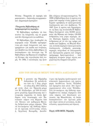 115


θύνσεις: «Ὑπηρεσίες σὲ περιοχὲς ποὺ     ἤδη πλήρως αὐτοματοποιημένος. Τὸ
μειονεκτοῦν», «Ἀνάπτυξη συνεργασιῶν»    1996 ἡ Βιβλιοθήκη ἦταν ἡ πρώτη στὴ
καὶ «Δημιουργία ἐμπειριῶν»              χώρα ποὺ παρεῖχε στοὺς χρῆστες της
                                        δωρεὰν πρόσβαση σὲ ἠλεκτρονικοὺς
                                        ὑπολογιστὲς καὶ στὸ Διαδίκτυο. Τὸ
«Ὑπηρεσίες Βιβλιοθήκης σὲ               1997 ἦταν ἡ πρώτη ποὺ δημιούργη-
ἀπομακρυσμένες περιοχὲς»                σε τὴ δική της ἱστοσελίδα.Ἡ Βιβλιο-
  Ἡ Βιβλιοθήκη σχεδιάζει νὰ ἐπε-        θήκη ἐξυπηρετεῖ τοὺς 50.000 κατοί-
κτείνει τὶς ὑπηρεσίες της σὲ χωριὰ      κους τῆς Βέροιας καὶ ἀκόμη 130.000
ποὺ δὲν ἐξυπηρετοῦνται καθόλου.         ἀνθρώπους στὶς γύρω περιοχές. Δί-
                                        νει ἰδιαίτερη ἔμφαση στοὺς νέους
  Ἡ Βιβλιοθήκη ἔχει ἀναδειχθεῖ ὡς
                                        ἀνθρώπους μὲ τὸ νέο της τμῆμα γιὰ
κορυφαία στὴν Ἑλλάδα προσφέρο-          παιδιὰ καὶ ἐφήβους, τὰ Μαγικὰ Κου-
ντας μία σειρὰ ὑπηρεσιῶν καὶ προ-       τιά, τὰ ὁποῖα παρέχουν ἠλεκτρονικοὺς
γραμμάτων γιὰ παιδιὰ καὶ ἐνήλικες,      ὑπολογιστές, σταθμοὺς μουσικῆς,
καὶ βοηθώντας ἄλλες βιβλιοθῆκες νὰ      περιοχὲς παιχνιδιοῦ σὲ ἐσωτερικοὺς
ἀναπαράγουν τὴν ἐπιτυχία της. Ἡ         καὶ ἐξωτερικοὺς χώρους καὶ πλῆρες
Βιβλιοθήκη τῆς Βέροιας ἀντιλήφθηκε      πρόγραμμα δραστηριοτήτων - ἀπὸ
τὴ δύναμη τῆς τεχνολογίας ἀπὸ νω-       ἀφήγηση ἱστοριῶν μέχρι τέχνες καὶ
ρίς. Τὸ 1992, ὁ κατάλογός της ἦταν      χειροτεχνίες (ἐκφραστικὰ μέσα).




    ΑΠΟ ΤΟΝ ΗΡΑΚ ΛΗ ΜΕΧΡΙ ΤΟΝ ΜΕΓΑ Α ΛΕΞΑΝΔΡΟ




T
         ὸ μουσεῖο τῆς Ὀξφόρδης         ντρια τῆς ἐφορίας προϊστορικῶν καὶ
         Ashmolean θὰ φιλοξενή-         κλασικῶν ἀρχαιοτήτων, γιὰ πρώτη
         σει ἀπὸ τὶς 7 Ἀπρ. μέχρι       φορὰ ἐκτίθενται ἐκτὸς Ἑλλάδος
         τὸ τέλος Αὐγ. 2011 ἔκθεση      καὶ ὁρισμένα ἀπὸ αὐτὰ «δὲν ἔχουν
μὲ τίτλο «Ἀπὸ τὸν Ἡρακλῆ μέχρι          παρουσιαστεῖ οὔτε στὴν Ἑλλάδα».
τὸν Μ. Ἀλέξανδρο», μὲ 550 ἀντικεί-      Στὰ ἀντικείμενα τῆς ἔκθεσης περι-
μενα μεγάλης ἀρχαιολογικῆς καὶ ἱ-       λαμβάνονται ἀκόμη εὑρήματα ἀπὸ
στορικῆς σημασίας τὰ ὁποῖα βρέ-         τοὺς τάφους τῶν βασιλικῶν γυ-
θηκαν στὶς ἀνασκαφὲς τῶν Βα-            ναικῶν τῆς Μακεδονίας, τὰ ὁποῖα
σιλικῶν τάφων στὴ Βεργίνα ἀπὸ           ἀποκαλύπτουν τὸν ἡγετικὸ ρόλο
τὸν θάνατο τοῦ καθηγητῆ Μανώ-           ποὺ εἶχαν αὐτὲς οἱ γυναῖκες, ὡς βα-
λη Ἀνδρόνικου μέχρι σήμερα. Ὅλα         σίλισσες, πριγκίπισσες καὶ ἱέρειες.
τὰ ἀντικείμενα τῆς ἔκθεσης δήλω-
σε σὲ σχετικὴ συνέντευξη τύπου,
ἡ Ἀγγελικὴ Κοταρίδη, Διευθύ-            Πηγή: ΑΠΕ-ΜΠΕ, Ὀξφόρδη
 