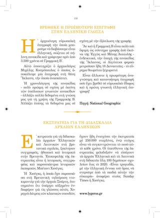 116


            ΒΡΕΘΗΚΕ Η ΠΡΩΪΜΟΤΕΡΗ ΕΠΙΓΡΑΦΗ
                ΣΤΗΝ ΕΛ ΛΗΝΙΚΗ ΓΛΩΣΣΑ




H
           ̔ ἀρχαιότερη εὐρωπαϊκὴ         σχέση μὲ τὴν ἐξάπλωση τῆς γραφῆς.
           ἐπιγραφὴ τὴν ὁποία μπο-          Ἂν καὶ ἡ Γραμμικὴ Β εἶναι πολὺ πιὸ
           ροῦμε νὰ διαβάσουμε εἶναι      ὄψιμη ὡς σύστημα γραφῆς ἀπὸ ἐκεῖ-
           ἑλληνική, σώζεται σὲ πή-       να τῆς Ἐγγὺς καὶ Μέσης Ἀνατολῆς -
λινη πινακίδα καὶ γράφτηκε πρίν ἀπὸ       ἐνδεικτικά, τὴν ἐποχὴ τῆς πινακίδας
3.500 χρόνια σὲ Γραμμικὴ Β΄.              τῆς Ἴκλαινας, οἱ Αἰγύπτιοι φαραὼ
  Αὐτὸ ὑποστηρίζει ὁ ἀρχαιολόγος          μετροῦσαν ἤδη 18 Δυναστεῖες - τὸ εὕ-
Μιχάλης Κοσμόπουλος ὁ ὁποῖος ἀ-           ρημα θεωρεῖται ξεχωριστό.
ποκάλυψε μία ἐπιγραφὴ στὴ θέση              Εἶναι ἄλλωστε ἡ πρωιμότερη ἀνα-
Ἴκλαινα, τὴν ὁποία ἀνασκάπτει.            γνώσιμη καὶ κατανοήσιμη ἐπιγραφὴ
   Ἡ χρονολόγηση τῆς πινακίδας            ποὺ ἔχει βρεθεῖ σὲ εὐρωπαϊκὸ ἔδαφος
- πολὺ πρώιμη σὲ σχέση μὲ ἐκείνη          καὶ ἡ πρώτη γνωστὴ ἑλληνικὴ ἐπι-
τῶν ὑπόλοιπων γνωστῶν πινακίδων           γραφή!
- ἀλλάζει πολλὰ δεδομένα στὴ γνώση
μας γιὰ τὴ χρήση τῆς Γραμμικῆς Β.
Ἀλλάζει ἐπίσης τὰ δεδομένα μας σὲ         Πηγή: National Geographic




               ΕΚΣΤΡΑΤΕΙΑ ΓΙΑ ΤΗ ΔΙΔΑΣΚ Α ΛΙΑ
                   ΑΡΧ ΑΙΩΝ ΕΛ ΛΗΝΙΚΩΝ




E
          ̓ κστρατεία γιὰ τὴ διδασκα-     ἔχουν ἤδη ἐνισχύσει τὴν ἐκστρατεία
          λία ἀρχαίων Ἑλληνικῶν           μὲ 250.000 στερλίνες, ἐνῷ στόχος
          καὶ Λατινικῶν στὰ βρε-          εἶναι νὰ συγκεντρώνεται τὸ ποσὸ αὐ-
          τανικὰ σχολεῖα, ξεκίνησαν       τὸ κάθε χρόνο. Οἱ ὑπεύθυνοι τῆς ἐκ-
συγγραφεῖς, ἠθοποιοὶ καὶ ἱστορικοὶ        στρατείας φιλοδοξοῦν νὰ εἰσάγουν
στὴν Βρετανία. Ἐπικεφαλῆς τῆς ἐκ-         τὰ ἀρχαῖα Ἑλληνικὰ καὶ τὰ Λατινικὰ
στρατείας εἶναι ἡ ἱστορικός, συγγρα-      στὴ διδακτέα ὕλη 100 δημόσιων σχο-
φέας καὶ παρουσιάστρια ἱστορικῶν          λείων ἕως τὸ 2020. «Εἶναι τραγωδία,
ἐκπομπῶν, Μπέτανι Χιούγκς.                μὲ τὴν ἑλληνικὴ ἔννοια τοῦ ὅρου, νὰ
  Ἡ Χιούγκς, ἡ ὁποία ἔχει παρουσιά-       στεροῦμε ἀπὸ τὰ παιδιὰ αὐτὴν τὴν
σει στὴ Βρετανικὴ τηλεόραση ντο-          εὐκαιρία» ἀναφέρει στοὺς Sunday
κιμαντὲρ γιὰ τὴν ἀρχαία Σπάρτη, ἐπι-      Times ἡ Χιούγκς.
σημαίνει ὅτι ὑπάρχει αὐξημένο ἐν-
διαφέρον γιὰ τὶς γλῶσσες αὐτὲς. Χο-
ρηγοὶ-λάτρεις τῶν κλασικῶν σπουδῶν,       www.lygeros.gr
 