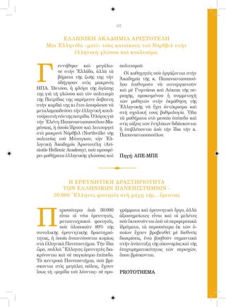 117


         ΕΛ ΛΗΝΙΚΗ ΑΚ ΑΔΗΜΙΑ ΑΡΙΣΤΟΤΕΛΗ
    Μία Ἑλληνίδα «μυεῖ» τοὺς κατοίκους τοῦ Νόρθβιλ στὴν
             ἑλληνικὴ γλώσσα καὶ κουλτούρα.




Γ
           εννήθηκε καὶ μεγάλω-            πολιτισμοῦ.
           σε στὴν Ἑλλάδα, ἀλλὰ τὰ           Οἱ καθηγητὲς ποὺ ἐργάζονται στὴν
           βήματα τῆς ζωῆς της τὴν         Ἀκαδημία τῆς κ. Παπαναστασοπού-
           ὁδήγησαν στὶς μακρινὲς          λου ἐπιθυμοῦν νὰ συνεργαστοῦν
ΗΠΑ. Ὡστόσο, ἡ φλόγα τῆς ἀγάπης            καὶ μὲ Γυμνάσια καὶ Λύκεια τῆς πε-
της γιὰ τὴ γλώσσα καὶ τὸν πολιτισμὸ        ριοχῆς, προκειμένου ἡ συμμετοχὴ
τῆς Πατρίδας της παρέμεινε ἄσβεστη         τῶν μαθητῶν στὴν ἐκμάθηση τῆς
στὴν καρδιά της κι ἔτσι ἀποφάσισε νὰ       Ἑλληνικῆς νὰ ἔχει ἀντίκρισμα καὶ
μεταλαμπαδεύσει τὴν ἑλληνικὴ κουλ-         στὴ σχολική τους βαθμολογία. Ὅλα
τούρα στὴ νέα της πατρίδα. Ὁ λόγος γιὰ     τὰ μαθήματα στὸ μεσαῖο ἐπίπεδο καὶ
τὴν Ἑλένη Παπαναστασοπούλου-Μα-            στὶς τάξεις τῶν ἐνηλίκων διδάσκονται
ρέσκας, ἡ ὁποία ἵδρυσε καὶ λειτουργεῖ      ἢ ἐπιβλέπονται ἀπὸ τὴν ἴδια τὴν κ.
στὸ μακρινὸ Νόρθβιλ (Northville) τῆς       Παπαναστασοπούλου.
πολιτείας τοῦ Μίτσιγκαν, τὴν Ἑλ-
ληνικὴ Ἀκαδημία Ἀριστοτέλη (Ari-
stotle Hellenic Academy), ποὺ προσφέ-
ρει μαθήματα ἑλληνικῆς γλώσσας καὶ         Πηγή: ΑΠE-ΜΠΕ




              Η ΕΡΕΥΝΗΤΙΚΗ ΔΡΑΣΤΗΡΙΟΤΗΤΑ
            ΤΩΝ ΕΛ ΛΗΝΙΚΩΝ ΠΑΝΕΠΙΣΤΗΜΙΩΝ -
        30.000 Ἕλληνες φοιτητὲς στὴ μάχη τῆς... ἔρευνας




Π
           ερισσότεροι ἀπὸ 30.000          γράμματα καὶ ἐρευνητικὸ ἔργο, ἀλλὰ
           εἶναι οἱ νέοι ἐρευνητές,        ἀξιοσημείωτες εἶναι καὶ οἱ μελέτες
           μεταπτυχιακοὶ φοιτητές,         ποὺ ἐκπονοῦνται ἀπὸ τὰ περιφερειακὰ
           ποὺ ὑλοποιοῦν 80% τῆς           ἱδρύματα, τὰ περισσότερα ἐκ τῶν ὁ-
συνολικῆς ἐρευνητικῆς δραστηριό-           ποίων ἔχουν βραβευθεῖ μὲ διεθνεῖς
τητας, ἡ ὁποία ἀναπτύσσεται κυρίως         διακρίσεις, ἐνῷ βοηθοῦν σημαντικὰ
στὰ ἑλληνικὰ Πανεπιστήμια. Τὴν ἴδια        στὴν ἀνάπτυξη τῆς οἰκονομίας καὶ τῆς
ὥρα, πολλοὶ Ἕλληνες ἐρευνητὲς δια-         ἐπιχειρηματικότητας τῶν περιοχῶν,
κρίνονται καὶ σὲ παγκόσμιο ἐπίπεδο.        ὅπου βρίσκονται.
Τὰ κεντρικὰ Πανεπιστήμια, ποὺ βρί-
σκονται στὶς μεγάλες πόλεις, ἔχουν
ἴσως τὴ «μερίδα τοῦ λέοντος» σὲ προ-       PROTOTHEMA
 