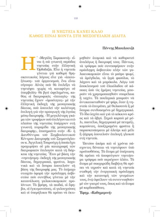 118




               Η ΝΗΣΤΕΙΑ Κ ΑΝΕΙ Κ Α ΛΟ
     Κ ΑΘΩΣ ΕΙΝΑΙ ΚΟΝΤΑ ΣΤΗ ΜΕΣΟΓΕΙΑΚΗ ΔΙΑΙΤΑ


                                                          Πέννης Μπουλουτζᾶ




Η
            ̔ «Μεγάλη Σαρακοστὴ» εἶ-      μηθοῦν ἀτομικὰ καὶ νὰ καθοριστεῖ
            ναι ἡ πιὸ γνωστὴ περίοδος     ἀναλόγως ἡ διατροφή τους. Πάντως,
            νηστείας στὴν ἑλληνικὴ        τὰ τρόφιμα ποὺ συνεισφέρουν στὴν
            Ὀρθοδοξία. Εἴτε ἡ νηστεία     πρόσληψη ἀσβεστίου πλὴν τῶν γα-
            γίνεται γιὰ καθαρὰ θρη-       λακτοκομικῶν εἶναι τὸ μαῦρο ψωμί,
σκευτικοὺς λόγους εἴτε γιὰ «ἀποτο-        τὰ ἀμύγδαλα, τὰ ξερὰ φασόλια, τὸ
ξίνωση» τοῦ ὀργανισμοῦ, ἕνα εἶναι         λάχανο καὶ τὰ μπρόκολα. Λόγῳ τοῦ
σίγουρο: Αὐτὸς ποὺ θὰ ἐπιλέξει νὰ         ἀποκλεισμοῦ τοῦ ἐλαιόλαδου σὲ κά-
νηστέψει -χωρὶς νὰ καταφύγει σὲ           ποιες ἀπὸ τὶς ἡμέρες νηστείας, μπο-
ὑπερβολὲς- θὰ βγεῖ ὠφελημένος, κα-        ροῦν νὰ χρησιμοποιηθοῦν σπορέλαια
θὼς οἱ διατροφικὲς «ἐπιταγὲς» τῆς
                                          ἢ ταχίνι. Τὰ πουλερικὰ μποροῦν νὰ
νηστείας ἔχουν «ὁμοιότητες» μὲ τὴν
                                          ἀντικατασταθοῦν μὲ ψάρι, ὅταν ἡ νη-
ἑλληνικὴ ἐκδοχὴ τῆς μεσογειακῆς
                                          στεία τὸ ἐπιτρέπει, μὲ θαλασσινὰ ἢ μὲ
δίαιτας, ποὺ ἀποτελεῖ τὴν καλύτερη
                                          ὄσπρια συνδυασμένα μὲ δημητριακά.
ἐπιλογὴ γιὰ τὴν προαγωγὴ τῆς ὑγείας
μέσῳ διατροφῆς. «Ἡ μεγαλύτερη γκά-        Τὸ ἴδιο ἰσχύει καὶ γιὰ τὸ κόκκινο κρέ-
μα τῶν τροφίμων ποὺ ἐπιλέγονται στὸ       ας καὶ τὰ ἀβγά. Ξηροὶ καρποὶ μὲ μέ-
πλαίσιο τῆς νηστείας ὑπάρχουν στὴ         λι, παστέλια, δημητριακὰ μὲ πετιμέζι,
γνωστὴ πυραμίδα τῆς μεσογειακῆς           κομπόστες, ἀποξηραμένα φροῦτα ἢ
διατροφῆς», ἐπισημαίνει στὴν «Κ» ἡ        παρασκευάσματα μὲ ἀλεύρι καὶ μέλι
Διευθύντρια τοῦ Συμβουλευτικοῦ            ἢ ζάχαρη ἀποτελοῦν ἐπιλογὴ γλυκοῦ
Κέντρου Διατροφῆς τοῦ Σισμανόγλει-        στὴ νηστεία.
ου κ. Ἀγγελικὴ Τσαρούχη ἡ ὁποία ἔχει        Ὡστόσο ἀκόμα καὶ οἱ χρόνια πά-
προχωρήσει σὲ μία καταγραφή τῶν           σχοντες δύναται νὰ νηστέψουν ὑπὸ
διατροφικῶν ἐπιλογῶν κατὰ τὴ διάρ-        προϋποθέσεις. Τὰ ἄτομα μὲ ὑπέρταση
κεια τῆς νηστείας. Ἔτσι μὲ βάση τὴν       θὰ πρέπει νὰ ἀποφεύγουν νηστήσι-
«νηστήσιμη» ἐκδοχὴ τῆς μεσογειακῆς        μα τρόφιμα ποὺ περιέχουν ἁλάτι. Τὰ
δίαιτας, δημητριακά, φροῦτα, λαχα-
                                          ἄτομα μὲ σακχαρώδη διαβήτη θὰ πρέ-
νικὰ καὶ τὰ ὄσπρια ἀποτελοῦν τὴ
                                          πει νὰ τηροῦν καὶ κατὰ τὴ νηστεία
βάση τῆς διατροφῆς μας. Τὸ ἐπίμαχο
                                          σταθερὴ τὴν ἐνεργειακὴ πρόσληψη
στοιχεῖο ἀφορᾶ τὴν πρόσληψη ἀσβε-
στίου ποὺ συνήθως γίνεται μὲ τὴν          καὶ τὴν κατανομὴ τῶν γευμάτων
κατανάλωση γαλακτοκομικῶν προ-            τους, ἐνῷ ὀφείλουν νὰ συνεννοηθοῦν
ϊόντων. Τὰ βρέφη, τὰ παιδιά, οἱ ἔφη-      μὲ τὸν γιατρό τους, ὅπως καὶ τὰ ἄτομα
βοι, οἱ ἐγκυμονοῦσες, οἱ γαλουχοῦσες      μὲ καρδιοπάθειες.
καὶ οἱ ὑπερήλικοι θὰ πρέπει νὰ ἐκτι-      Ἐφημ. «Καθημερινή»
 