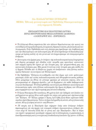 119




            51ο ΠΑΙΔΑΓΩΓΙΚΟ ΣΥΝΕΔΡΙΟ
 ΘΕΜΑ: Ἐθνικὴ φυσιογνωμία καὶ Ὀρθόδοξη Οἰκουμενικότητα
                 στὴ σημερινὴ Ἑλλάδα


             ΕΚΠΑΙΔΕΥΤΙΚΟ ΚΑΙ ΠΟΛΙΤΙΣΤΙΚΟ ΙΔΡΥΜΑ
         ΙΕΡΑΣ ΜΗΤΡΟΠΟΛΕΩΣ ΘΕΣΣΑΛΟΝΙΚΗΣ (ΔΙΑΚΟΝΙΑ)
                 4 ΙΑΝΟΥΑΡΙΟΥ 2011 - ΠΟΡΙΣΜΑΤΑ


.	 Τὸἑλληνικὸ ἔθνος πορεύεται διὰ τῶν αἰώνων θεμελιώνοντας τὴν κοινή του
συνείδηση σὲ ἰσχυροὺς δεσμούς, ἱστορικούς, θρησκευτικούς, γλωσσικοὺς καὶ πο-
λιτισμικούς. Στὴν Ὀρθοδοξία καὶ στὴ γλώσσα μας ὀφείλουμε τὴν ἐπιβίωσή μας
καὶ τὴν ἰδιαιτερότητα τοῦ πολιτισμοῦ μας. Μ̓ αὐτὰ ὀφείλουμε νὰ διαπαιδαγωγή-
σουμε μὲ ἀγάπη πολλὴ τὴ νέα γενιὰ καὶ νὰ ὑπηρετήσουμε τὸν ἀπογοητευμένο
ἄνθρωπο.
.	 Δυστυχῶς στὶς ἡμέρες μας, ἐν ὀνόματι τῆς πολυπολιτισμικότητας ἐπιχειρεῖται
μία ἄκριτη μεταφορὰ καὶ εἴσοδος στὴν πατρίδα μας προτύπων κοινωνιῶν
ποὺ καμμία σχέση δὲν ἔχουν μὲ τὴν ἱστορία μας, τὴν ψυχοσύνθεσή μας, τὶς
κοινωνικὲς ἀνάγκες μας. Μία ματιὰ ἐντούτοις στὴν ἱστορία μας μᾶς πείθει ὅτι
ἡ Ἀρχαία Ἑλλάδα καὶ τὸ Βυζάντιο (χωρὶς νὰ ἀπαξιώνουν τοὺς ξένους πολιτι-
σμούς) διέσωσαν τὴ συνέχεια τοῦ Ἑλληνισμοῦ.
.	 ὩςὈρθόδοξοι Ἕλληνες ἀντιτιθέμεθα στὰ δυὸ ἄκρα: καὶ στὸν φυλετισμό-
ρατσισμό, ἀλλὰ καὶ στοὺς πολυπολιτισμικοὺς καὶ ἐθνομηδενιστικοὺς μύθους.
Οὔτε μποροῦμε ὡς ἔθνος νὰ γίνουμε φρούριο μὲ κλειστὲς πόρτες, οὔτε νὰ
μετατραποῦμε σὲ «ξέφραγο ἀμπέλι», γιὰ νὰ δεχόμαστε τὸν κάθε λαθρομετανά-
στη καὶ δουλέμπορο. Ἡ ἑλληνορθόδοξη ταυτότητά μας διδάσκει κατανόηση καὶ
ἀνεκτικότητα πρὸς τοὺς ἄλλους πολιτισμοὺς ὄχι ὅμως εἰς βάρος τῶν ἐθνικῶν
μας συμφερόντων καὶ τῆς ἱστορικῆς μας αὐτοσυνειδησίας.
.	 Ὁἅγιος Νεκτάριος Πενταπόλεως, 90 χρόνια ἀπὸ τὴν ἐκδημία τοῦ ὁποίου συ-
μπληρώνονται φέτος, θέτει πολὺ ψηλὰ τὸν πήχη τοῦ χρέους καὶ τῆς ἀποστολῆς
τοῦ Ἕλληνα. «Ὁ Ἕλλην, γράφει ὁ Ἅγιος, ἐγεννήθη κατὰ θείαν πρόνοιαν διδά-
σκαλος τῆς ἀνθρωπότητος. Τοῦτο τὸ ἔργο ἐκληρώθη εἰς αὐτόν, αὕτη ἡ ἀποστολὴ
αὐτοῦ. Αὕτη ἡ κλῆσις αὐτοῦ ἐν τοῖς ἔθνεσιν».
.	 «Ἡ πατρὶς καὶ ἡ Ἐκκλησία ἔχει σήμερον ὑπὲρ πότε ἀνάγκην ἀνδρῶν
ἀφοσιωμένων εἰς τὰς ἀρχὰς τοῦ σταυροῦ, ἀνδρῶν ἀκαταπονήτων, ἀνδρῶν ζώ-
ντων οὐχὶ δἰ ἑαυτοὺς ἀλλὰ διὰ τὸ γένος καὶ τὴν Ἐκκλησίαν». Καὶ οἱ λόγοι
του ἠχοῦν προφητικοὶ κατεξοχὴν σήμερα ποὺ ἡ ἀλλοτρίωση, ἡ μαζοποίηση, ἡ
ἀπανθρωποποίηση καὶ ἡ πνευματικὴ ὑποδούλωση ἀπειλοῦν ὄχι μόνον τὸ ἔθνος
 