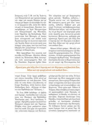 13


Σουρωτή, στήν Ἱ. Μ. τοῦ Ἁγ. Ἰωάννη       Τόν πλησίασα καί μέ δακρυσμένα
τοῦ Εὐαγγελιστοῦ καί προσκυνήσαμε        μάτια φώναξε: ˝Βοήθεια, πεθαίνω...˝.
τόν τάφο τοῦ πατρός Παϊσίου καί μέ       Ἔτρεξα κοντά του˙ τόν ἀγκάλιασα.
νόη-μα μέ ἄφησε νά καταλάβω ὅτι κά-      Μέ σπασμένη φωνή μοῦ εἶπε: ˝παπ-
τι τό ξεχωριστό εἶδε, ἀλλά δέν ἤθελε     πούλη, πεθαίνω· διάβασέ μου μία
νά μοῦ τό ἀποκαλύψει. Κατόπιν, ἐπι-      εὐχή˝. Γονάτισα˙ τοῦ διάβασα μία εὐχή.
σκεφθήκαμε τό Ἱερό Ἡσυχαστήριο           Ψέλλισε δυό λέξεις: ˝πές τοῦ Χριστού-
τοῦ Εὐαγγελισμοῦ τῆς Θεοτόκου,           λη νά μέ δεχτεῖ˝ καί ξεψύχησε μέσα
στήν Ὀρμύλια τῆς Χαλκιδικῆς. Ἐκεῖ        στήν ἀγκάλη μου, ἄγνωστος μεταξύ
συνάντησε δυό Μοναχές, οἱ ὁποῖες         ἀγνώστων. Φεύγοντας, ψιθύριζα μία
ἦταν πνευματικά του παιδιά στήν          προσευχή. Χριστέ μου, μία λέξη εἶπε
Ἀγγλία καί εἶχε νά τίς συναντήσει ἀπό    ὁ ληστής καί τόν δέχτηκες στή βασι-
τήν Ἀγγλία. Κατά τή συνάντησή τους       λεία Σου, δέξου καί τήν ψυχή αὐτοῦ
ὑπῆρχε τόση χάρη, πού ἐγώ καί ἕνας       τοῦ παιδιοῦ Σου».
ἀδερφός δέν μπορούσαμε νά συγκρα-          Κάπου ἀλλοῦ γράφει: «Μεταξύ τῶν
τήσουμε τά δάκρυά μας.                   ὀνομάτων πού ἐπικαλούμαστε τήν Πα-
  Μοῦ ἀφηγήθηκε ἕνα γεγονός πού          ναγία θά χρησιμοποιήσω ἕνα. «Γλυκι-
συνέβη στά Πάταρα. «Κατόπιν ἀδείας       ώτισσα», τό ὁποῖο χρησιμοποιοῦσε ὅλη
τέλεσα ὡς Ἐπίσκοπος Θεία Λειτουρ-        ἡ ἐπαρχία τῆς Κερύνειας. Ἕνα ὄμορφο
γία στόν κατεστραμμένο Ναό τοῦ           ἐκκλησάκι ἔκτισαν οἱ Κερυνιῶτες κα-
Ἁγ. Νικολάου. Ξαφνικά ἦρθαν δέκα         τά τόν καιρό τῆς Ἐνετοκρατίας, δυό

«Χριστέ μου, μία λέξη εἶπε ὁ ληστής καί τόν δέχτηκες στή βασιλεία Σου,
             δέξου καί τήν ψυχή αὐτοῦ τοῦ παιδιοῦ Σου».

νεαρά ἄτομα. Στήν ἀρχή φοβήθηκα          χιλιόμετρα ἔξω ἀπό τήν πόλη. Τό ἅγιο
γιά τίποτα ἐπεισόδια, ἀλλά αὐτοί μέ      εἰκόνισμά της ἔδινε παρηγοριά στούς
παρακάλεσαν νά τούς βαπτίσω. Τούς        πονεμένους. Δυστυχῶς οἱ Τοῦρκοι διά-
εἶπα νά τούς δώσω στή βάπτιση τό         λεξαν τό λιμανάκι πού ἦταν κάτω ἀπό
ὄνομα Νικόλαος, ἀλλά ἐκεῖνοι εἶπαν       τό ἐκκλησάκι γιά νά καταλάβουν τήν
Ἀλέξανδρος, διότι ...θέλουμε νά εἴμα-    Κερύνεια. Ἕναν μήνα πρίν ἔλθουν οἱ
στε καί Ὀρθόδοξοι καί Ἕλληνες...».       Τοῦρκοι, δέκα εὐσεβεῖς γυναῖκες πῆγαν
  Τό ἔτος 2006 ἐκδόθηκε τό βιβλίο        νά προσευχηθοῦν στήν Παναγία, νά
πού ἔγραψε «Λουλούδια ἀπό τούς κή-       καθαρίσουν τό δάπεδο, νά πλύνουν τά
πους τῶν Πατέρων τῆς Ὀρθοδόξου           καντήλια. Ξαφνικά ἀκούστηκε ἕνας
Ἐκκλησίας μας». Ἀντί προλόγου, ἔ-        θόρυβος, ἐπακολούθησε μία ἀγγελική
γραψε: «Προχθές γυρίζοντας ἀπό ἕναν      μελωδία, τό ἐκκλησάκι εὐωδίαζε.
Ἑσπερινό πέρασα ἀπό τήν Ὁμόνοια.         Κοίταξαν τό εἰκόνισμα τῆς Παναγίας.
Πλῆθος νέων ἦταν μαζεμένοι γύρω          Τά ἐνδύματα ἔγιναν μαῦρα καί δά-
ἀπό ἕνα παιδί. Στό χέρι του κρατοῦσε     κρυα ἔτρεχαν ἀπό τά μάτιά Της. Οἱ
τήν τελευταία σύριγγα τοῦ θανάτου.       γυναῖκες τρομαγμένες σκούπισαν τά
 