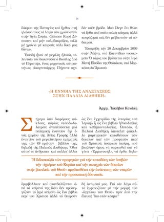 14


δάκρυα τῆς Παναγίας καί ἦρθαν στή       δόν κάθε βράδυ. Μοῦ ἔλεγε ὅτι θέλει
γλώσσα τους τά λόγια τῶν χριστιανῶν     νά ἔρθει στό σπίτι πολύς κόσμος, ἀλλά
στήν Ἁγία Σοφία. «Σώπασε Κυρά Δέ-       κουράζομαι πιά, δέν μέ βαστοῦν τά πό-
σποινα καί μήν πολυδακρύζεις, πάλι      δια μου.
μέ χρόνια μέ καιρούς πάλι δικά μας
θἆναι».                                   Ἐκοιμήθη τήν 20 Δεκεμβρίου 2009
  Ἐπειδή ἦταν σέ μεγάλη ἡλικία, τε-     στήν Ἀθήνα, στό Εὐγενίδειο νοσοκο-
λευταῖα τόν διακονοῦσε ὁ Βασίλης ἀπό    μεῖο. Ὁ τάφος του βρίσκεται στήν Ἱερά
τό Περιστέρι, ἕνας μηχανικός αὐτοκι-    Μονή Εἰσόδια τῆς Θεοτόκου, στό Μαρ-
νήτων, οἰκογενειάρχης. Πήγαινε σχε-     κόπουλο Ὠρωποῦ.




                 «Η ΕΝΝΟΙΑ ΤΗΣ ΑΝΑΣΤΑΣΕΩΣ
                   ΣΤΗΝ ΠΑ Λ ΑΙΑ ΔΙΑΘΗΚΗ»


                                                   Ἀρχιμ. Ἰακώβου Κανάκη




Σ
         ήμερα ἀπό διαφόρους κύ-        ὡς ἕνα ἐγχειρίδιο τῆς ἱστορίας τοῦ
         κλους, κυρίως νεοειδωλο-       Ἰσραήλ ἤ ὡς ἕνα βιβλίο ἠθικολογίας
         λατρῶν, ἀναπτύσσεται μιά       καί καθηκοντολογίας. Ὠστόσο, ἡ
         πολεμική ἐναντίον ὄχι ἑ-       Παλαιά Διαθήκη ἀποτελεῖ φάκελ-
νός χωρίου τῆς Ἁγίας Γραφῆς ἀλλά        λο μαρτυρικῶν καταθέσεων τῶν
ἐναντίον τοῦ μεγαλυτέρου τμήματός       δικαίων καί τῶν προφητῶν περί
της, τῶν 49 πρώτων βιβλίων της,         τοῦ Χριστοῦ, ἀσάρκου ἀκόμη, πού
δηλαδή τῆς Παλαιᾶς Διαθήκης. Ὅλοι       βιαζόταν ὅμως νά σαρκωθεῖ καί νά
αὐτοί οἱ ἄνθρωποι καί πολλοί ἄλλοι      γίνει «Ἐμμανουήλ», νά ἔρθει δηλα-

      Ἡ διδασκαλία τῶν προφητῶν γιά τήν καταδίκη τῶν ἀσεβῶν
        τήν «ἡμέραν τοῦ Κυρίου καί τήν σωτηρία τῶν δικαίων
   στήν βασιλεία τοῦ Θεοῦ» προϋποθέτει τήν ἀνάσταση τῶν νεκρῶν
                    καί τήν προσωπική ἀθανασία.

ἀμφιβάλλουν καί σκανδαλίζονται ἀ-       δή ἀνάμεσά μας. Γιά τόν λόγο αὐ-
πό τά κείμενά της διότι δέν προσεγ-     τό ἐμφανιζόταν μέ τήν μορφή τοῦ
γίζουν τό ἱερό κείμενο ὡς ἕνα βιβλίο    «ἀγγέλου τοῦ Θεοῦ» πρίν ἀπό τήν
περί τοῦ Χριστοῦ ἀλλά τό θεωροῦν        ἔλευσή Του στόν κόσμο.1
 