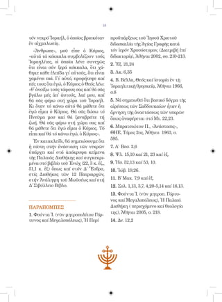 18


τόν νεκρό Ἰσραήλ, ὁ ὁποῖος βρισκόταν       προϋπάρξεως τοῦ Ἰησοῦ Χριστοῦ
ἐν αἰχμαλωσίᾳ.                             διδασκαλία τῆς Ἁγίας Γραφῆς κατά
  «Ἄνθρωπε», μοῦ εἶπε ὁ Κύριος,            τόν ἱερόν Χρυσόστομον, (Διατριβή ἐπί
«αὐτά τά κόκκαλα συμβολίζουν τούς          διδακτορίᾳ), Ἀθῆναι 2002, σσ. 210-213.
Ἰσραηλίτες, οἱ ὁποίοι λένε συνεχῶς
                                           2. Ἐξ. 21,24
ὅτι εἶναι σάν ξερά κόκκαλα, ὄτι χά-
θηκε κάθε ἐλπίδα γἰ αὐτούς, ὅτι εἶναι     3. Λκ. 6,35
χαμένοι πιά. Γἰ αὐτό, προφήτεψε καί       4. Β. Βέλλα, Θεός καί ἱστορία ἐν τῇ
πές τους ὅτι ἐγώ, ὁ Κύριος ὁ Θεός λέω:     Ἰσραηλιτικῇ θρησκείᾳ, Ἀθῆναι 1966,
«θ̓ ἀνοίξω τούς τάφους σας καί θά σᾶς
                                           σ.8
βγάλω μές ἀπ̓ ἀυτούς, λαέ μου, καί
θά σᾶς φέρω στή χώρα τοῦ Ἰσραήλ.           5. Νά σημειωθεῖ ὅτι βασικό δόγμα τῆς
Κι ὅταν τό κάνω αὐτό θά μάθετε ὅτι         αἱρέσεως τῶν Σαδδουκαίων ἦταν ἡ
ἐγώ εἶμαι ὁ Κύριος. Θά σᾶς δώσω τό         ἄρνηση τῆς ἀναστάσεως τῶν νεκρῶν
Πνεῦμα μου καί θά ξαναβρεῖτε τή            ὅπως ἀναφέρεται στό Μτ. 22,23.
ζωή. Θά σᾶς φέρω στή χώρα σας καί
θά μάθετε ὅτι ἐγώ εἶμαι ὁ Κύριος. Τό       6. Μπρατσιώτου Π., «Ἀνάστασις»,
εἶπα καί θά τό κάνω ἐγώ, ὁ Κύριος».        ΘΗΕ, Τόμος 2ος, Ἀθῆναι 1963, σ.
                                           595.
  Ἐν κατακλείδι, θά σημειώσουμε ὅτι
ἡ πίστη στήν ἀνάσταση τῶν νεκρῶν           7. Α´ Βασ. 2,6
ὑπάρχει καί στά ἀπόκρυφα κείμενα           8. Ψλ. 15,10 καί 21, 23 καί ἑξ.
τῆς Παλαιᾶς Διαθήκης καί συγκεκρι-
μένα στό βιβλίο τοῦ Ἐνώχ (22, 3 κ. ἑξ.,    9. Ἠσ. 52,13 καί 53, 10.
51,1 κ. ἑξ) ὅπως καί στόν Δ´ Ἔσδρα,        10. Ἰώβ. 19,26.
στίς Διαθήκες τῶν 12 Πατριαρχῶν,
στήν Ἀνάληψη τοῦ Μωϋσέως καί στή           11. Β´ Μακ. 7,9 καί ἑξ.
Δ´ Σιβύλλειο Βίβλο.                        12. Σολ. 1,13, 3,7, 4,20-5,14 καί 16,13.
                                           13. Φούντα Ἱ. (νῦν μητροπ. Γόρτυ-
                                           νος καί Μεγαλοπόλεως), Ἡ Παλαιά
ΠΑΡΑΠΟΜΠΕΣ                                 Διαθήκη ( περιεχόμενο καί θεολογία
                                           της), Ἀθῆναι 2005, σ. 218.
1. Φούντα Ἱ. (νῦν μητροπολίτου Γόρ-
τυνος καί Μεγαλοπόλεως), Ἡ Περί            14. Δν. 12,2
 