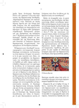 21


χωρὶς ὅμως ἀντίστοιχο δικαίωμα           ἐνέργειες ποὺ εἶναι ἀντίθετες μὲ τὶς
ἔναντι τοῦ κράτους»3, ἐνῷ στὴν περί-     θρησκευτικές του πεποιθήσεις7.
πτωση τῆς θρησκευτικῆς ἐλευθερίας,         Ἀξίζει νὰ ἀναφερθεῖ πὼς «ἡ ρητὴ
«δημιουργεῖται δικαίωμα τῶν πολιτῶν      κατοχύρωση τῆς ἐλευθερίας τῆς θρη-
ἀπέναντι στὴν Πολιτεία μὲ διπλὴ          σκευτικῆς εἰδικὰ συνείδησης προσ-
ἀξίωση: ἀφενὸς μὲν τὴν ἀποχὴ ἀπὸ         δίδει ἁπλῶς ἔμφαση σὲ μία πτυχὴ τῆς
κάθε ἐνέργεια ποὺ θὰ παρεμπόδιζε         γενικότερης ἀρχῆς τῆς ἐλευθερίας τῆς
τὴν ὑλοποίησή του (δικαιώματος) καὶ      συνείδησης, ἡ ὁποία ἀπορρέει κυρί-
ἀφετέρου τὴ λήψη κάθε πρόσφορου          ως ἀπὸ τὰ ἄρθρα 2 παρ. 1 και 14 παρ.
(νομοθετικοῦ, διοικητικοῦ) μέτρου        1 Συντ.»8. Γιὰ τὴν ταυτότητα τοῦ
γιὰ τὴν ἐξασφάλιση τῆς ἀσκήσεώς          νομικοῦ λόγου, ἀξίζει νὰ ἐπισημανθεῖ
του»4. Ἡ ἀξίωση αὐτὴ μπορεῖ νὰ εἶναι     ὅτι τὸ ἐν λόγῳ ἀτομικὸ δικαίωμα,
ἀγώγιμη5, δηλαδὴ μπορεῖ νὰ ἱκα-          θὰ μποροῦσε νὰ συσχετιστεῖ καὶ μὲ
νοποιηθεῖ διὰ τῆς δικαστικῆς ὁδοῦ,       τὸ ἄρθρο 5 παρ. 1 Συντ., τὸ ὁποῖο
ποὺ ἀποτελεῖ τὸ ὑπέρτατο ἐχέγγυο         ἀναφέρεται στὴν ἐλεύθερη ἀνάπτυξη
δημοκρατικῆς ἀντιμετώπισης τῶν           τῆς προσωπικότητας τοῦ ἀνθρώπου.
πραγμάτων, σὲ ἕνα Κράτος Δικαίου.        Προκύπτει λοιπὸν ἀβίαστα πὼς ὁ
  Ἡ θρησκευτικὴ ἐλευθερία6, ὡς κα-       συνταγματικὸς νομοθέτης, θὰ μπο-
τοχυρωμένο συνταγματικὰ ἀτομικὸ          ροῦσε νὰ μὴν προβεῖ σὲ εἰδικότερη
δικαίωμα συνεπάγεται τὴ δυνατότη-        ἀναφορὰ γύρω ἀπὸ τὴν θρησκευτικὴ
τα ἑνὸς ἑκάστου ἐξ ἡμῶν νὰ πιστεύ-       ἐλευθερία, πλὴν ὅμως ἐπέδειξε, ὀρθῶς,
ει ἢ νὰ μὴν πιστεύει στὸ «θεῖο», νὰ
μπορεῖ νὰ μεταβάλλει τὶς θρησκευ-
τικές του πεποιθήσεις ὁποτεδήποτε,
νὰ διαδίδει μὲ κάθε νόμιμο τρόπο τὸ
ἐνδιάθετο θρησκευτικό του φρόνημα
ἤ, ἀντίθετα, νὰ τὸ ἀποσιωπᾶ, χωρὶς
αὐτὰ νὰ ἀποτελοῦν ἐπιβαρυντικὴ πε-
ρίσταση στὶς διαμορφούμενες σχέσεις
του μὲ τὸ Κράτος ἢ τοὺς ἰδιῶτες. Ἡ
                                         Ὁ δίκαιος Κριτής
θρησκευτικὴ ἐλευθερία ἐκδηλώνεται
μὲ δυὸ τρόπους, εἴτε ὡς ἐλευθερία τῆς
συνείδησης εἴτε ὡς ἐλευθερία τῆς λα-     ἰδιαίτερη σπουδὴ γύρω ἀπὸ αὐτὸ τὸ
τρείας. Ἐπιπλέον, συνεπάγεται τὸ δι-     εὐαίσθητο ζήτημα, γιὰ νὰ μὴν ὑφέρπει
καίωμα τοῦ συνεταιρίζεσθαι γιὰ θρη-      καμμία ἀμφιβολία περὶ τούτου.
σκευτικοὺς σκοπούς, τὸ δικαίωμα            Σύμφωνα δέ, μὲ τὸ ἄρθρο 13 παρ. 4
τῆς θρησκευτικῆς ἰσότητας, δηλαδὴ        Συντ., «κανένας δὲν μπορεῖ, ἐξαιτίας
τῆς μὴ ἄνισης μεταχείρισης ἀτόμων        τῶν θρησκευτικῶν του πεποιθήσεων,
ἢ ὁμάδων μὲ θρησκευτικὰ κριτή-           νὰ ἀπαλλαγεῖ ἀπὸ τὴν ἐκπλήρωση τῶν
ρια, τὸ δικαίωμα τῆς θρησκευτικῆς        ὑποχρεώσεών του πρὸς τὸ Κράτος ἢ
ἐκπαίδευσης καὶ τέλος τὸ δικαίω-         νὰ ἀρνηθεῖ νὰ συμμορφωθεῖ πρὸς τοὺς
μα νὰ μὴν ἐξαναγκάζεται κανεὶς σὲ        νόμους». Ἀποκλείεται δηλαδὴ ἀπὸ τὸν
 