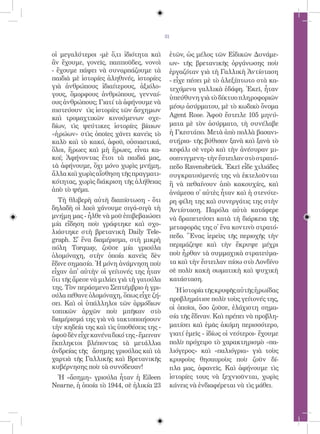31


οἱ μεγαλύτεροι -μὲ ὅ,τι ἰδιότητα καὶ       ἐτῶν, ὡς μέλος τῶν Εἰδικῶν Δυνάμε-
ἂν ἔχουμε, γονεῖς, παπποῦδες, νονοὶ        ων- τῆς βρετανικῆς ὀργάνωσης ποὺ
- ἔχουμε πάψει νὰ συναρπάζουμε τὰ          ἐργαζόταν γιὰ τὴ Γαλλικὴ Ἀντίσταση
παιδιὰ μὲ ἱστορίες ἀληθινές, ἱστορίες      - εἶχε πέσει μὲ τὸ ἀλεξίπτωτο στὰ κα-
γιὰ ἀνθρώπους ἰδιαίτερους, ἀξιόλο-         τεχόμενα γαλλικὰ ἐδάφη. Ἐκεῖ, ἦταν
γους, ὄμορφους ἀνθρώπους, γενναί-
                                           ὑπεύθυνη γιὰ τὸ δίκτυο πληροφοριῶν
ους ἀνθρώπους; Γιατί τὰ ἀφήνουμε νὰ
                                           μέσῳ ἀσύρματου, μὲ τὸ κωδικὸ ὄνομα
πιστεύουν τὶς ἱστορίες τῶν ἄσχημων
καὶ τρομαχτικῶν κινούμενων σχε-            Agent Rose. Ἀφοῦ ἔστειλε 105 μηνύ-
δίων, τὶς ψεύτικες ἱστορίες βίαιων         ματα μὲ τὸν ἀσύρματο, τὴ συνέλαβε
«ἡρώων» στὶς ὁποῖες χάνει κανεὶς τὸ        ἡ Γκεστάπο. Μετὰ ἀπὸ πολλὰ βασανι-
καλὸ καὶ τὸ κακό, ἀφοῦ, οὐσιαστικά,        στήρια- τῆς βύθισαν ξανὰ καὶ ξανὰ τὸ
ὅλοι, ἥρωες καὶ μὴ ἥρωες, εἶναι κα-        κεφάλι σὲ νερὸ καὶ τὴν ἀνέσυραν μι-
κοί; Ἀφήνοντας ἔτσι τὰ παιδιά μας,         σοπνιγμενη- τὴν ἔστειλαν στὸ στρατό-
τὰ ἀφήνουμε, ὄχι μόνο χωρὶς μνήμη,         πεδο Ravensbrück. Ἐκεῖ εἶδε χιλιάδες
ἄλλα καὶ χωρὶς αἴσθηση τῆς πραγματι-       συγκρατούμενές της νὰ ἐκτελοῦνται
κότητας, χωρὶς διάκριση τῆς ἀλήθειας       ἢ νὰ πεθαίνουν ἀπὸ κακουχίες, καὶ
ἀπὸ τὸ ψέμα.                               ἀνάμεσα σ̓ αὐτὲς ἦταν καὶ ἡ στενότε-
  Τὴ θλιβερὴ αὐτὴ διαπίστωση - ὅτι         ρη φίλη της καὶ συνεργάτις της στὴν
δηλαδὴ οἱ λαοὶ χάνουμε σιγά-σιγὰ τὴ        Ἀντίσταση. Παρόλα αὐτὰ κατάφερε
μνήμη μας - ἦλθε νὰ μοῦ ἐπιβεβαιώσει       νὰ δραπετεύσει κατὰ τὴ διάρκεια τῆς
μία εἴδηση ποὺ γράφτηκε καὶ σχο-
                                           μεταφορᾶς της σ̓ ἕνα κοντινὸ στρατό-
λιάστηκε στὴ βρετανικὴ Daily Tele-
                                           πεδο. Ἕνας ἱερεὺς τῆς περιοχῆς τὴν
graph. Σ̓ ἕνα διαμέρισμα, στὴ μικρὴ
πόλη Torquay, ζοῦσε μία γριούλα            περιμάζεψε καὶ τὴν ἔκρυψε μέχρι
ὁλομόναχη, στὴν ὁποία κανεὶς δὲν           ποὺ ἦρθαν τὰ συμμαχικὰ στρατεύμα-
ἔδινε σημασία. Ἡ μόνη ἀνάμνηση ποὺ         τα καὶ τὴν ἔστειλαν πίσω στὸ Λονδίνο
εἶχαν ἀπ̓ αὐτὴν οἱ γείτονές της ἦταν       σὲ πολὺ κακὴ σωματικὴ καὶ ψυχικὴ
ὅτι τῆς ἄρεσε νὰ μιλάει γιὰ τὴ γατούλα     κατάσταση.
της. Τὸν περάσμενο Σεπτέμβριο ἡ γρι-         Ἡ ἱστορία τῆς κρυφῆς αὐτῆς ἡρωίδας
ούλα πέθανε ὁλομόναχη, ὅπως εἶχε ζή-
                                           προβλημάτισε πολὺ τοὺς γείτονές της,
σει. Καὶ οἱ ὑπάλληλοι τῶν ἁρμόδιων
                                           οἱ ὁποῖοι, ὅσο ζοῦσε, ἐλάχιστη σημα-
τοπικῶν ἀρχῶν ποὺ μπῆκαν στὸ
διαμέρισμά της γιὰ νὰ τακτοποιήσουν        σία τῆς ἔδιναν. Καὶ πρέπει νὰ προβλη-
τὴν κηδεία της καὶ τὶς ὑποθέσεις της -     ματίσει καὶ ἐμᾶς ἀκόμη περισσότερο,
ἀφοῦ δὲν εἶχε κανένα δικό της - ἔμειναν    γιατί ἐμεῖς - ἰδίως οἱ νεότεροι- ἔχουμε
ἔκπληκτοι βλέποντας τὰ μετάλλια            πολὺ πρόχειρο τὸ χαρακτηρισμὸ «πα-
ἀνδρείας τῆς ἄσημης γριούλας καὶ τὰ        λιόγερος» καὶ «παλιόγρια» γιὰ τοὺς
χαρτιὰ τῆς Γαλλικῆς καὶ Βρετανικῆς         κρυφοὺς θησαυροὺς ποὺ ζοῦν δί-
κυβέρνησης ποὺ τὰ συνόδευαν!               πλα μας, ἀφανεῖς. Καὶ ἀφήνουμε τὶς
 Ἡ «ἄσημη» γριούλα ἦταν ἡ Eileen           ἱστορίες τους νὰ ξεχνιοῦνται, χωρὶς
Nearne, ἡ ὁποία τὸ 1944, σὲ ἡλικία 23      κάνεις νὰ ἐνδιαφέρεται νὰ τὶς μάθει.
 