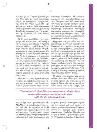 33


ἀξία τοῦ γάμου. Τὸ μυστήριο τοῦ γά-      ἀπόλυτης ἐλευθερίας. Ἡ κοινωνία
μου δίνει στὴν παντρειὰ καινούργιο       πληρώνει τὸν πανσεξουαλισμό καὶ
νόημα, μεταμορφώνει πραγματικά,          τὴν ἀνταρσία τοῦ ἀνθρώπου κατὰ
ὄχι μόνο τὸν γάμο, ἀλλὰ ὅλη τὴν          τοῦ Θεοῦ μὲ ἀκριβὸ τίμημα. Τρώει
ἀνθρώπινη ἀγάπη. Κάθε οἰκογένεια         τὰ ξυλοκέρατα, ὅπως ὁ ἄσωτος υἱὸς τῆς
εἶναι ἀληθινὰ ἕνα βασίλειο, μία μικρὴ    παραβολῆς. Ναρκωτικά, διαρρήξεις,
Ἐκκλησία καὶ ἑπομένως ἕνα μυστή-         ἐγκλήματα, αὐτοκτονίες, νευροπαθή-
ριο τῆς Βασιλείας καὶ ἕνας δρόμος        σεις εἶναι τὰ χαρακτηριστικά της. Ὁ γά-
πρὸς αὐτήν.                              μος ἀπαιτεῖ σεμνότητα, ἀλληλοσεβασμό,
  Τὰ λειτουργικὰ βιβλία, τὰ χειρό-       ἀφοσίωση καὶ ἀλληλοεκτίμηση.
γραφα, τὸν κατατάσσουν στὰ αἰσθητὰ         Ὁ χριστιανικὸς γάμος εἶναι κατὰ τὸν
ἐκεῖνα σημεῖα ποὺ ἵδρυσε ὁ Χριστὸς       Χρυσόστομο ἡ ἔννομη σύζευξη τοῦ
γιὰ νὰ μεταδίδουν τὴ Θεία Χάρη. Στὴν     ἄνδρα καὶ τῆς γυναίκας καὶ κατὰ τὴ
ἀρχὴ τοῦ 2ου αἰώνα περὶ τὸ 107 μ.Χ.      Γραφὴ «μυστήριο μέγα». Αὐτὴ εἶναι ἡ
μαρτύρησε ὁ γέροντας ἐπίσκοπος τῆς       ἀλήθεια, ἡ πραγματικότητα καὶ πρέ-
Ἀντιοχείας, ὁ ἅγιος Ἰγνάτιος ὁ Θεοφό-    πει νὰ τὴν ἀποδεχθοῦμε μὲ ὅλη τὴν
ρος. Αὐτὸς ὁ ἀρχιερέας εἶχε γνωρίσει     πληρότητά της. Ἡ Ἐκκλησία ἀπὸ τὰ
τοὺς Ἀποστόλους καὶ εἶχε ἀπευθείας       πρῶτα χρόνια ποὺ ἀκολούθησαν μετὰ
τὶς πληροφορίες τὶς ὁποῖες ἐμεῖς βρί-    τὴ Σταύρωση τοῦ Ἱδρυτοῦ της φυ-
σκουμε συνοπτικὰ στὰ συγγράμμα-          λάσσει καὶ διατηρεῖ τὸν γάμο σὰν ἕνα
τά του. Λοιπόν, ἐπισημαίνει σὲ μία       μυστήριο. Γἰ αὐτὸ καὶ δὲν ὑπάρχει
ἐπιστολή του τὴ λειτουργία τοῦ γά-       παρὰ μόνο μία δυνατὴ ἐξήγηση, ἡ σύ-
μου, τὴν τέλεση, τὸ τελετουργικὸ μέ-     σταση, ἡ θέσπιση τοῦ μυστηρίου τοῦ
ρος τοῦ γάμου, στοὺς χριστιανοὺς τῆς     γάμου ἀπὸ τὸν ἴδιο τὸν Ἰησοῦ.
ἐποχῆς του:                                Ὁ γάμος εἶναι πρῶτον μία πορεία
  «Προσκαλεῖ τοὺς ἀρραβωνιασμέ-          πόνου, δεύτερον εἶναι μία πορεία
νους καὶ τὶς ἀρραβωνιασμένες νὰ πα-      ἀγάπης, τρίτον, μία πορεία πρὸς τὸν
ντρευτοῦν ἐνώπιον τοῦ ἐπισκόπου,         οὐρανό. Εἶναι μία κλήση τοῦ Θεοῦ.
ὅταν οἱ γάμοι γίνονται κατὰ τὸν Κύ-      Εἶναι, ὅπως λέγει ἡ Ἁγ. Γραφή, «μυ-

     Τὸ μυστήριο τοῦ γάμου δίνει στὴν παντρειὰ καινούργιο νόημα,
            μεταμορφώνει πραγματικά, ὄχι μόνο τὸν γάμο,
                   ἀλλὰ ὅλη τὴν ἀνθρώπινη ἀγάπη.

ριο, καὶ ὄχι κατὰ τὴν ἐπιθυμίαν». (P.    στήριον μέγα»! Μυστήριο σημαί-
ALLARD: Οἱ σκλαβωμένοι χριστια-          νει ἕνα σημάδι ποὺ ἐκεῖ ὑπάρχει ἡ
νοί, σελ.254). Τί σημαίνει αὐτό; Ὁ       μυστικὴ παρουσία κάποιου ἀληθινοῦ
γάμος θέτει φραγμὸ στὴν πορνεία καὶ      γεγονότος. Ἔχουμε, μίαν εἰκόνα,
στὴ σύναψη ἐξωσυζυγικῶν σχέσε-           προσκυνᾶμε τὴν εἰκόνα. Εἶναι ἕνα μυ-
ων. Ὁ θεσμὸς τῆς οἰκογένειας δέχεται     στήριο ἡ εἰκόνα. Προσκυνᾶς τὸ ξύλο;
ἐπιθέσεις ἀπὸ τοὺς ὑπέρμαχους τῆς        Ὄχι! Ἐκεῖ εἶναι ἀκριβῶς ὁ Χριστὸς ἢ
 