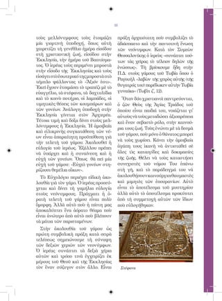 35


τοὺς μελλόνυμφους τοὺς ἑτοιμάζει         πράξη ἀρχαιότατη ποὺ συμβολίζει τὸ
μία γιορτινὴ ὑποδοχή, ὅπως αὐτὴ          ἀδιάσπαστο καὶ τὴν παντοτινὴ ἕνωση
χαιρετίζει τὴ γενέθλιο ἡμέρα εἰσόδου     τῶν νεόνυμφων. Κατὰ τὸν Συμεὼν
στὴ χριστιανικὴ ζωή, εἰσόδου στὴν        Θεσσαλονίκης ὁ ἱερεὺς «συνάπτει τού-
Ἑκκλησία, τὴν ἡμέρα τοῦ Βαπτίσμα-        των τὰς χεῖρας τὸ τέλειον δηλῶν τῆς
τος. Ὁ ἱερέας τοὺς περιμένει μπροστὰ     ἑνώσεως». Τὴ βρίσκουμε ἤδη στὴν
στὴν εἴσοδο τῆς Ἐκκλησίας καὶ τοὺς
                                         Π.Δ. στοὺς γάμους τοῦ Τωβία ὅπου ὁ
εἰσάγει στὸ ἐσωτερικό της μπροστὰ στὸ
                                         Ραγουὴλ «λαβὼν τῆς χειρὸς αὐτῆς (τῆς
τέμπλο ψάλλοντας τὸ «Ἄξιόν ἐστι».
Ἐκεῖ ἔχουν ἑτοιμάσει τὸ τραπέζι μὲ τὸ    θυγατρός του) παρέδωκεν αὐτὴν Τωβία
εὐαγγέλιο, τὰ στέφανα, τὰ δαχτυλίδια     γυναίκα» (Τωβὶτ ζ´, 12).
καὶ τὸ κοινὸ ποτήριο, οἱ λαμπάδες, οἱ      Ὅταν δύο χριστιανοὶ παντρεύονται,
τιμητικὲς θέσεις τῶν κουμπάρων καὶ       ὁ ζῶν Θεὸς τῆς Ἁγίας Τριάδος τοῦ
τῶν γονέων. Ἀνάλογη ὑποδοχὴ στὴν         ὁποίου εἶναι παιδιά του, νοιάζεται γἰ
Ἐκκλησία γίνεται στὸν Ἀρχιερέα.          αὐτοὺς νὰ τοὺς μεταδώσει ἀξιοπρέπεια
Τέτοια τιμὴ καὶ δόξα δίνει στοὺς μελ-    καὶ ἕναν σεβαστὸ ρόλο, στὴν καινού-
λόνυμφους ἡ Ἐκκλησία. Ἡ ἀμοιβαία
                                         ρια τους ζωή. Τοὺς ἑνώνει μὲ τὰ δεσμὰ
καὶ εἰλικρινὴς συγκατάθεση τῶν νέ-
                                         τοῦ γάμου, ποὺ μόνο ὁ θάνατος μπορεῖ
ων εἶναι ἀπαραίτητη προϋπόθεση γιὰ
                                         νὰ τοὺς χωρίσει. Κάνει τὴν ἀμοιβαία
τὴν τελετὴ τοῦ γάμου. Ἀκολουθεῖ ἡ
εὐλογία τοῦ ἱερέως. Ἐξάλλου πρέπει       ἀγάπη τους ἱκανὴ νὰ ἀντισταθεῖ σὲ
νὰ ὑπάρχει καὶ ἡ συναίνεση καὶ ἡ         ὅλες τὶς καταιγίδες καὶ δοκιμασίες
εὐχὴ τῶν γονέων. Ὅπως θὰ πεῖ μία         τῆς ζωῆς. Θέλει νὰ τοὺς καταστήσει
εὐχὴ τοῦ γάμου: «Εὐχαὶ γονέων στη-       συνεχιστὲς τοῦ νόμου Του ἐπάνω
ρίζουσι θεμέλια οἴκων».                  στὴ γῆ, καὶ τὸ παράδειγμά του νὰ
  Τὸ Εὐχολόγιο περιέχει εἰδικὴ ἀκο-      ἀκολουθήσουνκαινούργιοιθαυμαστὲς
λουθία γιὰ τὸν γάμο. Ὁ ἱερέας προσεύ-    καὶ μιμητὲς τῶν ἐπουρανίων. Αὐτὸ
χεται καὶ δίνει τὴ γαμήλια εὐλογία       εἶναι τὸ ἀποτέλεσμα τοῦ μυστηρίου
στοὺς νεόνυμφους. Πράγματι ἡ ὁ-          ἀλλὰ αὐτὸ τὸ ἀποτέλεσμα προκύπτει
ρατὴ τελετὴ τοῦ γάμου εἶναι πολὺ         ἀπὸ τὴ συμμετοχὴ αὐτῶν τῶν ἴδιων
ὄμορφη. Ἀλλὰ αὐτὸ ποὺ ἡ πίστη μας        ποὺ εὐλογήθηκαν.
ἀποκαλύπτει ἕνα ἀόρατο θέαμα ποὺ
εἶναι ἀνώτερο ἀπὸ αὐτὸ ποὺ βλέπουν
τὰ μάτια τῶν παρισταμένων.
  Στὴν ἀκολουθία τοῦ γάμου ὡς
πρώτη συμβολικὴ πράξη κατὰ σειρὰ
τελέσεως σημειώνουμε τὴ σύναψη
τῶν δεξιῶν χεριῶν τῶν νεονύμφων.
Ὁ ἱερέας συνάπτει τὰ δεξιὰ χέρια
αὐτῶν καὶ τρόπο τινὰ ἐγχειρίζει ἐκ
μέρους τοῦ Θεοῦ καὶ τῆς Ἐκκλησίας
τὸν ἕναν σύζυγον στὸν ἄλλο. Εἶναι            Στέφανα
 