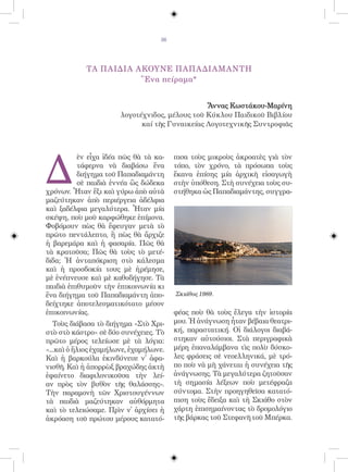 36




            ΤΑ ΠΑΙΔΙΑ ΑΚΟΥΝΕ ΠΑΠΑΔΙΑΜΑΝΤΗ
                       Ἕνα πείραμα*


                                                Ἄννας Κωστάκου-Μαρίνη
                       λογοτέχνιδος, μέλους τοῦ Κύκλου Παιδικοῦ Βιβλίου
                             καί τῆς Γυναικείας Λογοτεχνικῆς Συντροφιᾶς




Δ
          ὲν εἶχα ἰδέα πῶς θὰ τὰ κα-    πισα τοὺς μικροὺς ἀκροατὲς γιὰ τὸν
          τάφερνα νὰ διαβάσω ἕνα        τόπο, τὸν χρόνο, τὰ πρόσωπα τοὺς
          διήγημα τοῦ Παπαδιαμάντη      ἔκανα ἐπίσης μία ἀρχικὴ εἰσαγωγὴ
          σὲ παιδιὰ ἐννέα ὣς δώδεκα     στὴν ὑπόθεση. Στὴ συνέχεια τοὺς συ-
χρόνων. Ἦταν ἕξι καὶ γύρω ἀπὸ αὐτὰ      στήθηκα ὡς Παπαδιαμάντης, συγγρα-
μαζεύτηκαν ἀπὸ περιέργεια ἀδέλφια
καὶ ξαδέλφια μεγαλύτερα. Ἦταν μία
σκέψη, ποὺ μοῦ καρφώθηκε ἐπίμονα.
Φοβόμουν πὼς θὰ ἔφευγαν μετὰ τὸ
πρῶτο πεντάλεπτο, ἢ πὼς θὰ ἄρχιζε
ἡ βαρεμάρα καὶ ἡ φασαρία. Πῶς θὰ
τὰ κρατοῦσα; Πῶς θὰ τοὺς τὸ μετέ-
διδα; Ἡ ἀνταπόκριση στὸ κάλεσμα
καὶ ἡ προσδοκία τους μὲ ἠρέμησε,
μὲ ἐνέπνευσε καὶ μὲ καθοδήγησε. Τὰ
παιδιὰ ἐπιθυμοῦν τὴν ἐπικοινωνία κι
ἕνα διήγημα τοῦ Παπαδιαμάντη ἀπο-       Σκιάθος 1989.
δείχτηκε ἀποτελεσματικότατο μέσον
ἐπικοινωνίας.                           φέας ποὺ θὰ τοὺς ἔλεγα τὴν ἱστορία
   Τοὺς διάβασα τὸ διήγημα «Στὸ Χρι-    μου. Ἡ ἀνάγνωση ἦταν βέβαια θεατρι-
στὸ στὸ κάστρο» σὲ δύο συνέχειες. Τὸ    κή, παραστατική. Οἱ διάλογοι διαβά-
πρῶτο μέρος τελείωσε μὲ τὰ λόγια:       στηκαν αὐτούσιοι. Στὰ περιγραφικὰ
«...καὶ ὁ ἥλιος ἐχαμήλωνε, ἐχαμήλωνε.   μέρη ἐπαναλάμβανα τὶς πολὺ δύσκο-
Καὶ ἡ βαρκούλα ἐκινδύνευε ν᾿ ἀφα-       λες φράσεις σὲ νεοελληνικά, μὲ τρό-
νισθῆ. Καὶ ἡ ἀπορρὼξ βραχώδης ἀκτὴ      πο ποὺ νὰ μὴ χάνεται ἡ συνέχεια τῆς
ἐφαίνετο διαφιλονικοῦσα τὴν λεί-        ἀνάγνωσης. Τὰ μεγαλύτερα ζητοῦσαν
αν πρὸς τὸν βυθὸν τῆς θαλάσσης».        τὴ σημασία λέξεων ποὺ μετέφραζα
Τὴν παραμονὴ τῶν Χριστουγέννων          σύντομα. Στὴν προηγηθεῖσα κατατό-
τὰ παιδιὰ μαζεύτηκαν αὐθόρμητα          πιση τοὺς ἔδειξα καὶ τὴ Σκιάθο στὸν
καὶ τὸ τελειώσαμε. Πρὶν ν᾿ ἀρχίσει ἡ    χάρτη ἐπισημαίνοντας τὸ δρομολόγιο
ἀκρόαση τοῦ πρώτου μέρους κατατό-       τῆς βάρκας τοῦ Στεφανῆ τοῦ Μπέρκα.
 