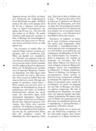38


ἔκφραση πίστης, τὴν ἄλλη, τὴ λαϊκή,       ζωή. «Ἐγὼ εἰμὶ ἡ ὁδός, ἡ ἀλήθεια καὶ
ποὺ εἰλικρινὴς μὲν ἀναμεμειγμένη          ἡ ζωή...». Ἡ χριστιανικὴ πίστη εἶναι
δὲ μὲ ἠθικολογία καὶ φόβο: «Ἀλήθεια       ἡ σχέση μὲ τὸ πρόσωπο τοῦ Χριστοῦ
παπᾶ μ᾿, δὲν εἶναι καλὸ πρᾶγμα αὐτὸ       διὰ μέσου τῆς Ἐκκλησίας, ποὺ εἶναι
δά, θὰ πῶ, ν᾿ ἀφήνουν τόσα χρόνια         τὸ σῶμα Του. Ὡς μὴ θρησκεία λοιπὸν
τώρα τὸ Χριστὸ ἀλειτούργητο, τὴν          πολὺ ἀπέχει ἀπὸ τὸ νὰ «ἐντάσσεται πιὰ
ἡμέρα τῆς Γέννας του... Γιὰ τοῦτο θὰ      στὰ πλαίσια τοῦ γενικότερου λαϊκοῦ
μᾶς χαλάσ᾿ κι οὐ Θεός!». Τὰ παιδιὰ        ἐνδιαφέροντος ...» στόν 19ο αἰῶνα ἢ σὲ
γελοῦσαν κάθε φορά ποὺ «μιλοῦσε» ἡ        ὁποιοδήποτε ἄλλο, πρὶν ἢ μετὰ.
θειὰ τὸ Μαλαμῶ καὶ ἐπαναλάμβαναν            Ἐσκόπευα νὰ διαβάσω τὸ διήγη-
στὰ δικά τους λόγια τοῦτο τὸ «θὰ πῶ»      μα σὲ τρεῖς συνέχειες σταματώντας
ποὺ ἐκείνη κολλοῦσε πάντα σὲ κάθε         τὴν πρώτη στὴν παράγραφο: «Πρὶν
φράση της.                                κατακλιθῆ ὁ παπα-Φραγκούλης ἔ-
  Στὴ συνέχεια τὰ παιδιὰ εἶδαν νὰ         στειλε μήνυμα στὸν συνεφημέριό του
περνοῦν ἔθιμα, εἰκόνες, κινήσεις, χει-    τὸν παπ᾿-Ἀλέξην, ὅστις ἄλλως ἦτο καὶ
ρονομίες ἀπὸ τὴ σκιαθίτικη ζωή.           ὁ ἐφημέριος τῆς ἑβδομάδος, ὅτι δὲν θὰ
Εἶδαν μία βραδιὰ στὸ «παπαδόσπι-          ἦτο συλλειτουργὸς τὴν ἐπιοῦσαν...».
το». Ἄκουσαν γιὰ πρόσωπα ἁπλά, μὲ         Ἀλλὰ ἡ περιέργεια τῶν παιδιῶν μὲ
γνωστὲς καὶ οἰκεῖες ἰδιότητες. Κοντὰ      ἀνάγκασε νὰ συνεχίσω. Καὶ δὲν
στὸ γνωστικὸ παπᾶ ἡ δειλὴ παπαδιά,        εἶχαν ἄδικο. Μήπως τοῦ ἔλειπε ἡ κί-
ποὺ δὲν φοβᾶται ὅμως ὅταν βρίσκεται       νηση, ἡ δράση, ἡ ἀγωνία; Μήπως δὲν
δίπλα του. Τὸ Μυγδαλιῶ μὲ τὴ ζήλια        ὑπῆρχαν ἥρωες ποὺ συμπαθοῦσαν
του, ὁ Στεφανῆς ὁ Μπέρκας, ὁ ἀπόκο-       ἢ ἀπέρριπταν ἢ ἀκόμη κορόιδευαν;
τος βαρκάρης, ποὺ ξέρει ὅμως καλά         Ἔπειτα οἱ διάλογοι, ὡς δυνάμεις δι-
τοῦ ναυτικοῦ τὴν τέχνη. «Κίντυνος,        ασταυρούμενες, ἄλλες ἁπαλὲς κι
λέει: Ντίπ, καταντίπ, καθόλ᾿! Ἐγὼ σᾶς     ἄλλες δυνατές, πεισματικές, καθαρὲς
πάιρνω ἀπάνου μ᾿, παπᾶ. Μονάχα πὼς        ἢ ὑπόκωφες δὲν ἀφήνουν στὸ πρῶτο
μπορεῖ νὰ κρυώσετε, τίποτε ἄλλο...».      μέρος νὰ μαντέψεις ποιοὶ τελικὰ θὰ
Εἶναι κεφάτο καὶ ζωντανὸ αὐτὸ τὸ          συνοδέψουν τὸν παπᾶ, τὸν βαρκάρη
διήγημα τοῦ Παπαδιαμάντη, ὅπως τὰ         καὶ τὴν θεία τὸ Μαλαμῶ, ποὺ δηλώ-
περισσότερα, ποὺ ἔχουν ὡς ὑπόθεση         νει ἀμέσως συμμετοχή. Θὰ πάει ἡ
ἐκκλησιαστικὲς γιορτὲς καὶ πανη-          παπαδιὰ μὲ τὸν Λαμπάκην, τὸν μικρὸ
γύρια. Δὲν ἀποτελοῦν, ὅμως, ἁπλὰ          γυιό, τὴν ἔμψυχη ἀφορμὴ τῆς παρά-
λαογραφικὰ ἀφηγήματα. Παρουσιά-           τολμης ἐπιχείρησης; Θὰ πάρουν μαζί
ζουν ἀτόφια τὴ ζωὴ καὶ τὸν ἄνθρωπο.       τους τὸ Βασῶ, τὴν μικρότερη ἀπὸ τὶς
Καὶ δὲν ἔχει «θρησκευτικότητα» οὔτε       δύο κόρες τοῦ παπαδικοῦ ζεύγους; Κι
«λαϊκὴ» οὔτε ἄλλη, οὔτε πιστεύει          ὁ ἀμφισβητίας ὁ μαστρο-Πανάγος ὁ
«παιδικά». Ἡ ἀνθρώπινη ὕπαρξή του         μαραγκός, τί θὰ κάνει τελικά;
βιώνει τὶς συγκρούσεις καὶ ἀντιφάσεις       Τὸ ταξίδι ἀρχίζει καὶ τὸ πρῶτο μέ-
της καὶ ὄχι τὶς «χριστιανικὲς ἀξίες»      ρος τῆς ἀνάγνωσης σταμάτησε στὸ
διότι δὲν ὑπάρχουν τέτοιες. Ἡ             πιὸ ἀγωνιῶδες σημεῖο, ὅταν ἔπιανε
Ὀρθοδοξία δὲν εἶναι θρησκεία, ἀλλὰ        ἡ τρικυμία κι ἡ βάρκα ἐκινδύνευε.
 