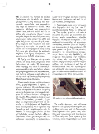 39


Μὰ ὣς ἐκείνη τὴ στιγμὴ τὰ παιδιὰ           ἀλλὰ γιατί γνωρίζει τὸ βαρὺ σὲ οὐσία
ἀπόλαυσαν τὴν ἔκπληξη νὰ «δοῦν»            θεολογικό, ἐκκλησιαστικὸ καὶ ἐν τέ-
μαζεμένους ὅλους, δειλοὺς καὶ τολ-         λει σωστικό, ἀντίκρυσμα.
μηρούς, σιωπηλοὺς καὶ γκρινιάρη-             Ἡ Λειτουργία εἶναι ἔργο τοῦ λαοῦ.
δες περὶ τὰ δεκαπέντε ἄτομα. Ὅλα           Δὲν ξεχωρίζει ἀπὸ τὴ ζωή του. Ὁ
πρόσωπα ἀληθινὰ καὶ χαρακτῆρες             παπαδιαμαντικὸς λαός, τὸ πλήρωμα
αὐθεντικοί, ποὺ στὸ ταξίδι καὶ ὣς τὸ       τῆς Ἐκκλησίας, μπαίνει στὸ ναὸ μ᾿
τέλος τῆς περιπέτειας ἔδωσαν στοὺς         εὐλάβεια ἀλλὰ καὶ μὲ οἰκειότητα καὶ
νεαροὺς ἀκροατὲς παραδείγματα πρὸς         ἄνεση, χωρὶς φτιασίδωμα, εὐσεβὲς
μίμηση καὶ πρὸς ἀποφυγὴν ἀλλὰ καὶ          ὕφος καὶ ἐσωτερικὴ ὑποκρισία. Ὁ Πα-
πρὸς ἀνίχνευση τῆς ταυτότητάς τους.        παδιαμάντης ἀπαριθμεῖ τὰ κουσούρια
Στὴ διάρκεια τοῦ ταξιδιοῦ καὶ πρὶν         τοῦ ψάλτη, ποὺ δὲν ξέρει νὰ διαβάζει
ἀρχίσει ἡ τρικυμία, τὰ χωρατὰ τοῦ          καὶ ἀποκοιμίζει τὸ ἐκκλησίασμα. Θὰ
παπᾶ καὶ τὰ πειράγματα πρὸς ὅλους          προτιμοῦσε νὰ ἦταν ἀλλιῶς ὡστόσο
δείχνουν τὴν ἐλευθερία ἐκ καθαρᾶς          προκρίνει τὸ οὐσιοδέστερο σύμφω-
καρδίας οὔτε ἴχνος εὐσεβισμοῦ, τοῦ         να μὲ τὸ πνεῦμα τῆς Ὀρθόδοξης πί-
κακέκτυπου δηλαδὴ τῆς πίστης.              στης καὶ Ἐκκλησίας: Τὴν εὐλάβεια,
  Ἡ ἄφιξη στὸ Κάστρο καὶ ἡ συνά-           τὴν πίστη, τὴν προσευχή. Ψάχνει
ντηση μὲ τοὺς ἀποκλεισμένους ἐκεῖ          κανεὶς σήμερα ἀπεγνωσμένα νὰ βρεῖ
ἐνθουσίασε τὰ παιδιά. Ἡ «ξενάγηση»         ψάλτη, ποὺ νὰ διακονεῖ καὶ ὄχι νὰ
στὴν περιοχή, ποὺ κάνει ὁ Παπαδιαμά-       ἐπιδεικνύεται· ποὺ νὰ προσεύχεται
ντης προκάλεσε τὴν παρέμβαση λέξεων        καὶ νὰ βοηθᾶ τοὺς πιστοὺς νὰ προσεύ-
καὶ μικρῶν φράσεων στὴ Nεοελληνική,        χονται· ποὺ νὰ συναισθάνεται καὶ νὰ
ποὺ ἐγίνετο αὐθόρμητα καὶ ἀβίαστα ὑ-       συμμετέχει στὴν Θεία Εὐχαριστία.
πὸ τὴν πνοὴ τῆς ἰδιαίτερης λογοτεχνικῆς
Παπαδιαμαντικῆς δύναμης.
  Ὁ κεντρικὸς ἥρωας τοῦ διηγήματος
εἶναι, χωρὶς ἀμφιβολία, ὁ ἱερέας. Γύ-
ρω του παίρνουν ὅλοι τὶς θέσεις τους.
Εἶναι μία ὁμάδα ἀνθρώπων ἑνωμένη
μὲ κοινὰ βιώματα καὶ περεμφερεῖς στό-
χους. Ὁ καθένας διακονεῖ αὐθόρμητα
τὸ σύνολο. Ὁ παπᾶς εἶναι ἕνας μεταξὺ
                                               Μνημόσυνο στὸ τάφο τοῦ Παπαδιαμάντη
ὅλων, ἀλλὰ ὁσάκις χρειασθεῖ, ξεχω-
ρίζει ὡς κορυφαῖος χοροῦ γιὰ νὰ κα-
τευθύνει τὰ διαβήματα, νὰ διορθώσει          Τὰ παιδιὰ ἄκουγαν καὶ μάθαιναν
τοὺς διαλογισμούς, νὰ στερεώσει τὶς        ἀβίαστα καὶ χωρὶς διδακτισμοὺς γιὰ
ἀποφάσεις καὶ νὰ ὀρθοτομήσει τὴν ἀ-        τὰ Χριστούγεννα καὶ τὴ Λειτουργία.
λήθεια. Ἡ Λειτουργία γίνεται μὲ ὅλο        Καταλάβαιναν ἀπὸ μόνα τους κάτι:
τὸ Ὀρθόδοξο τυπικό, ὄχι διότι ὁ Παπα-      Πὼς γιὰ τὰ πρόσωπα τοῦ διηγήματος
διαμάντης «εἶναι χαρακτηριστικὸ πα-        τὰ Χριστούγεννα ἦταν πρῶτα ἡ Λει-
ράδειγμα φανατικῆς τυπολατρείας»,          τουργία, ὅπου συμμετεῖχαν ὅλοι κατὰ
 