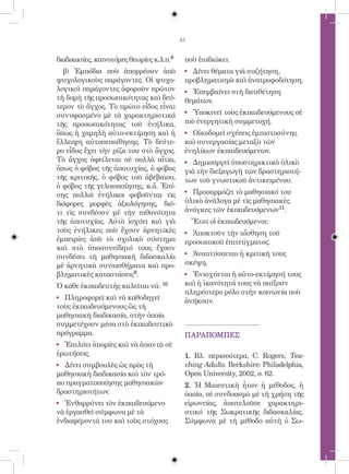 43


διαδικασίες, καινοτόμες θεωρίες κ.λ.π.8    ποὺ ἐπιδιώκει.
  β) Ἐμπόδια ποὺ ἀπορρέουν ἀπὸ             ! Δίνει θέματα γιὰ συζήτηση,
ψυχολογικοὺς παράγοντες. Οἱ ψυχο-          προβληματισμὸ καὶ ἀνατροφοδότηση.
λογικοὶ παράγοντες ἀφοροῦν πρῶτον          ! Ἐπεμβαίνει στὴ διευθέτηση
τὴ δομὴ τῆς προσωπικότητας καὶ δεύ-        θεμάτων.
τερον τὸ ἄγχος. Τὸ πρῶτο εἶδος εἶναι
συνυφασμένο μὲ τὰ χαρακτηριστικά
                                           ! Ὑποκινεῖ τοὺς ἐκπαιδευόμενους σὲ
τῆς προσωπικότητας τοῦ ἐνήλικα,            πιὸ ἐνεργητικὴ συμμετοχή.
ὅπως ἡ χαμηλὴ αὐτο-εκτίμηση καὶ ἡ          ! Οἰκοδομεῖ σχέσεις ἐμπιστοσύνης
ἔλλειψη αὐτοπεποίθησης. Τὸ δεύτε-          καὶ συνεργασίας μεταξὺ τῶν
ρο εἶδος ἔχει τὴν ρίζα του στὸ ἄγχος.      ἐνηλίκων ἐκπαιδευόμενων.
Τὸ ἄγχος ὀφείλεται σὲ πολλὰ αἴτια,         !  Δημιουργεῖ ὑποστηρικτικὸ ὑλικὸ
ὅπως ὁ φόβος τῆς ἀποτυχίας, ὁ φόβος        γιὰ τὴν διεξαγωγὴ τῶν δραστηριοτή-
τῆς κριτικῆς, ὁ φόβος τοῦ ἀβέβαιου,        των τοῦ γνωστικοῦ ἀντικειμένου.
ὁ φόβος τῆς γελοιοποίησης, κ.ἄ. Ἐπί-
σης πολλοὶ ἐνήλικοι φοβοῦνται τὶς
                                           ! Προσαρμόζει τὸ μαθησιακό του
διάφορες μορφὲς ἀξιολόγησης, διό-          ὑλικὸ ἀνάλογα μὲ τὶς μαθησιακὲς
τι τὶς συνδέουν μὲ τὴν πιθανότητα          ἀνάγκες τῶν ἐκπαιδευόμενων11.
τῆς ἀποτυχίας. Αὐτὸ ἰσχύει καὶ γιὰ             Ἔτσι οἱ ἐκπαιδευόμενοι:
τοὺς ἐνήλικες ποὺ ἔχουν ἀρνητικὲς          ! Ἀποκτοῦν τὴν αἴσθηση τοῦ
ἐμπειρίες ἀπὸ τὸ σχολικὸ σύστημα           προσωπικοῦ ἐπιτεύγματος.
καὶ στὸ ὑποσυνείδητό τους ἔχουν
συνδέσει τὴ μαθησιακὴ διδασκαλία
                                           ! Ἀναπτύσσεται ἡ κριτικὴ τους
μὲ ἀρνητικὰ συναισθήματα καὶ προ-          σκέψη.
βληματικὲς καταστάσεις9.                   ! Ἐνισχύεται ἡ αὐτο-εκτίμησή τους
Ὁ κάθε ἐκπαιδευτὴς καλεῖται νά:    10      καὶ ἡ ἱκανότητά τους νὰ παίξουν
                                           πληρέστερο ρόλο στὴν κοινωνία ποὺ
! Πληροφορεῖ καὶ νὰ καθοδηγεῖ              ἀνήκουν.
τοὺς ἐκπαιδευόμενους ὣς τὴ
μαθησιακὴ διαδικασία, στὴν ὁποία
συμμετέχουν μέσα στὸ ἐκπαιδευτικὸ
πρόγραμμα.                                 ΠΑΡΑΠΟΜΠΕΣ
! Ἐπιλύει ἀπορίες καὶ νὰ ἀπαντᾶ σὲ
ἐρωτήσεις.                                 1. Βλ. περισσότερα, C. Rogers, Tea-
! Δίνει συμβουλὲς ὡς πρὸς τὴ               ching Adults. Berkshire: Philadelphia,
μαθησιακὴ διαδικασία καὶ τὸν τρό-          Open University, 2002, σ. 62.
πο πραγματοποίησης μαθησιακῶν              2. Ἡ Μαιευτικὴ ἦταν ἡ μέθοδος, ἡ
δραστηριοτήτων.                            ὁποία, σὲ συνδυασμὸ μὲ τὴ χρήση τῆς
! Ἐνθαρρύνει τὸν ἐκπαιδευόμενο             εἰρωνείας, ἀποτελοῦσε χαρακτηρι-
νὰ ἐργασθεῖ σύμφωνα μὲ τὰ                  στικό τῆς Σωκρατικῆς διδασκαλίας.
ἐνδιαφέροντά του καὶ τοὺς στόχους          Σύμφωνα μὲ τὴ μέθοδο αὐτὴ ὁ Σω-
 