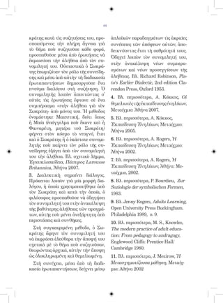 44


κράτης κατὰ τὶς συζητήσεις του, προ-    ἁπλοϊκῶν παραδειγμάτων τὶς ἀκραῖες
σποιούμενος τὴν πλήρη ἄγνοια γιὰ        συνέπειες τῶν ἀπόψεων αὐτῶν, ἀπο-
τὸ θέμα ποὺ συζητοῦσε κάθε φορά,        δεικνύοντας ἔτσι τὴ σαθρότητά τους.
προσπαθοῦσε μέσα ἀπὸ ἐρωτήσεις νὰ       Ὁδηγεῖ λοιπὸν τὸν συνομιλητή του,
ἐκμαιεύσει τὴν ἀλήθεια ἀπὸ τὸν συ-
                                        στὴν ἀνακάλυψη νέων συμπερα-
νομιλητή του. Οὐσιαστικὰ ὁ Σωκρά-
της ἐπωμιζόταν τὸν ρόλο τῆς συνείδη-    σμάτων καὶ νέων προσεγγίσεων τῆς
σης καὶ μέσα ἀπὸ αὐτὴν τὴ διαδικασία    ἀλήθειας. Βλ. Richard Robinson, Pla-
ἐρωταπαντήσεων δημιουργοῦσε ἕνα         to‘s Earlier Dialectic, 2nd edition Cla-
πνεῦμα διαλόγου στὴ συζήτηση. Ὁ         rendon Press, Oxford 1953.
συνομιλητὴς λοιπὸν ἀπαντώντας σ᾿
                                        4. Βλ. περισσότερα, A. Κόκκος, Οἱ
αὐτὲς τὶς ἐρωτήσεις ἔφτανε σὲ ἕνα
συμπέρασμα -στὴν ἀλήθεια γιὰ τὸν        θεμελιωτὲς τῆς ἐκπαίδευσης ἐνηλίκων,
Σωκράτη- ἀπὸ μόνος του. Ἡ μέθοδος       Μεταίχμιο: Ἀθήνα 2007.
ὀνομάστηκε Μαιευτική, διότι ὅπως        5. Βλ. περισσότερα, Α. Κόκκος,
ἡ Μαία (ἐπάγγελμα ποὺ ἔκανε καὶ ἡ       Ἐκπαίδευση Ἐνηλίκων, Μεταίχμιο:
Φαιναρέτη, μητέρα τοῦ Σωκράτη)
                                        Ἀθήνα 2005.
φέρνει στὸν κόσμο τὸ νεογνό, ἔτσι
καὶ ὁ Σωκράτης ἢ ὁ ἑκάστοτε συνομι-     6. Βλ. περισσότερα, A. Rogers, Ἡ
λητὴς ποὺ παίρνει τὸν ρόλο τῆς συ-      Ἐκπαίδευση Ἐνηλίκων, Μεταίχμιο:
νείδησης ἐξάγει ἀπὸ τὸν συνομιλητὴ      Ἀθήνα 2002.
του τὴν ἀλήθεια. Βλ. σχετικὸ λῆμμα,
Ἐγκυκλοπαίδεια, Πάπυρος Larousse        7. Βλ. περισσότερα, A. Rogers, Ἡ
Britannica, Ἀθήνα 2007.                 Ἐκπαίδευση Ἐνηλίκων, Ἀθήνα: Με-
                                        ταίχμιο, 2002.
3. Διαλεκτικὴ σημαίνει διάλογος.
Πρόκειται λοιπὸν γιὰ μία μορφὴ δια-     8. Βλ. περισσότερα, P. Bourdieu, Zur
λόγου, ἡ ὁποία χρησιμοποιήθηκε ἀπὸ      Soziologie der symbolischen Formen,
τὸν Σωκράτη καὶ κατὰ τὴν ὁποία, ὁ       1983.
φιλόσοφος προσπαθοῦσε νὰ ὁδηγήσει
τὸν συνομιλητή του στὴν ἀνακάλυψη       9. Βλ. Jenny Rogers, Adults Learning,
τῆς βαθύτερης ἀλήθειας τῶν πραγμά-      Open University Press Buckingham.
των, αὐτῆς ποὺ μένει ἀνεξάρτητη ἀπὸ     Philadelphia 1989, σ. 9.
περιστάσεις καὶ συνθῆκες.               10. Βλ. περισσότερα, M. S., Knowles,
  Στὴ συγκεκριμένη μέθοδο, ὁ Σω-        The modern practice of adult educa-
κράτης ἄφηνε τὸν συνομιλητή του         tion: From pedagogy to andragogy,
νὰ ἐκφράσει ἐλεύθερα τὴν ἄποψή του
                                        Englewood Cliffs: Prentice Hall/
σχετικὰ μὲ τὸ θέμα ποὺ συζητοῦσαν,
θεωρώντας ἀρχικά, αὐτὴν τὴν ἄποψη       Cambridge 1980.
ὡς ὁλοκληρωμένη καὶ θεμελιωμένη.        11. Βλ. περισσότερα, J. Mezirow, Ἡ
  Στὴ συνέχεια, μέσα ἀπὸ τὴ διαδι-      Μετασχηματίζουσα μάθηση, Μεταίχ-
κασία ἐρωταπαντήσεων, δείχνει μέσῳ      μιο: Αθήνα 2002
 