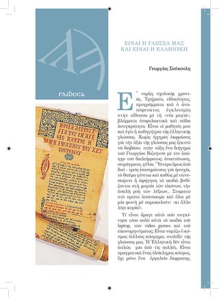 45




                ΕΙΝΑΙ Η ΓΛΩΣΣΑ ΜΑΣ
               Κ ΑΙ ΕΙΝΑΙ Η ΕΛ ΛΗΝΙΚΗ


                             Γεωργίας Σούκουλη




              Ε
γλῶσσα                  ῎ ναρξη σχολικῆς χρονι-
                        ᾶς. Τμήματα, εἰδικότητες,
                        προγράμματα καὶ ὁ ἀνα-
                        πόφευκτος     ἐγκλεισμὸς
              στὴν αἴθουσα μὲ τὴ «νέα μαγιά»:
              βλέμματα ἐπιφυλακτικὰ καὶ πόδια
              ἀσυγκράτητα. Εἶναι οἱ μαθητές μου
              καὶ ἐγὼ ἡ καθηγήτρια τῆς ἑλληνικῆς
              γλώσσας. Χωρὶς ἠχηρὲς ἐκφράσεις
              γιὰ τὴν ἀξία τῆς γλώσσας μας ξεκινῶ
              νὰ διαβάσω στὴν τάξη ἕνα διήγημα
              τοῦ Γεωργίου Βιζυηνοῦ μὲ τὸν ἀπό-
              ηχο τοῦ διαλείμματος: ἀναστάτωση,
              πειράγματα, γέλια. Ὕστερα ὅμως ἀπὸ
              δυό - τρεῖς ἐπισημάνσεις γιὰ ἡσυχία,
              τὸ θαῦμα γίνεται καὶ καθὼς μὲ συνε-
              παίρνει ἡ ἀφήγηση τὰ παιδιὰ βυθί-
              ζονται στὴ μαγεία τῶν εἰκόνων, τὴν
              ἁπαλὴ ροὴ τῶν λέξεων... Σταματῶ
              στὸ πρῶτο ἀπόσπασμα καὶ ὅλοι μὲ
              μία φωνὴ μὲ παρακαλοῦν: «κι ἄλλο
              λίγο κυρία!».
                Τί εἶναι ἄραγε αὐτὸ ποὺ συγκί-
              νησε τόσο πολὺ αὐτὰ τὰ παιδιὰ τοῦ
              laptop, τῶν video games καὶ τοῦ
              εἰκονομηνύματος; Εἶναι νομίζω ὁ κό-
              σμος (ἀλλιῶς κόσμημα, στολίδι) τῆς
              γλώσσας μας. Ἡ Ἑλληνικὴ δὲν εἶναι
              ἁπλῶς μία ἀπὸ τὶς πολλές. Εἶναι
              πραγματικὰ ἕνας ὁλόκληρος κόσμος,
              ὄχι μόνο ἕνα ἐργαλεῖο ἔκφρασης,
 
