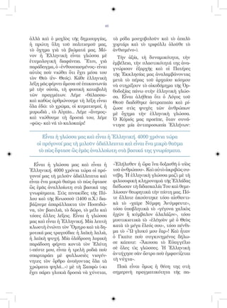 46


ἀλλὰ καὶ ὁ μοχλὸς τῆς δημιουργίας,       τὰ ρόδα μοσχοβολοῦν καὶ τὸ ἁπαλὸ
ἡ πρώτη ὕλη τοῦ πολιτισμοῦ μας,          χορτάρι καὶ τὸ τριφύλλι ὁλοῦθε τὸ
τὸ ὄχημα γιὰ τὰ βιώματά μας. Μό-         ἀνθισμένο»).
νον ἡ Ἑλληνικὴ εἶναι γλώσσα μὲ             Τὴν ἀξία, τὴ δυναμικότητα, τὴν
ἐτυμολογικὴ διαφάνεια. Ἔτσι, γιὰ         ἐμβέλεια, τὴν πλαστικότητά της ἀνα-
παράδειγμα, ὁ «ἐνθουσιασμένος» εἶναι     γνώρισαν ἐξαρχῆς καὶ οἱ Πατέρες
αὐτὸς ποὺ νιώθει ὅτι ἔχει μέσα του       τῆς Ἐκκλησίας μας ἀναλαμβάνοντας
τὸν Θεὸ (ἐν- Θεός). Κάθε ἑλληνικὴ        μετὰ τὸ πέρας τοῦ ἀρχαίου κόσμου
λέξη μᾶς φέρνει ἄμεσα σὲ ἐπικοινωνία     νὰ στηρίξουν τὸ οἰκοδόμημα τῆς Ὀρ-
μὲ τὴν οὐσία, τὴ φυσικὴ καταβολὴ         θοδοξίας πάνω στὴν ἑλληνικὴ γλώσ-
τῶν πραγμάτων. Λέμε «θάλασσα»            σα. Εἶναι ἀλήθεια ὅτι ὁ Λόγος τοῦ
καὶ καθὼς ἀρθρώνουμε τὴ λέξη εἶναι       Θεοῦ διαδόθηκε ἀστραπιαῖα καὶ ρί-
ὅλα ἐδῶ: τὸ χρῶμα, οἱ κυματισμοί, ἡ      ζωσε στὶς ψυχὲς τῶν ἀνθρώπων
μυρωδιὰ , τὸ Αἰγαῖο... Λέμε «ἄνεμος»     μὲ ὄχημα τὴν ἑλληνικὴ γλώσσα.
καὶ νιώθουμε τὴ δροσιά του, λέμε         Ὁ Κύριός μας προεῖπε, ὅταν συνά-
«φῶς» καὶ νά τὸ καλοκαίρι!               ντησε μία ἀντιπροσωπία Ἑλλήνων:

      Εἶναι ἡ γλώσσα μας καὶ εἶναι ἡ Ἑλληνική. 4000 χρόνια τώρα
   οἱ πρόγονοί μας τὴ μιλοῦν ἀδιάλλειπτα καὶ εἶναι ἕνα μικρὸ θαῦμα
    τὸ πὼς ἔφτασε ὣς ἐμᾶς ἀναλλοίωτη στὰ βασικά της γνωρίσματα.

  Εἶναι ἡ γλώσσα μας καὶ εἶναι ἡ         «Ἐλήλυθεν ἡ ὥρα ἵνα δοξασθῆ ὁ υἱὸς
Ἑλληνική. 4000 χρόνια τώρα οἱ πρό-       τοῦ ἀνθρώπου». Καὶ αὐτὸ ἀκριβῶς συ-
γονοί μας τὴ μιλοῦν ἀδιάλλειπτα καὶ      νέβη. Ἡ ἑλληνικὴ γλώσσα μαζὶ μὲ τὴ
εἶναι ἕνα μικρὸ θαῦμα τὸ πὼς ἔφτασε      φιλοσοφικὴ κληρονομιὰ τῆς Ἑλλάδας
ὣς ἐμᾶς ἀναλλοίωτη στὰ βασικά της        διέδωσαν τὴ διδασκαλία Του καὶ θεμε-
γνωρίσματα. Στὶς πινακίδες τῆς Πύ-       λίωσαν θεωρητικὰ τὴν πίστη μας. Πό-
λου καὶ τῆς Κνωσσοῦ (1400 π.Χ.) δια-     τε ἄλλοτε ἀκούστηκε τόσο αἰσθαντι-
βάζουμε ἀπαράλλακτα τὸν Ποσειδώ-         κὰ τὸ «χαῖρε Νύμφη Ἀνύμφευτε»,
να, τὸν βασιλιᾶ, τὸ δῶρο, τὸ μέλι καὶ    τόσο ὑποβλητικὰ τὸ «γέγονα χαλκὸς
τόσες ἄλλες λέξεις. Εἶναι ἡ γλώσσα       ἠχῶν ἢ κύμβαλον ἀλαλάζον», τόσο
μας καὶ εἶναι ἡ Ἑλληνική. Μία λεπτὴ      μυστικιστικὰ τὸ «ἐλέησὸν μὲ ὁ Θεὸς
κλωστὴ ἑνώνει τὸν Ὅμηρο καὶ τὰ δη-       κατὰ τὸ μέγα ἔλεός σου», τόσο πένθι-
μοτικά μας τραγούδια: ἡ λαϊκὴ λαλιὰ,     μα τὸ «Ὢ γλυκύ μου ἔαρ»! Καὶ ἦταν
ἡ λαϊκὴ ψυχή. Μία ὁλόδροση λυρικὴ        ὁ Γκαῖτε ποὺ συγκινημένος δήλω-
παράδοση φέρνει κοντὰ τὸν Ἐλύτη          σε κάποτε: «Ἄκουσα τὸ Εὐαγγέλιο
(«πέστε μου, εἶναι ἡ τρελὴ ροδιὰ ποὺ     σὲ ὅλες τὶς γλῶσσες. Ἡ Ἑλληνικὴ
σπαρταράει μὲ φυλλωσιὲς νιογέν-          ἀντήχησε σὰν ἄστρο ποὺ ἐμφανίζεται
νητες τὸν ὄρθρο ἀνοίγοντας ὅλα τὰ        τὴ νύχτα».
χρώματα ψηλά...») μὲ τὴ Σαπφὼ («κι         Ποιὰ εἶναι ὅμως ἡ θέση της στὴ
ἔχει πάρει γλυκιὰ δροσιὰ νὰ χύνεται,     σημερινὴ πραγματικότητα τῆς πα-
 