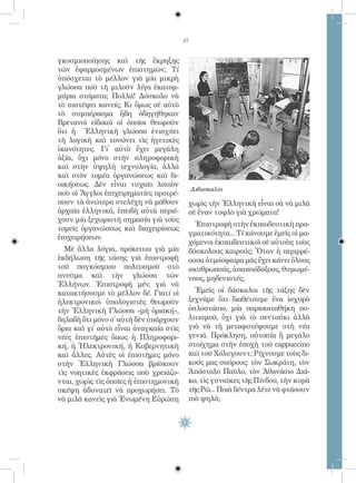 47


γκοσμιοποίησης καὶ τῆς ἔκρηξης
τῶν ἐφαρμοσμένων ἐπιστημῶν; Τί
ὑπόσχεται τὸ μέλλον γιὰ μία μικρὴ
γλώσσα ποῦ τὴ μιλοῦν λίγα ἑκατομ-
μύρια στόματα; Πολλά! Δύσκολο νὰ
τὸ πιστέψει κανείς; Κι ὅμως σὲ αὐτὸ
τὸ συμπέρασμα ἤδη ὁδηγήθηκαν
Βρετανοὶ εἰδικοὶ οἱ ὁποῖοι θεωροῦν
ὅτι ἡ Ἑλληνικὴ γλώσσα ἐνισχύει
τὴ λογικὴ καὶ τονώνει τὶς ἡγετικὲς
ἱκανότητες. Γἰ αὐτὸ ἔχει μεγάλη
ἀξία, ὄχι μόνο στὴν πληροφορικὴ
καὶ στὴν ὑψηλὴ τεχνολογία, ἀλλὰ
καὶ στὸν τομέα ὀργανώσεως καὶ δι-
οικήσεως. Δὲν εἶναι τυχαῖο λοιπὸν
                                             Διδασκαλία
ποὺ οἱ Ἄγγλοι ἐπιχειρηματίες προτρέ-
πουν τὰ ἀνώτερα στελέχη νὰ μάθουν        χωρὶς τὴν Ἑλληνικὴ εἶναι σὰ νὰ μιλᾶ
ἀρχαῖα ἑλληνικά, ἐπειδὴ αὐτὰ περιέ-      σὲ ἕναν τυφλὸ γιὰ χρώματα!
χουν μία ξεχωριστὴ σημασία γιὰ τοὺς
                                           Ἐπιστροφὴ στὴν ἐκπαιδευτικὴ πρα-
τομεῖς ὀργανώσεως καὶ διαχειρίσεως
                                         γματικότητα... Τί κάνουμε ἐμεῖς οἱ μα-
ἐπιχειρήσεων.
                                         χόμενοι ἐκπαιδευτικοὶ σὲ αὐτοὺς τοὺς
  Μὲ ἄλλα λόγια, πρόκειται γιὰ μία       δύσκολους καιρούς; Ὅταν ἡ περιρρέ-
ἐκδήλωση τῆς τάσης γιὰ ἐπιστροφὴ         ουσα ἀτμόσφαιρα μᾶς ἔχει κάνει ὅλους
τοῦ παγκόσμιου πολιτισμοῦ στὸ            σκυθρωπούς, ἀπαισιόδοξους, θυμωμέ-
πνεῦμα καὶ τὴν γλώσσα τῶν                νους, μηδενιστές;
Ἑλλήνων. Ἐπιστροφὴ μέν, γιὰ νὰ
κατακτήσουμε τὸ μέλλον δέ. Γιατί οἱ        Ἐμεῖς οἱ δάσκαλοι τῆς τάξης δὲν
ἠλεκτρονικοὶ ὑπολογιστὲς θεωροῦν         ξεχνᾶμε ὅτι διαθέτουμε ἕνα ἰσχυρὸ
τὴν Ἑλληνικὴ Γλώσσα «μὴ ὁριακή»,         ὁπλοστάσιο, μία παρακαταθήκη πο-
δηλαδὴ ὅτι μόνο σ̓ αὐτὴ δὲν ὑπάρχουν     λιτισμοῦ, ὄχι γιὰ τὸ σεντούκι ἀλλὰ
ὅρια καὶ γἰ αὐτὸ εἶναι ἀναγκαία στὶς    γιὰ νὰ τὴ μεταφυτέψουμε στὴ νέα
νέες ἐπιστῆμες ὅπως ἡ Πληροφορι-         γενιά. Πρόκληση, οὐτοπία ἢ μεγάλο
κή, ἡ Ἠλεκτρονική, ἡ Κυβερνητικὴ         στοίχημα στὴν ἐποχὴ τοῦ cappuccino
καὶ ἄλλες. Αὐτὲς οἱ ἐπιστῆμες μόνο       καὶ τοῦ Χόλυγουντ; Ρίχνουμε τοὺς δι-
στὴν Ἑλληνικὴ Γλώσσα βρίσκουν            κούς μας σπόρους: τὸν Σωκράτη, τὸν
τὶς νοητικὲς ἐκφράσεις ποὺ χρειάζο-      Ἀπόστολο Παῦλο, τὸν Ἀθανάσιο Διά-
νται, χωρὶς τὶς ὁποῖες ἡ ἐπιστημονικὴ    κο, τὶς γυναῖκες τῆς Πίνδου, τὴν κυρὰ
σκέψη ἀδυνατεῖ νὰ προχωρήσει. Τὸ         τῆς Ρῶ... Ποιὰ δέντρα λέτε νὰ φτάσουν
νὰ μιλᾶ κανεὶς γιὰ Ἑνωμένη Εὐρώπη        πιὸ ψηλά;
 