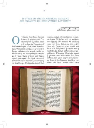 48




          Η ΣΥΖΕΥΞΗ ΤΗΣ ΕΛ ΛΗΝΙΚΗΣ ΓΛΩΣΣΑΣ
         ΜΕ ΟΝΟΜΑΤΑ Κ ΑΙ ΕΠΩΝΥΜΙΕΣ ΤΟΥ ΙΗΣΟΥ


                                                         Λουμπάση Γεωργίου
                                                      φιλολόγου-γλωσσολόγου




O
          ῾ Μέγας Βασίλειος θαυμά-        νος σου, κι ἐγὼ σὲ τοποθέτησα στὰ γό-
          ζοντας τὸ γεγονὸς τῆς Γεν-      νατά μου. Σὲ βλέπω στὴ γῆ, κι ὅμως
          νήσεως τοῦ Χριστοῦ θέτει        δὲν ἄφησες τὸν οὐρανό. Ὁ οὐρανὸς
          στὸ στόμα τῆς Παναγίας τὰ       εἶναι ἐκεῖ ὅπου βρίσκεσαι ἐσύ». Δὲν
ἀκόλουθα λόγια: «Πῶς νὰ σὲ ὀνομάσω        εἶναι τῆς Παναγίας μόνο, ἀλλὰ καὶ
ἐγώ, θαυμαστό μου βρέφος; Τί θνητὸ        ὅλων τῶν ἀνθρώπων ἡ ἀπορία καὶ ἡ
ὄνομα νὰ δώσω στὸν καρπὸ τοῦ Ἁγίου        ἔκπληξη. Σὲ βαθμὸ μάλιστα πολὺ με-
Πνεύματος; Νὰ σοῦ προσφέρω θυμία-         γαλύτερο. Γίνονται ἀδυναμία, ἀφοῦ
μα ἢ γάλα; Ἔχεις ἀνάγκη ἀπὸ τὶς μη-       ἡ γλώσσα τῶν ἀνθρώπων δὲν εἶναι
τρικές μου φροντίδες ἢ νὰ πέσω στὰ        σὲ θέση ἀπὸ μόνη της νὰ ὑψωθεῖ τό-
πόδια σου νὰ σὲ λατρεύω; Τί ἀνεξήγη-      σο, ὥστε νὰ ἀποδώσει μὲ ἀκρίβεια τὴν
τη ἀντίθεση!... Ὁ οὐρανὸς εἶναι ὁ θρό-    οὐσία τοῦ Θεοῦ. Μόνον ὅταν κατὰ




                                  Ἁγία Γραφὴ
 