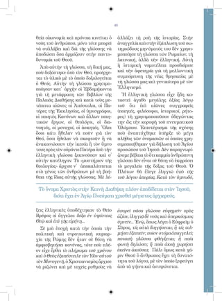 49


θεία οἰκονομία καὶ πρόνοια κινεῖται ὁ    ἀλλάζει τὴ ροὴ τῆς ἱστορίας. Στὴν
νοῦς τοῦ ἀνθρώπου, μόνο τότε μπορεῖ      ἀναγγελία καὶ στὴν ἐξάπλωση τοῦ σω-
νὰ συλλάβει καὶ διὰ τῆς γλώσσης νὰ       τηριώδους μηνύματός του δὲν χρησι-
ἀποδώσει ὅσα ἁρμόζουν στὴν παντο-        μοποίησε τὴ γλώσσα τῶν Ρωμαίων, τὴ
δυναμία τοῦ Θεοῦ.                        λατινική, ἀλλὰ τὴν ἑλληνική. Αὐτὴ
  Ἀπὸ αὐτὴν τὴ γλώσσα, τὴ δική μας,      ἡ ἱστορικὴ νομοτέλεια προσδιόρισε
ποὺ δοξάστηκε ἀπὸ τὸν Θεό, προέρχε-      καὶ τὴν ἀφετηρία γιὰ τὴ μελλοντικὴ
ται τὸ ὑλικὸ μὲ τὸ ὁποῖο δοξολογεῖται    συμπόρευση τῆς νέας θρησκείας μὲ
ὁ Θεός. Αὐτὴν τὴ γλώσσα χρησιμο-         τὴ γλώσσα μας καὶ γενικότερα μὲ τὸν
ποίησαν κατ̓ ἀρχὴν οἱ Ἑβδομήκοντα        Ἑλληνισμό.
γιὰ τὴ μετάφραση τῶν Βιβλίων τῆς           Ἡ ἑλληνικὴ γλώσσα εἶχε ἤδη κα-
Παλαιᾶς Διαθήκης καὶ κατὰ τοὺς με-       ταστεῖ ἀγαθὸ μεγάλης ἀξίας λόγῳ
τέπειτα αἰῶνες οἱ Ἀπόστολοι, οἱ Πα-      τοῦ ὅτι ἐπὶ αἰῶνες συγγραφεῖς
τέρες τῆς Ἐκκλησίας, οἱ ὑμνογράφοι,      (ποιητές, φιλόσοφοι, ἱστορικοί, ρήτο-
οἱ ποιητὲς Κανόνων καὶ ἄλλων ποιη-       ρες) τὴ χρησιμοποιοῦσαν ὁδηγώντας
τικῶν ἔργων, οἱ θεολόγοι, οἱ δια-        την ὣς τὴν κορυφὴ τοῦ πνευματικοῦ
νοητές, οἱ μοναχοί, οἱ ἀσκητές. Ὅλοι     Ὀλύμπου. Ἐπιστέγασμα τῆς σχέσης
ὅσοι κάτι ἤθελαν νὰ ποῦν γιὰ τὸν         ποὺ ἀναπτύχθηκε ὑπῆρξε τὸ μέγα
Θεό, ὅσοι ἤθελαν νὰ σκεφτοῦν ἢ νὰ        πλῆθος τῶν ὀνομασιῶν οἱ ὁποῖες χρη-
ἀνακοινώσουν τὴν ἱκεσία ἢ τὸν ὕμνο       σιμοποιήθηκαν γιὰ δήλωση τοῦ Ἁγίου
τους πρὸς τὸν οὐράνιο Πατέρα ἀπὸ τὴν     προσώπου τοῦ Ἰησοῦ. Δὲν παραγνωρί-
ἑλληνικὴ γλώσσα ξεκινοῦσαν καὶ σ̓        ζουμε βέβαια τὸ ὅτι καμμία ἀνθρώπινη
αὐτὴν κατέληγαν. Τὸ «μυστήριον τῆς       γλώσσα δὲν εἶναι σὲ θέση νὰ ἐκφράσει
θεολογίας» ἄρχισε ν̓ ἀποκαλύπτεται       τὸ μεγαλεῖο τῆς δόξας τοῦ Θεοῦ. Ὁ
στὸ γένος τῶν ἀνθρώπων μὲ τὴ βοή-        Πλάτων θὰ ἔλεγε ἰλιγγιῶ ὑπὸ τῆς
θεια τῆς ἴδιας αὐτῆς γλώσσας. Μὲ λέ-     τοῦ λόγου ἀπορίας. Κατὰ τὸν ὑμνωδό,

 Τὸ ὄνομα Χριστὸς στὴν Καινὴ Διαθήκη πλέον ἀποδίδεται στὸν Ἰησοῦ,
       διότι ἔχει ἐν Ἁγίῳ Πνεύματι χρισθεῖ μέγιστος ἀρχιερεύς.

ξεις ἑλληνικὲς ὑποδέχτηκαν τὸ Θεῖο       ἀπορεῖ πᾶσα γλῶσσα εὐφημεῖν πρὸς
Βρέφος οἱ ἄγγελοι: δόξα ἐν ὑψίστοις      ἀξίαν, ἰλιγγιᾷ δὲ νοῦς καὶ ὑπερκόσμιος
Θεῷ καὶ ἐπὶ γῆς εἰρήνη...                ὑμνεῖν... Ἐνῷ, ὅπως λέγει ὁ Εὐφραὶμ ὁ
  Σὲ μιὰ ἐποχὴ κατὰ τὴν ὁποία τὴν        Σῦρος, τίς αὐτὰ διηγήσεται; ἢ τίς τολ-
πολιτικὴ καὶ στρατιωτικὴ κυριαρ-         μήσει ἐξειπεῖν; ποῖον στόμα ἀπαγγελεῖ;
χία τῆς Ρώμης δὲν ἦταν σὲ θέση νὰ        ποταπὴ γλῶσσα φθέγξεται; ἢ ποία
ἀμφισβητήσει κανένας, τότε ποὺ πλέ-      φωνὴ δηλώσει; ἢ ποία ἀκοὴ χωρήσει
ον εἶχε ἔρθει τὸ πλήρωμα τοῦ χρόνου      ἐκεῖνα ἀκοῦσαι; Πάλι ὅμως κατὰ χά-
καὶ ὁ Θεὸς ἐξαπέστειλε τὸν Υἱὸν αὐτοῦ    ριν Θεοῦ ὁ ἄνθρωπος ἔχει τὴ δυνατό-
τὸν Μονογενῆ, ὁ Χριστιανισμὸς ἄρχισε     τητα τοῦ λόγου, μὲ τὸν ὁποῖο ξεφεύγει
νὰ ριζώνει καὶ μὲ ταχεῖς ρυθμοὺς νὰ      ἀπὸ τὰ γήινα καὶ ἀνυψώνεται.
 