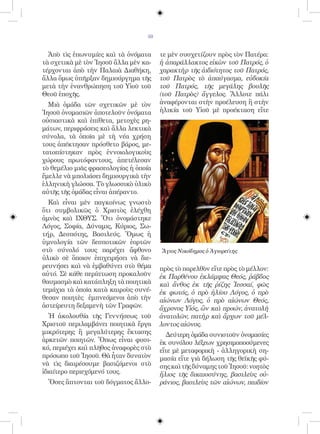 50


  Ἀπὸ τὶς ἐπωνυμίες καὶ τὰ ὀνόματα     τε μὲν συσχετίζουν πρὸς τὸν Πατέρα:
τὰ σχετικὰ μὲ τὸν Ἰησοῦ ἄλλα μὲν κα-   ἡ ἀπαράλλακτος εἰκὼν τοῦ Πατρός, ὁ
τέρχονται ἀπὸ τὴν Παλαιὰ Διαθήκη,      χαρακτὴρ τῆς ἀιδιότητος τοῦ Πατρός,
ἄλλα ὅμως ὑπῆρξαν δημιούργημα τῆς      τοῦ Πατρὸς τὸ ἀπαύγασμα, εὐδοκία
μετὰ τὴν ἐνανθρώπηση τοῦ Υἱοῦ τοῦ      τοῦ Πατρός, τῆς μεγάλης βουλῆς
Θεοῦ ἐποχῆς.                           (τοῦ Πατρὸς) ἄγγελος. Ἄλλοτε πάλι
  Μιὰ ὁμάδα τῶν σχετικῶν μὲ τὸν        ἀναφέρονται στὴν προέλευση ἢ στὴν
Ἰησοῦ ὀνομασιῶν ἀποτελοῦν ὀνόματα      ἡλικία τοῦ Υἱοῦ μὲ προέκταση εἴτε
οὐσιαστικὰ καὶ ἐπίθετα, μετοχὲς ρη-
μάτων, περιφράσεις καὶ ἄλλα λεκτικὰ
σύνολα, τὰ ὁποῖα μὲ τὴ νέα χρήση
τους ἀπέκτησαν πρόσθετο βάρος, με-
τατοπίστηκαν πρὸς ἐννοιολογικοὺς
χώρους πρωτόφαντους, ἀπετέλεσαν
τὸ θεμέλιο μιᾶς φρασεολογίας ἡ ὁποία
ἔμελλε νὰ μπολιάσει δημιουργικὰ τὴν
ἑλληνικὴ γλώσσα. Τὸ γλωσσικὸ ὑλικὸ
αὐτῆς τῆς ὁμάδας εἶναι ἀπέραντο.
  Καὶ εἶναι μὲν παγκοίνως γνωστὸ
ὅτι συμβολικῶς ὁ Χριστὸς ἐλέχθη
ἀμνὸς καὶ ΙΧΘΥΣ. Ὅτι ὀνομάστηκε
Λόγος, Σοφία, Δύναμις, Κύριος, Σω-
τήρ, Δεσπότης, Βασιλεύς. Ὅμως ἡ
ὑμνολογία τῶν δεσποτικῶν ἑορτῶν
στὸ σύνολό τους παρέχει ἄφθονο         Ἅγιος Νικόδημος ὁ Ἁγιορείτης
ὑλικὸ σὲ ὅποιον ἐπιχειρήσει νὰ διε-
ρευνήσει καὶ νὰ ἐμβαθύνει στὸ θέμα     πρὸς τὸ παρελθὸν εἴτε πρὸς τὸ μέλλον:
αὐτό. Σὲ κάθε περίπτωση προκαλοῦν      ἐκ Παρθένου ἐκλάμψας Θεός, ῥάβδος
θαυμασμὸ καὶ κατάπληξη τὰ ποιητικὰ     καὶ ἄνθος ἐκ τῆς ῥίζης Ἰεσσαί, φῶς
τεμάχια τὰ ὁποῖα κατὰ καιροὺς συνέ-    ἐκ φωτός, ὁ πρὸ ἡλίου Λόγος, ὁ πρὸ
θεσαν ποιητὲς ἐμπνεόμενοι ἀπὸ τὴν      αἰώνων Λόγος, ὁ πρὸ αἰώνων Θεός,
ἀστείρευτη δεξαμενὴ τῶν Γραφῶν.        ἄχρονος Υἱός, ὢν καὶ προών, ἀνατολὴ
   Ἡ ἀκολουθία τῆς Γεννήσεως τοῦ       ἀνατολῶν, πατὴρ καὶ ἄρχων τοῦ μέλ-
Χριστοῦ περιλαμβάνει ποιητικὰ ἔργα     λοντος αἰῶνος.
μικρότερης ἢ μεγαλύτερης ἔκτασης          Δεύτερη ὁμάδα συνιστοῦν ὀνομασίες
ἀρκετῶν ποιητῶν. Ὅπως εἶναι φυσι-      ἐκ συνόλου λέξεων χρησιμοποούμενες
κό, περιέχει καὶ πλῆθος ἀναφορὲς στὸ   εἴτε μὲ μεταφορικὴ - ἀλληγορικὴ ση-
πρόσωπο τοῦ Ἰησοῦ. Θὰ ἦταν δυνατὸν     μασία εἴτε γιὰ δήλωση τῆς θεϊκῆς φύ-
νὰ τὶς διαιρέσουμε βασιζόμενοι στὸ     σης καὶ τῆς δύναμης τοῦ Ἰησοῦ: νοητὸς
ἰδιαίτερο περιεχόμενό τους.            ἥλιος τῆς δικαιοσύνης, βασιλεὺς οὐ-
 Ὅσες ἅπτονται τοῦ δόγματος ἄλλο-      ράνιος, βασιλεὺς τῶν αἰώνων, παιδίον
 