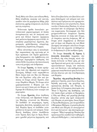 51


Ἄναξ, Θεὸς τῶν ὅλων, παντέλειος Θεός,     διότι εἶναι βασιλεὺς τῶν βασιλέων, κύ-
Θεὸς ἀληθινός, ποιητὴς τοῦ παντός,        ριος ὁλόκληρου τοῦ κόσμου καὶ τῶν
παιδίον νέον ἐκ φυράματος Ἀδάμ, ῥίζα      αἰώνων καὶ ὁ μέγιστος τῶν προφητῶν.
ἀπότιστος, φρέαρ ἀνόρυκτον, ὡς ὑετὸς      Αὐτὸ ὀφείλεται στὸ γεγονὸς ὅτι, ὅπως
καὶ ὡς σταγόνες.                          τονίζει ὁ Ἀπόστολος Παῦλος, ἐν αὐτῷ
  Τελευταία ὁμάδα ἀποτελοῦν μο-           κατοικεῖ πᾶν τὸ πλήρωμα τῆς θεότη-
νολεκτικοὶ χαρακτηρισμοί, οἱ ὁποῖοι       τος σωματικῶς. Συνεκφορὰ τῶν δύο
ἀνευρίσκονται καὶ σὲ ποιητικὰ κεί-        μνημονευθέντων ὀνομάτων Ἰησοῦς
μενα καὶ ἄλλων ἑορτῶν: ἀχώρητος           Χριστὸς συνιστᾶ τὸ ὑπὲρ πᾶν ὄνομα,
(καὶ μάλιστα ἀχώρητος παντὶ ἀλλὰ ἐν       τὸ ὑπεράνω παντὸς ὀνόματος. Μὲ τὸ
σπηλαίῳ χωρούμενος), ἄχρονος, Δη-         ὄνομα αὐτὸ ἐκφράζεται ἡ ἰδιότητα
                                          καὶ τὸ ἔργο τοῦ Κυρίου ὡς τοῦ Θεοῦ
μιουργός, φιλάνθρωπος, εὐεργέτης,
                                          Σωτῆρος τοῦ κόσμου: οὐκ ἔστιν ὄνομα
ὑπερούσιος, ἀπρόσιτος, ἄναρχος.
                                          ἕτερον ὑπὸ τὸν οὐρανὸν τὸ δεδομένον
   Εἶναι αὐτονόητο πὼς ἡ καταλογά-        ἐν ἀνθρώποις ἐν ᾧ δεῖ σωθῆναι ἡμᾶς.
δην παρουσίαση τῆς σχετικῆς μὲ τὸ
                                            Τὸ ὄνομα ἀνατολὴ ἐξ ὕψους ἢ
ἅγιο πρόσωπο τοῦ Ἰησοῦ φρασεολο-
                                          ἀνατολὴ ἀνατολῶν ἐκφράζει τὴν
γίας δυσχεραίνει τὴν ἐμβάθυνση στὸ
                                          ἀντίθεση τῆς νέας ἐποχῆς, κατὰ τὴν
ἰδιαίτερο περιεχόμενο καθεμιᾶς, ἐπὶ
                                          ὁποία ἀνέτειλε το θεῖον φῶς, μὲ τὴν
πλέον δὲ δὲν ἐγγυᾶται τὴν ἀποτύπωσή
                                          πρὸ Χριστοῦ καὶ μετὰ τὴν πτώση τῶν
τους στὴ μνήμη τοῦ ἀνθρώπου.
                                          πρωτοπλάστων ἐποχὴ τοῦ σκότους
  Τὸ ὄνομα Ἰησοῦς, τὸ ὁποῖο προέρ-        καὶ τοῦ θανάτου: τοῖς καθημένοις ἐν
χεται ἀπὸ τὴν ἑβραϊκὴ καὶ σημαίνει        χώρᾳ καὶ σκιᾷ θανάτου φῶς ἀνέτειλεν
Σωτήρας, δόθηκε στὸν σαρκωθέντα           αὐτοῖς λέγεται γιὰ τὴν ἐνανθρώπηση
Θεὸν Λόγον ἀπὸ τὸν ἴδιο τὸν Πατέρα        τοῦ Κυρίου.
διὰ τοῦ Ἀγγέλου: τέξῃ υἱὸν καὶ κα-
                                            Ἄγγελος τῆς μεγάλης βουλῆς ὀνο-
λέσεις τὸ ὄνομα αὐτοῦ Ἰησοῦν, εἶπε
                                          μάζεται ὁ Ἰησοῦς, γιατὶ ἔγινε ἄγγελος,
στην Παρθένο Μαρία. Τὸ ὄνομα αὐτὸ
                                          δηλαδὴ μηνυτής, τῆς μεγάλης καὶ
χρησιμοποιοῦσε ὁ Κύριος γιὰ τὸν
                                          προαιώνιας βουλῆς τοῦ Πατρός, ἡ
ἑαυτό του καὶ ὁ λαὸς γιὰ τὸν Κύριο, τὸ
                                          ὁποία ἦταν ἡ ἔνσαρκος οἰκονομία του.
ἔγραψε δὲ ὁ Πιλάτος στὸν σταυρὸ τοῦ
                                          Ἦταν ὁ Ἄγγελος τῆς Διαθήκης, γιὰ
μαρτυρίου.                                τὸν ὁποῖο εἶχαν μιλήσει οἱ Προφῆτες:
  Τὸ ὄνομα Χριστὸς εἶναι ἀπόδοση          ὁ Υἱὸς καὶ Θεός, καὶ μεγάλης βουλῆς
στὴν ἑλληνικὴ τοῦ ἑβραϊκοῦ ὀνόμα-         ἄγγελος· αὐτὸς γὰρ ἡμῖν ἀπήγγειλε
τος Μασίαχ, γνωστοῦ ὡς Μεσσίας.           τοῦ Πατρὸς τὰ μυστήρια, ὅπως ἐξηγεῖ
Τὸ ἀπέδιδαν σὲ πατριάρχες, ἱερεῖς,        ὁ Ἅγιος Θεοδώρητος, γιὰ νὰ προσθέσει
ἀρχιερεῖς, βασιλεῖς, προφῆτες καὶ στὸ     ὁ Θεοφόρος Μάξιμος: ἡ μεγάλη βουλὴ
λαό. Κυρίως ὅμως τὸ ἀπέδιδαν στὸν         τοῦ Θεοῦ καὶ Πατρὸς τὸ σεσιγημένον
μέλλοντα λυτρωτὴ τοῦ κόσμου. Στὴν         ἐστὶ καὶ ἄγνωστον τῆς οἰκονομίας μυ-
Καινὴ Διαθήκη πλέον ἀποδίδεται            στήριον. Ἤδη ὁ προφήτης Ἠσαΐας εἶχε
στὸν Ἰησοῦ, διότι ἔχει ἐν Ἁγίῳ Πνεύ-      προαναγγείλει: παιδίον ἐγεννήθη ἡμῖν,
ματι χρισθεῖ μέγιστος ἀρχιερεύς, καὶ      υἱὸς καὶ ἐδόθη ἡμῖν, (...) καὶ καλεῖται τὸ
 