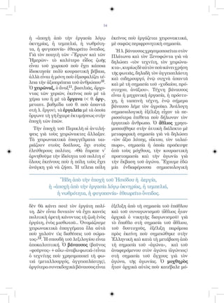 54


ἡ «ἀποχὴ ἀπὸ τὴν ἐργασία λόγῳ             ἐκεῖνος ποὺ ἐργάζεται χειρονακτικά,
ὀκνηρίας, ἡ τεμπελιά, ἡ νωθρότη-          μὲ σαφῶς περιφρονητικὴ σημασία.
τα, ἡ φυγοπονία» ἐθεωρεῖτο ὄνειδος.         Ἡ λ. βάναυσος χρησιμοποιεῖται στὸν
Γιὰ τὸν ποιητὴ τῶν «Ἔργων καὶ τῶν         Πλάτωνα καὶ τὸν Ξενοφώντα γιὰ νὰ
Ἡμερῶν» τὸ καλύτερο εἶδος ζωῆς            δηλώσει «τὸν τεχνίτη, τὸν χειρώνα-
εἶναι τοῦ χωρικοῦ ποὺ ἔχει κάποια         κτα», κυρίως δὲ αὐτὸν ποὺ κάνει χρήση
ἰδιοκτησία· πολὺ κουραστικὴ βέβαια,       τῆς φωτιᾶς, δηλαδὴ τὸν ἀγγειοπλάστη
ἀλλὰ εἶναι ἡ μόνη ποὺ ἐξασφαλίζει τέ-     καὶ σιδηρουργό, ἐνῷ συχνὰ ἀπαντᾶ
λεια τὴν ἀξιοπρέπεια τοῦ ἀνθρώπου10.      καὶ μὲ τὴ σημασία τοῦ «χυδαίου, πρό-
Ὁ χειρῶναξ, ὁ ἄναξ11, βασιλιᾶς, ἄρχο-     στυχου, ἀνάξιου». Τέχνη βάναυσος
ντας τῶν χεριῶν, ἐκεῖνος ποὺ μὲ τὰ        εἶναι ἡ μηχανικὴ ἐργασία, ἡ πρόστυ-
χέρια του ἢ μὲ τὰ ὄργανα ( θ. ὀργ-,      χη, ἡ ταπεινὴ τέχνη, ἐνῷ σήμερα
μεταπτ. βαθμίδα τοῦ θ. ποὺ ἀπαντᾶ         βάναυσο λέμε τὸν ἀγροῖκο. Ἀνάλογη
στὴ λ. ἔργον), τὰ ἐργαλεῖα μὲ τὰ ὁποῖα    σημασιολογικὴ ἐξέλιξη εἶχαν τὰ πε-
ὄργωνε τὴ γῆ ἔχαιρε ἐκτιμήσεως στὴν       ρισσότερα ἐπίθετα ποὺ δήλωναν τὸν
ἐποχὴ τῶν ἐπῶν.                           ἐργατικὸ ἄνθρωπο. Ὁ ἄθλιος χρησι-
  Τὴν ἐποχὴ τοῦ Περικλῆ οἱ ἀντιλή-        μοποιήθηκε στὴν ἀττικὴ διάλεκτο μὲ
ψεις γιὰ τοὺς χειρώνακτες ἄλλαξαν.        μεταφορικὴ σημασία γιὰ νὰ δηλώσει
Τὰ χειρωνακτικὰ ἐπαγγέλματα ται-          «τὸν ἄξιο λύπης, οἴκτου, τὸν ταλαί-
ριάζουν στοὺς δούλους, ὄχι στοὺς          πωρο», σημασία ἡ ὁποία προέκυψε
ἐλεύθερους πολίτες. «Θὰ ἔπρεπε ν̓         ἀπὸ τοὺς μόχθους, τὴν κουραστικὴ
ἀρνηθοῦμε τὴν ἰδιότητα τοῦ πολίτη σ̓      προετοιμασία καὶ τὴν ἀγωνία γιὰ
ὅλους ἐκείνους ποὺ ἡ πόλη τοὺς ἔχει       τὴν ἔκβαση τοῦ ἀγώνα. Ἔχουμε ἐδῶ
ἀνάγκη γιὰ νὰ ζήσει. Ἡ τέλεια πόλη        μία ἐνδιαφέρουσα σημασιολογικὴ

              Ἤδη ἀπὸ τὴν ἐποχὴ τοῦ Ἡσιόδου ἡ ἀεργία,
         ἡ «ἀποχὴ ἀπὸ τὴν ἐργασία λόγῳ ὀκνηρίας, ἡ τεμπελιά,
             ἡ νωθρότητα, ἡ φυγοπονία» ἐθεωρεῖτο ὄνειδος.

δὲν θὰ κάνει ποτὲ τὸν ἐργάτη πολί-        ἐξέλιξη ἀπὸ τὴ σημασία τοῦ ἐπάθλου
τη. Δὲν εἶναι δυνατὸν νὰ ἔχει κανεὶς      καὶ τοῦ συναγωνισμοῦ (ἄθλιος ἦταν
πολιτικὴ ἀρετὴ κάνοντας τὴ ζωὴ ἑνὸς       ἀρχικὰ ὁ νικητὴς διαγωνισμοῦ) γιὰ
ἐργάτη, ἑνὸς μισθωτοῦ... Ὀνομάζουμε       τὸ ἔπαθλο στὴ σημασία τοῦ ἄθλιου,
χειρωνακτικὰ ἐπαγγέματα ὅλα αὐτὰ          τοῦ δυστυχοῦς, ἐξέλιξη παρόμοια
ποὺ χαλοῦν τὶς διαθέσεις τοῦ σώμα-        πρὸς ἐκείνη ποὺ σημειώθηκε στὴν
τος»12. Ἡ σπουδὴ τοῦ λεξιλογίου εἶναι     Ἑλληνικὴ καὶ κατὰ τὴ μετάβαση ἀπὸ
ἀποκαλυπτική. Ὁ βάναυσος (βαῦνος          τὴ σημασία τοῦ «ἀγώνα», καὶ τοῦ
«φοῦρνος» + αὔω «ἀναβω φωτιά») εἶναι      ἀναφερόμενου στὸν ἀγώνα (ἀγώνιος)
ὁ τεχνίτης ποὺ χρησιμοποιεῖ τὴ φω-        στὴ σημασία τοῦ ἄγχους γιὰ τὸν
τιά (μεταλλουργός, ἀγγειοπλάστης),        ἀγώνα, τῆς ἀγωνίας. Ὁ μοχθηρὸς
ἀργότερα συνεκδοχικὰ βάναυσος εἶναι       ἦταν ἀρχικὰ αὐτὸς ποὺ κατέβαλε μό-
 
