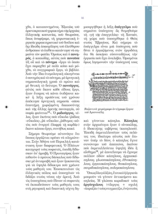 55


χθο, ὁ καταπονημένος. Ἐξαιτίας τοῦ       μιουργήθηκε ἡ λέξη ἐπάγγελμα ποὺ
ἀριστοκρατικοῦ χαρακτήρα τῆς ἀρχαίας     σημαίνει ὑπόσχεση· ἄς θυμηθοῦμε
ἑλληνικῆς κοινωνίας, ποὺ θεωροῦσε,       τὴ «γῆ τῆς ἐπαγγελίας» τὴ Χαναάν,
ὅπως ἀναφέραμε, τὴ χειρωνακτικὴ ἐ-       τὴ χώρα ποὺ ὑποσχέθηκε ὁ Θεὸς
ργασία χαρακτηριστικό τοῦ δούλου καὶ     στοὺς Ἑβραίους. Καὶ σήμερα τὸ
ὄχι ἰδεώδη ἀπασχόληση τοῦ ἐλεύθερου      ἐπάγγελμα εἶναι μιὰ ὑπόσχεση ποὺ
ἀνθρώπου τὸ ἐπίθετο κατάντησε νὰ ση-     δίνει ὁ ἐργαζόμενος στὸν ἐργοδότη
μαίνει τὸν φαῦλο. Ὁμοίως καὶ ὁ πονη-     ὅτι θὰ ἀσκήσει εὐσυνειδήτως τὴν
ρός, ὁ κοπιώδης, αὐτὸς ποὺ πονοῦσε       ἐργασία ποὺ ἔχει ἀναλάβει. Ὁρισμένοι
(ἐξ οὗ καὶ τὸ πόνημα «ἔργο τὸ ὁποῖο      ὅμως λησμονοῦν τὴν ὑπόσχεσή τους
ἔχει παραχθεῖ μὲ πολὺ κόπο καὶ μό-
χθο, τὸ συγγραφικὸ ἔργο, τὸ βιβλίο).
Ἀπὸ τὴν ἴδια ἐτυμολογικὴ οἰκογένεια
ὁ πονηρὸς καὶ τὸ πόνημα, μὲ ἀρνητικὴ
σημασιολογικὴ χροιὰ τὸ πρῶτο καὶ
μὲ θετικὴ τὸ δεύτερο. Ὁ πανοῦργος,
αὐτὸς ποὺ ἔκανε κάθε εἴδους ἔργο,
ἦταν ἕτοιμος νὰ κάνει ὁτιδήποτε κα-
κό· ἡ λέξη προϊόντος τοῦ χρόνου
ἀπέκτησε ἀρνητικὴ σημασία «πᾶσα
ἐπιστήμη χωριζομένη δικαιοσύνης
καὶ τῆς ἄλλης ἀρετῆς πανουργία, οὐ           Βυζαντινὸ χειρόγραφο ἀντίγραφο ἔργου
σοφία φαίνεται13». Ὁ ραδιοῦργος, τέ-         τοῦ Ἀριστοτέλη.
λος, ἦταν ἐκεῖνος ποὺ εὔκολα (ῥάδιος
«εὔκολος», ῥᾶ «εὔκολα», ῥάθυμος «αὐ-     καὶ γίνονται κάπηλοι. Κάπηλος
τὸς ποὺ ἐνεργεῖ ἐλαφρᾷ τῇ καρδίᾳ»)       στὴν ἀρχαιότητα ἦταν ὁ οἰνοπώλης,
ἔκανε κάποιο ἔργο, συνήθως κακό.         ὁ ἰδιοκτήτης ταβέρνας (καπηλειοῦ).
  Σήμερα θεωροῦμε αὐτονόητο ὅτι          Ἐπειδὴ ἐκμεταλλευόταν τοὺς πελά-
ὅποιος ἐργάζεται πρέπει νὰ πληρώνε-      τες του, ἰδιαίτερα αὐτοὺς ποὺ ἔπι-
ται. Στὴν Ἀθήνα τοῦ Περικλῆ ἡ κατά-      ναν ὑπὲρ τὸ δέον, ὁ κάπηλος ἔγινε
σταση ἦταν διαφορετική. Ὁ Πλάτων         συνώνυμο τοῦ ἀπατεώνα, ἐκείνου
κατηγορεῖ τοὺς σοφιστές, ἐπειδὴ δίδα-    ποὺ ἐκμεταλλεύεται ὑψηλὴ ἰδέα ἢ
σκαν ἐπ̓ ἀμοιβῇ. Ὁ Πρωταγόρας ἦταν       αἴσθημα14, μὲ ἀποτέλεσμα νὰ ἔχουμε
πιθανὸν ὁ πρῶτος δάσκαλος ποὺ δίδα-      πολλῶν εἰδῶν κάπηλους, ἀρχαιοκά-
σκε μὲ ἀνταμοιβὴ καὶ ἦταν ξακουστὸς      πηλους, γλωσσοκάπηλους, ἐθνοκάπη-
γιὰ τὰ ὑψηλὰ δίδακτρα ποὺ χρέωνε         λους, ἐργατοκάπηλους, θεοκάπηλους,
τοὺς μαθητές του. Ἐπισκεπτόταν τὶς       πατριδοκάπηλους, πολεμοκάπηλους.
ἑλληνικὲς πόλεις καὶ ὑποσχόταν νὰ          Ὅπως ὅλες οἱ ἀξίες, ἔτσι καὶ ἡ ἐργασία
διδάξει στοὺς νέους τὴν ἀρετή. Ἀπὸ       μποροῦν νὰ γίνουν ἀντικείμενο κα-
τὶς ὑποσχέσεις ποὺ ἔδιναν οἱ σοφιστὲς    πηλείας. Ἡ γλώσσα καραδοκεῖ· τοὺς
νὰ ἐκπαιδεύσουν τοὺς μαθητές τους        ἀργόσχολους (ἄεργος + σχολή
στὴ ρητορικὴ καὶ δικανικὴ τέχνη δη-      «ἀπραξία») τοὺς στιγματίζει, ἐνῷ στοὺς
 