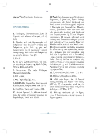 56


ρέκτες15 ἐπιδαψιλεύει ἐπαίνους.         11. Ἄναξ (θηλ. ἄνασσα) ἦταν ὁ ἀνώτατος
                                        ἄρχοντας, ὁ βασιλιᾶς, ἦταν ἐπίσης
                                        προσωνυμία τῶν θεῶν, ἰδιαίτερά του
                                        Ἀπόλλωνος (στὰ λειτουργικὰ κείμενα
ΠΑΡΑΠΟΜΠΕΣ                              ἡ Παναγία μας ἀποκαλεῖται Παντά-
                                        νασσα, βασίλισσα τῶν πάντων) καὶ
                                        τῶν ὁμηρικῶν ἡρώων καὶ ἰδιαίτερα
1. Πινδάρου, Ὀλυμπιονῖκαι Χ,26. Ἡ       τοῦ Ἀγαμέμνονος ἢ ἄλλων ἔξοχων
ἐργασία πρὸ πάντων εἶναι φῶς γιὰ τὴ     προσώπων. Ἡ παλαιὰ κλητικὴ ἀνὰ
ζωή.                                    (τύπος ποὺ ἀντικαταστάθηκε γενικὰ
2. Ὁμοίως καὶ στὴ δημιουργία τοῦ        ἀπὸ τὸ ἄναξ) λέγεται γιὰ τὸν Δία στὴν
ἀνθρώπου «καὶ ἔπλασεν ὁ Θεὸς τὸν        Ἰλιάδα καθὼς καὶ γιὰ τὸν Ἀπόλλωνα.
ἄνθρωπον, χοῦν ἀπὸ τῆς γῆς, καὶ         Ἡ κύρια σημασία τῆς λέξης φαίνεται
ἐνεφύσησεν εἰς τὸ πρόσωπον αὐτοῦ        ὅτι εἶναι αὐτὴ τοῦ «προστάτη, σωτή-
πνοὴν ζωῆς, καὶ ἐγένετο ὁ ἄνθρωπος      ρα», πράγμα ποὺ πιστοποιεῖται καὶ
εἰς ψυχὴν ζῶσαν» Γεν. 2,7.              ἀπὸ τὴν ἐτυμολογία τοῦ τ. Ἀστυάναξ
                                        «ὁ προστάτης, ὁ σωτήρας τοῦ ἄστεως».
3. Γεν.2,7                              Στὴν ἀττικὴ διάλεκτο σώζεται ὡς
4. Π. Ἀντ. Ἀλεβιζόπουλου, Τὸ νόη-       ἐπίθετο θεῶν, στοὺς ὁποίους γίνεται
μα τῆς ζωῆς στὸ φῶς τῆς Ὀρθοδοξίας,     ἐπίκληση (π. χ. τοῦ Ἀπόλλωνα στὸν
Ἀθῆναι 1997, σελ. 203.                  Ἀριστοφάνη) ἢ ἀπὸ λυρικὲς σκηνὲς
5. Ἀπαντᾶται ἤδη στὸν Πίνδαρο,          τῆς τραγωδίας.
Ὀλυμπιονῖκαι 8,42.                      12. Ἀριστοτέλους Πολιτικὰ Γ΄, 3, 2-4.
6. Ὀδ. α 338.                           13. Πλάτων, Μενέξενος, 247a.
7. Ὁμ. Ὕμν. εἰς Δήμ. 473.               14. «Οὐ γάρ ἐσμεν ὡς οἱ λοιποὶ
                                        καπηλεύοντες τὸν λόγον τοῦ Θεοῦ,
8. E.R.Dodds, Εὐριπίδου Βάκχαι, ἐκδ.
                                        ἀλλ̓ ὡς ἐξ εἰλικρινείας, ἀλλ̓ ὡς ἐκ
Καρδαμίτσα, Ἀθήνα 2004, σελ. 71-72.
                                        Θεοῦ κατενώπιον τοῦ Θεοῦ ἐν Χριστῷ
9. Ἡσιόδου, Ἔργα καὶ Ἡμέρες 311.        λαλοῦμεν» (Β΄ Κορ. 2,17).
10. André Aymard, L. idée de travail    15. Ρέκτης, ὁμόρριζο μὲ τὸ ἔργο,
dans la Gréce archaique (Journal de     εἶναι ὁ δραστήριος, ὁ ἐνεργητικός, ὁ
Psychologie, 1948, σελ. 29-50.          δημιουργικός.
 