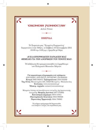 ˝ΕΝΩΜΕΝΗ ΡΩΜΗΟΣΥΝΗ˝
                      Δελτίο Τύπου



                       ΗΜΕΡΙΔΑ


        Τό Σωματεῖο μας ˝Ἑνωμένη Ρωμηοσύνη˝
διοργανώνει στήν Ἀθῆνα, τό Σάββατο 10 Σεπτεμβρίου 2011
         (10.00 π.μ.-5.00 μ.μ.), ἡμερίδα μέ θέμα:


    «Η ΕΛΛΗΝΟΡΘΟΔΟΞΗ ΠΑΡΑΔΟΣΗ ΜΑΣ
ΘΕΜΕΛΙΟ ΓΙΑ ΤΗΝ ΑΝΟΡΘΩΣΗ ΤΟΥ ΓΕΝΟΥΣ ΜΑΣ»

    Ἡ ἐκδήλωση θά πραγματοποιηθεῖ στό ἀμφιθέατρο
          τοῦ Πολεμικοῦ Μουσείου Ἀθηνῶν.



        Γιά περισσότερες πληροφορίες στά τηλέφωνα:
     2310 552207, 2310 552713, 210 5227967, 210 6930355
      Κινητό: 6985 085012 Τηλεομοιότυπο: 2310 552209
Ταχ. δ/νση: Μοναστηρίου 225, 54628 Μενεμένη - Θεσσαλονίκη
               Ἱστότοπος: www.enromiosini.gr
          Ἠλεκτρ. ταχ/μεῖο: contact@enromiosini.gr

 Mπορεῖτε ἐπίσης νά ἀπευθύνεστε στά μέλη τῆς ὀργανωτικῆς
        ἐπιτροπῆς: Θεοφίλη Διονύσιο: 6977 972662
            Κουτσούμπα Δημήτριο: 6974 117811
         Οἰκονομόπουλο Ἀναστάσιο: 6944 966026
           Περσυνάκη Ἐμμανουήλ: 6944 756963

            Τό πλῆ ρες πρόγραμμα θά δημοσιευθεῖ
           στό ἐπόμενο τεῦχος τοῦ περιοδικοῦ μας.
 