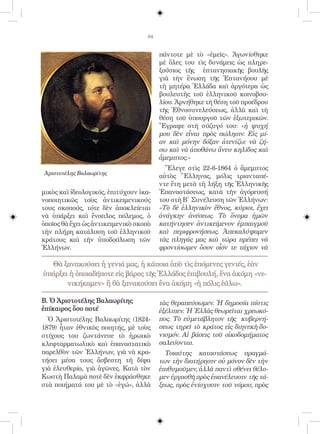 64


                                         πάντοτε μὲ τὸ «ἐμεῖς». Ἀγωνίσθηκε
                                         μὲ ὅλες του τὶς δυνάμεις ὡς πληρε-
                                         ξούσιος τῆς ἑπτανησιακῆς βουλῆς
                                         γιὰ τὴν ἕνωση τῆς Ἑπτανήσου μὲ
                                         τὴ μητέρα Ἑλλάδα καὶ ἀργότερα ὡς
                                         βουλευτὴς τοῦ ἑλληνικοῦ κοινοβου-
                                         λίου. Ἀρνήθηκε τὴ θέση τοῦ προέδρου
                                         τῆς Ἐθνοσυνελεύσεως, ἀλλὰ καὶ τὴ
                                         θέση τοῦ ὑπουργοῦ τῶν ἐξωτερικῶν.
                                         Ἔγραψε στὴ σύζυγό του: «ἡ ψυχή
                                         μου δὲν εἶναι πρὸς πώλησιν. Εἰς μί-
                                         αν καὶ μόνην δόξαν ἀτενίζω: νὰ ζή-
                                         σω καὶ νὰ ἀποθάνω ἄνευ κηλῖδος καὶ
                                         ἄμεμπτος.»
                                           Ἔλεγε στὶς 22-6-1864 ὁ ἄμεμπτος
                                         αὐτὸς Ἕλληνας, μόλις τριανταπέ-
                                         ντε ἔτη μετὰ τὴ λήξη τῆς Ἑλληνικῆς
μικὸς καὶ ἰδεολογικός, ἐπιτύχουν ἱκα-    Ἐπαναστάσεως, κατὰ τὴν ἀγόρευσή
νοποιητικῶς τοὺς ἀντικειμενικούς         του στὴ Β΄ Συνέλευση τῶν Ἑλλήνων:
τους σκοπούς, τότε δὲν ἀποκλείεται       «Τὸ δὲ ἑλληνικὸν ἔθνος, κύριοι, ἔχει
νὰ ὑπάρξει καὶ ἔνοπλος πόλεμος, ὁ        ἀνάγκην ἀνέσεως. Τὸ ὄνομα ἡμῶν
ὁποῖος θὰ ἔχει ὡς ἀντικειμενικὸ σκοπὸ    κατήντησεν ἀντικείμενον ἐμπαιγμοῦ
τὴν πλήρη κατάλυση τοῦ ἑλληνικοῦ         καὶ περιφρονήσεως. Ἀπεκαλύψαμεν
κράτους καὶ τὴν ὑποδούλωση τῶν           τὰς πληγάς μας καὶ τώρα πρέπει νὰ
Ἑλλήνων.                                 φροντίσωμεν ὅσον οἷόν τε τάχιον νὰ

  Θὰ ξανακούσει ἡ γενιά μας, ἡ κάποια ἀπὸ τὶς ἑπόμενες γενιές, ἐὰν
ὑπάρξει ἡ ὁποιαδήποτε εἰς βάρος τῆς Ἑλλάδος ἐπιβουλή, ἕνα ἀκόμη «νε-
       νικήκαμεν» ἢ θὰ ξανακούσει ἕνα ἀκόμη «ἡ πόλις ἑάλω».

Β. Ὁ Ἀριστοτέλης Βαλαωρίτης              τὰς θεραπεύσωμεν. Ἡ δημοσία πίστις
ἐπίκαιρος ὅσο ποτέ                       ἐξέλιπεν. Ἡ Ἑλλὰς θεωρεῖται χρεωκό-
  Ὁ Ἀριστοτέλης Βαλαωρίτης (1824-        πος. Τὸ εὐμετάβλητον τῆς κυβερνή-
1879) ἦταν ἐθνικὸς ποιητής, μὲ τοὺς      σεως τηρεῖ τὸ κράτος εἰς διηνεκῆ δο-
στίχους του ζωντάνευε τὸ ἡρωικὸ          νισμόν. Αἱ βάσεις τοῦ οἰκοδομήματος
κλεφταρματωλικὸ καὶ ἐπαναστατικὸ         σαλεύονται.
παρελθὸν τῶν Ἑλλήνων, γιὰ νὰ κρα-          Τοιαύτης καταστάσεως πραγμά-
τήσει μέσα τους ἄσβεστη τὴ δίψα          των τὴν διατήρησιν οὐ μόνον δὲν τὴν
γιὰ ἐλευθερία, γιὰ ἀγῶνες. Κατὰ τὸν      ἐπιθυμοῦμεν, ἀλλὰ παντὶ σθένει θέλο-
Κωστὴ Παλαμὰ ποτὲ δὲν ἐκφράσθηκε         μεν ἐργασθῆ πρὸς ἐπανέλευσιν τῆς τά-
στὰ ποιήματά του μὲ τὸ «ἐγώ», ἀλλὰ       ξεως, πρὸς ἐνίσχυσιν τοῦ νόμου, πρὸς
 