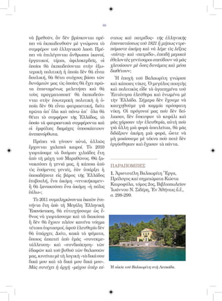 66


νὰ βρεθοῦν, ἂν δὲν βρίσκονται πρέ-         στεως καὶ πατρίδος» τῆς ἑλληνικῆς
πει νὰ ἐκπαιδευθοῦν μὲ γνώμονα τὸ          ἐπαναστάσεως τοῦ 1821 ἢ μήπως ντρε-
συμφέρον τοῦ ἑλληνικοῦ λαοῦ. Πρέ-          πόμαστε ἀκόμη καὶ νὰ λέμε τὶς λέξεις
πει νὰ ἐπιλέγονται ἄνθρωποι ἱκανοί,        «πίστη» καὶ «πατρίδα», ἐπειδὴ μερικοὶ
ἐργατικοί, τίμιοι, ἀφιλοκερδεῖς, οἱ        ἐθελοντὲς γενίτσαροι σπεύδουν νὰ μᾶς
ὁποῖοι θὰ ἐκπαιδεύονται στὴν ἐξω-          χλευάσουν μὲ ὅσες δυνάμεις καὶ μέσα
τερικὴ πολιτικὴ ἡ ὁποία δὲν θὰ εἶναι       διαθέτουν;
δουλική, θὰ θέτει στόχους βάσει τῶν          Ἡ ἐποχὴ τοῦ Βαλαωρίτη γνώρισε
δυνάμεών μας τὶς ὁποῖες θὰ ἔχει πρῶ-       καὶ κάποιες νίκες. Ὁ μεγάλος ποιητὴς
τα ἐπισταμένως μελετήσει καὶ θὰ            καὶ πολιτικὸς εἶδε τὰ ἀγαπημένα τοῦ
τοὺς πραγματοποιεῖ˙ θὰ ἐκπαιδεύο-          Ἑπτάνησα ἐλεύθερα καὶ ἑνωμένα μὲ
νται στὴν ἐσωτερικὴ πολιτικὴ ἡ ὁ-          τὴν Ἑλλάδα. Σήμερα δὲν ἔχουμε νὰ
ποία δὲν θὰ εἶναι φατριαστική, διότι       καυχηθοῦμε γιὰ καμμία πρόσφατη
πρῶτα ἀπ̓ ὅλα καὶ πάνω ἀπ᾿ ὅλα θὰ          νίκη. Οἱ πρόγονοί μας ποὺ δὲν δεί-
θέτει τὸ συμφέρον τῆς Ἑλλάδος, τὸ          λιασαν, δὲν ἔσκυψαν τὸ κεφάλι καὶ
ὁποῖο τὰ φατριαστικὰ συμφέροντα καὶ        μᾶς χάρισαν τὴν ἐλευθερία, αὐτὴ ποὺ
οἱ ἐμφύλιες διαμάχες ὑποσκάπτουν           γιὰ ἄλλη μιὰ φορὰ ἀπειλεῖται, θὰ μᾶς
ἀνεπανόρθωτα.                              διδάξουν ἀκόμη μιὰ φορά, ὥστε νὰ
                                           μὴ μοιάσουμε μὲ τέκνα ποὺ ποτὲ δὲν
  Πρέπει νὰ γίνουν αὐτά, ἀλλιῶς
                                           ἐργάσθηκαν καὶ ἔχασαν τὰ πάντα.
ἔρχονται χαλεποὶ καιροί. Τὸ 2010
γιορτάσαμε τὰ δυόμισι χιλιάδες ἔτη
ἀπὸ τὴ μάχη τοῦ Μαραθῶνος. Θὰ ξα-
νακούσει ἡ γενιά μας, ἡ κάποια ἀπὸ         ΠΑΡΑΠΟΜΠEΣ
τὶς ἑπόμενες γενιές, ἐὰν ὑπάρξει ἡ
ὁποιαδήποτε εἰς βάρος τῆς Ἑλλάδος          1. Ἀριστοτέλη Βαλαωρίτη Ἔργα,
ἐπιβουλή, ἕνα ἀκόμη «νενικήκαμεν»          Πρόλογος καί σημειώματα Κώστα
                                           Καιροφύλα, τόμος 2ος, Βιβλιοπωλεῖον
ἢ θὰ ξανακούσει ἕνα ἀκόμη «ἡ πόλις
                                           Ἰωάννου Ν. Σιδέρη, Ἐν Ἀθήναις ἄ.ἔ.,
ἑάλω»;
                                           σ. 298-299.
  Τὸ 2011 συμπληρώνονται ἑκατὸν ἐνε-
νήντα ἔτη ἀπὸ τὴ Μεγάλη Ἑλληνικὴ
Ἐπανάσταση, θὰ εὐτυχήσουμε ὡς ἔ-
θνος νὰ γιορτάσουμε καὶ τὰ διακόσια
ἢ δὲν θὰ ἔχουν πλέον κανένα νόημα
τέτοιοι ἑορτασμοί, ἀφοῦ ἐλευθερία δὲν
θὰ ὑπάρχει; Διότι, κακὰ τὰ ψέματα,
ὅποιος ἀπαιτεῖ ἀπὸ ἐμᾶς «συνεκμε-
τάλλευση» καὶ «συνδιοίκηση» τῶν
ἐδαφῶν καὶ τοῦ βυθοῦ τῶν θαλασσῶν
μας, κινεῖται μὲ τὴ λογικὴ «τὰ δικά σου
δικά μου καὶ τὰ δικά μου δικά μου».
Μᾶς συνέχει ἡ ἀρχὴ «μάχου ὑπὲρ πί-         Ἡ οἰκία τοῦ Βαλαωρίτη στὴ Λευκάδα.
 