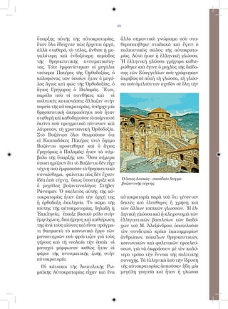 69


ὕπαρξης αὐτῆς τῆς αὐτοκρατορίας,         ἄλλο σημαντικὸ γνώρισμα ποὺ στα-
ὅταν ὅλα ἔδειχναν πὼς ἔρχεται ἀργά,      θεροποιήθηκε σταδιακὰ καὶ ἔγινε ὁ
ἀλλὰ σταθερά, τὸ τέλος, ἄνθισε ἡ με-     πολιτιστικὸς πῶλος τῆς αὐτοκρατο-
γαλύτερη καὶ ἐνδοξότερη περίοδος         ρίας. Αὐτὸ ἦταν ἡ ἑλληνικὴ γλώσσα.
τῆς θρησκευτικῆς πνευματικότη-           Ἡ ἑλληνικὴ γλώσσα γρήγορα καθιε-
τας. Τότε ἐμφανίστηκαν οἱ μεγάλοι        ρώθηκε καὶ ἔγινε ὁ μοχλὸς τῆς διάδο-
νεότεροι Πατέρες τῆς Ὀρθοδοξίας, ὁ       σης τῶν Εὐαγγελίων ποὺ γράφτηκαν
κολοφώνας τῶν ὁποίων ἦταν ὁ μεγά-        ἀκριβῶς σὲ αὐτὴ τὴ γλώσσα, τὴ γλώσ-
λος ἅγιος καὶ φῶς τῆς Ὀρθοδοξίας, ὁ      σα ποὺ ὁμιλοῦνταν σχεδὸν σὲ ὅλη τὴν
ἅγιος Γρήγορος ὁ Παλαμᾶς. Ἔτσι,
παρόλο ποὺ οἱ συνθῆκες καὶ οἱ
πολιτικὲς καταστάσεις ἄλλαζαν στὴν
πορεία τῆς αὐτοκρατορίας, ὑπῆρχε μία
θρησκευτικὴ ἀκεραιότητα ποὺ ἦταν
σταθερὴ καὶ καθοδηγοῦσε τὸ ποίμνιο σὲ
ἐκεῖνο ποὺ πραγματικὰ πίστευαν καὶ
λάτρευαν, τὴ χριστιανικὴ Ὀρθοδοξία.
Στὸ Βυζάντιο ὅλοι θεωροῦσαν ὅτι
οἱ Καππαδόκες Πατέρες (στὸ ὄψιμο
Βυζάντιο προστέθηκε καὶ ὁ ἅγιος
Γρηγόριος ὁ Παλαμᾶς) ἦταν τὰ σύμ-
βολα τῆς ὕπαρξής του. Ὅσοι σήμερα
ὑποστηρίζουν ὅτι τὸ Βυζάντιο δὲν εἶχε
τέχνη ποὺ ἐμφυσοῦσε τὸ θρησκευτικὸ
συναίσθημα, φαίνεται πὼς δὲν ἔχουν
ἰδέα ἀπὸ τέχνη, ὅπως ὑποστήριξε καὶ          Ὁ ὅσιος Λουκᾶς - σπουδαῖο δεῖγμα
                                             βυζαντινῆς τέχνης.
ὁ μεγάλος βυζαντινολόγος Στῆβεν
Ράνσιμαν. Ὁ σκελετὸς αὐτῆς τῆς αὐ-
τοκρατορίας ἦταν ἀπὸ τὴν ἀρχή της        αὐτοκρατορία παρὰ τοῦ ὅτι γίνονταν
ἡ ὀρθόδοξη ἐκκλησία. Τὸ σῶμα τῆς         δεκτὲς καὶ ἐλεύθερες ἡ χρήση καὶ
πίστης τῆς αὐτοκρατορίας, δηλαδὴ ἡ       τῶν ἄλλων τοπικῶν γλωσσῶν. Ἡ ἑλ-
Ἐκκλησία, ἔπαιξε βασικὸ ρόλο στὴν        ληνικὴ γλώσσα καὶ ἡ κληρονομιὰ τῶν
ἐμψύχωση, διατήρηση καὶ καθιέρωση        ἑλληνιστικῶν βασιλείων τῶν διαδό-
της ἀνὰ τοὺς αἰῶνες καὶ εἶναι πράγμα-    χων τοῦ Μ. Ἀλεξάνδρου, ἀποτελοῦσε
τι θαυμαστὸ τὸ κοινωνικὸ ἔργο τῶν        τὸν συνδετικὸ κρίκο ἑκατομμυρίων
μοναστηριῶν ποὺ φρόντιζαν γιὰ τοὺς       ἀνθρώπων, ποικίλων θρησκευτικῶν,
γέρους καὶ τὴ νεολαία τὴν ὁποία οἱ       κοινωνικῶν καὶ φυλετικῶν προελεύ-
μοναχοὶ μόρφωναν καθὼς ἦταν οἱ           σεων, γιὰ νὰ ἐκφράσουν μὲ τὸν καλύ-
φάροι τῆς πνευματικῆς ζωῆς στὴν          τερο τρόπο τὴν ἔννοια τῆς πολιτικῆς
αὐτοκρατορία.                            συνοχῆς. Τὰ ἑλληνικὰ ἀπὸ τὴν ἵδρυση
  Οἱ κάτοικοι τῆς Ἀνατολικῆς Ρω-         τῆς αὐτοκρατορίας ἀσκοῦσαν ἤδη μία
μαϊκῆς Αὐτοκρατορίας εἶχαν καὶ ἕνα       μεγάλη γοητεία καὶ ἦταν ἡ γλώσσα
 