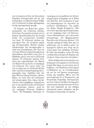 70


τοῦ πνεύματος σὲ ὅλη τὴν Ἀνατολικὴ       νικητήρια, ὡς λυτρωθεῖσα τῶν δεινῶν
Ρωμαϊκὴ Αὐτοκρατορία καὶ μὲ τὴν          εὐχαριστήρια, ἀναγράφω σοι ἡ Πόλις
ἐπικράτηση τοῦ Χριστιανισμοῦ ἀπέβη-      σου, Θεοτόκε. Ἀλλ᾿ ὡς ἔχουσα τὸ κρά-
σαν ὁ στύλος καὶ τὸ σῶμα τῆς ἔκφρασης    τος ἀπροσμάχητον, ἐκ παντοίων με
αὐτῆς τῆς ρωμαίηκης ψυχῆς.               κινδύνων ἐλευθέρωσον. Ἵνα κράζω
  Οἱ Ρωμηοὶ τοῦ Βυζαντίου χρησι-         σοι, Χαῖρε, Νύμφη Ἀνύμφευτε». Καὶ
μοποιοῦσαν τὴν ἑλληνικὴ γλώσσα.          στὸ τέλος τῆς ζωῆς τῆς αὐτοκρατορίας,
Αὐτὸ ἦταν ἕνα μεγάλο κίνητρο γιὰ τὴ      μὲ τὸν περίφημο λόγο τοῦ Κωνστα-
μελέτη τῆς φιλοσοφίας καὶ τὴ συνεχῆ      ντίνου Παλαιολόγου, τοῦ τελευταίου
ἄνοδο τοῦ πνευματικοῦ ἐπιπέδου           αὐτοκράτορα, τοῦ Μαρμαρωμένου
τοῦ λαοῦ. Ἡ ἑλληνικὴ γλώσσα χα-          Βασιλιᾶ στὴν ἑλληνικὴ γλώσσα: «Γιὰ
ρακτήρισε ὅλη τὴν ἱστορική πορεία        τέσσερα πράγματα ἀξίζει ὅλοι μας νὰ
τῆς αὐτοκρατορίας. Πολλοὶ ὑψηλοὶ         πεθάνουμε, γιὰ τὸ καθένα μόνο του
ἀξιωματοῦχοι τῆς αὐτοκρατορίας ἀ-        ξεχωριστά: πρῶτον μὲν ὑπὲρ τῆς πί-
κόμα καὶ αὐτοκράτορες, δὲν ἦταν ἐκ       στεως ἡμῶν καὶ εὐσεβείας, δεύτερον
γενετῆς Ἕλληνες, ὅμως ἡ ἀπαραίτητη       δὲ ὑπὲρ τῆς πατρίδος, τρίτον δὲ ὑπὲρ
προϋπόθεση τῆς ἀνόδου τους ἦταν ἡ        τοῦ βασιλέως ὡς Χριστοῦ Κυρίου, καὶ
ὀρθόδοξη πίστη τους καὶ ἡ ἑλληνικὴ       τέταρτον ὑπὲρ συγγενῶν καὶ φίλων».
γλώσσα. Ἡ ἑλληνικὴ γλώσσα εἶναι
                                           Πόσο ἀλήθεια ὅλα αὐτὰ ἀκούγονται
αὐτὴ ποὺ σηματοδότησε τὴν ἵδρυση
τοῦ Βυζαντίου μὲ ἐκεῖνο τὸ περίφημο      ἀπόμακρα στὴ σημερινὴ νεοελληνικὴ
στὰ ἑλληνικὰ «Ἐν τούτῳ νίκα» καὶ         ἐποχή! Καὶ ὅμως, ἡ ταυτότητα καὶ ἡ
στὴ συνέχεια μὲ τὸν ἑλληνικὸ ἐθνικὸ      ἐπιβίωση τοῦ Νεοέλληνα εἶναι ἄμεσα
ὕμνο τῆς Ἀνατολικῆς Ρωμαϊκῆς Αὐτο-       συνδεδεμένη μὲ τὴ συνειδητοποίη-
κρατορίας, ὅταν ὑψώθηκε ἀπὸ τὴν          σή του ὡς τοῦ ἄμεσου κληρονόμου
ἁγία Ἑλένη ὁ Τίμιος Σταυρός. «Σῶσον,     αὐτῆς τῆς περιόδου. Μόνο τότε θὰ
Κύριε, τὸν λαόν Σου καὶ εὐλόγησον        κατανοήσουμε ὅτι ἡ Ρωμηοσύνη τῆς
τὴν κληρονομίαν Σου, νίκας τοῖς βα-      Ἀνατολικῆς Ρωμαϊκῆς Αὐτοκρατορί-
σιλεῦσι κατὰ βαρβάρων δωρούμενος         ας, εἶναι τὸ μόνο σωσίβιο στὴ σημερινὴ
καὶ τὸ σὸν φυλάττων, διὰ τοῦ Σταυροῦ     τραγική μας πραγματικότητα σὲ ἕναν
Σου, πολίτευμα». Αἰῶνες μετὰ μὲ          λαὸ ποὺ παραπαίει μὲ μία ὀλέθρια
τὸν περίφημο ἑλληνικὸ Ἀκάθιστο           οἰκονομικὴ κρίση, ἀπόρροια τῆς βα-
Ὕμνο, «Τῇ Ὑπερμάχῳ Στρατηγῷ τὰ           θύτερης πνευματικῆς του κρίσης.
 