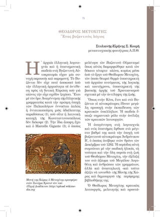 71




                        ΘΕΟΔΩΡΟΣ ΜΕΤΟΧΙΤΗΣ
                         Ἕνας βυζαντινὸς λόγιος

                                                  Στυλιανῆς-Εἰρήνης Σ. Κουρῆ
                                              μεταπτυχιακῆς φοιτήτριας Α.Π.Θ.




H
          ̔ ἀρχαία ἑλληνικὴ λογοτε-       μελέτησε τὸν Βυζαντινὸ Οὐμανισμό
          χνία καὶ ἡ ἐπιστημονικὴ         ὅπως αὐτὸς διαμορφώθηκε κατὰ τὸν
          παιδεία στὴ Βυζαντινὴ Αὐ-       δέκατο τέταρτο αἰώνα, κυρίως μέσα
          τοκρατορία εἶχαν μία συ-        ἀπὸ τὸ ἔργο τοῦ Θεόδωρου Μετοχίτη,
νεχῆ παρουσία καὶ παραμονή. Τὸ Βυ-        τὸν ὁποῖο θεωρεῖ θερμὸ ὑποστηρικτὴ
ζάντιο δὲν εἶχε ποτὲ ἀποκοπεῖ ἀπὸ         τοῦ ἀρχαίου πνεύματος, τῆς λογικῆς
τὴν ἑλληνικὴ ἀρχαιότητα σὲ ἀντίθε-        καὶ ταυτόχρονα, ὑποστηρικτὴ τῆς
ση πρὸς τὴ δυτικὴ Εὐρώπη ποὺ γιὰ          βασικῆς ἀρχῆς τοῦ Χριστιανισμοῦ
αἰῶνες τὴν εἶχε σχεδὸν ξεχάσει. Ἔτσι      σχετικὰ μὲ τὴν ἀντίληψη τῆς ζωῆς.
μὲ τὸν ὅρο Ἀναγέννηση τῆς ἑλληνικῆς         Ὅπως στὴν Κίνα, ἔτσι καὶ στὸ Βυ-
γραμματείας κατὰ τὴν πρώιμη ἐποχὴ         ζάντιο οἱ αὐτοκράτορες ἔδιναν μεγά-
τῶν Παλαιολόγων ἐννοεῖται ἁπλῶς           λη προσοχὴ στὴν ἐκπαίδευση τῶν
ἡ ἐντατικοποίηση μιᾶς ἀδιάλειπτης         κρατικῶν ὑπαλλήλων. Ἡ παιδεία ἔ-
παραδόσεως (1), ποὺ οὔτε ἡ λατινικὴ       παιζε σημαντικὸ ρόλο στὴν ἀνέλιξη
κατοχὴ τῆς Κωνσταντινουπόλεως             τῶν κρατικῶν λειτουργῶν.
δὲν διέκοψε (2). Τὴν ἴδια ἄποψη ἔχει
καὶ ὁ Marcello Gigante (3), ὁ ὁποῖος        Ἡ ἀναγέννηση στὴ λογοτεχνία
                                          καὶ στὶς ἐπιστῆμες ἔφθασε στὸ μέγι-
                                          στο βαθμό της κατὰ τὴν ἐποχὴ τοῦ
                                          βυζαντινοῦ αὐτοκράτορα Ἀνδρόνικου
                                          Β΄, ὁ ὁποῖος ἀνέβηκε στὸν θρόνο τὸν
                                          Δεκέμβριο τοῦ 1282. Ἡ περίοδος αὐτὴ
                                          συμπίπτει μὲ τὴν παιδικὴ ἡλικία, τὴ
                                          νεότητα καὶ τὴν ὅλη πορεία στὴ ζωὴ
                                          τοῦ Θεοδώρου Μετοχίτη, τὴν ἐξέλιξή
                                          του στὸ ἀξίωμα τοῦ Μεγάλου Λογο-
                                          θέτη καὶ ἀνθρώπου τῶν γραμμάτων,
                                          ἀλλὰ καὶ ἀναστηλωτὴ -καὶ τοῦτο
                                          ἀξίζει νὰ τονισθεῖ- τῆς Μονῆς τῆς Χώ-
                                          ρας καὶ δημιουργοῦ τῆς περίφημης
Μονή της Χώρας: ὁ Μετοχίτης προσφέρει     βιβλιοθήκης της.
στὸν Σωτήρα Χριστό τὸν ναό.
(Πηγή Διαδίκτυο: http://upload.wikime-      Ὁ Θεόδωρος Μετοχίτης κρατικὸς
dia.org                                   λειτουργός, μελετητὴς καὶ προστά-
 