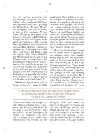 72


της τῶν τεχνῶν, καταγόταν ἀπὸ            Quadrivium. Ὅταν τελείωσε τὴ σχο-
μία ἀξιόλογη οἰκογένεια τῆς ὑστε-        λή, συνέχισε νὰ μελετάει κατ᾿ ἰδίαν
ροβυζαντινῆς περιόδου ποὺ διαδραμά-      κυρίως τοὺς ἀρχαίους κλασικοὺς καὶ
τισε σημαντικὸ ρόλο κατὰ τὴν ἐποχὴ       εἰδικότερα τοὺς ρήτορες. Στὰ εἴκοσί
τῶν Παλαιολόγων. Τὸ ὄνομα Μετοχί-        του χρόνια συνέθετε δοκίμια ἐπὶ
της προέρχεται κατὰ πᾶσα πιθανότη-       τῆς ἑλληνικῆς ἱστορίας καὶ ἐγκώμια
τα ἀπὸ τὴ λέξη «μετόχιον». Ὁ Θεό-        Ἁγίων, ἐνῷ παράλληλα διάβαζε καὶ
δωρος Μετοχίτης γεννήθηκε στὴν           μελετοῦσε τοὺς ἀρχαίους φιλοσόφους
Κωνσταντινούπολη τὸ 1269/70 (4) καὶ      καὶ τὰ ἱερὰ βιβλία. Ἀκόμη, σπούδασε
πατέρας του ἦταν ὁ Γεώργιος Μετο-        θεολογία, φυσικὰ τὴν ὀρθόδοξη, δεδο-
χίτης (γεννημένος τὸ 1250), ὁ ὁποῖος     μένου ὅτι ἦταν ἕνας προνοητικὸς νέος
ἦταν ἀρχιδιάκονος στὴν Κωνσταντι-        καὶ δὲν ἐπιθυμοῦσε νὰ ἀκολουθήσει
νούπολη (1276-1282) καὶ στάλθηκε ὡς      τὰ ἀχνάρια τοῦ πατέρα του.
πρεσβευτὴς σὲ διάφορες ἀποστολὲς           Ὁ Μετοχίτης ἀντιλήφθηκε ἔγκαιρα
πρὸς τοὺς πάπες τῆς Ρώμης κατὰ           ὅτι γιὰ αὐτὸν σπουδὲς σήμαινε μέ-
τὴν περίοδο 1275-1278 (5). Ὁ Θεόδω-      σον ἐπιβίωσης καὶ ὄχι μόνο σπουδές.
ρος Μετοχίτης εἶναι μία ἀπὸ τὶς πιὸ      Ὄντας υἱὸς γονέων ὑπὸ δυσμένεια,
ἐνδιαφέρουσες προσωπικότητες ἐπὶ         χωρὶς τὴ δυνατότητα ὑπάρξεως βοή-
βασιλείας τοῦ Ἀνδρονίκου Β΄, τόσο γε-    θειας ἀπὸ αὐτούς, δὲν ἤλπιζε στὴν
νικότερα ὅσο καὶ εἰδικότερα, γιὰ τὴν     αὐτοκρατορικὴ εὔνοια. Ὅμως, παρὰ
πολιτισμικὴ ἱστορία τοῦ Βυζαντίου        τὸ σοβαρὸ αὐτὸ μειονέκτημα γιὰ μία
κατὰ τὸν δέκατο τρίτο καὶ τὸν δέκατο     μελλοντικὴ κυβερνητικὴ σταδιοδρο-
τέταρτο αἰώνα. Ἀπὸ τὸ 1290 χρημάτισε     μία, τράβηξε τὸ 1290 τὴν προσοχὴ
διπλωμάτης καὶ κρατικὸς ὑπάλληλος        τοῦ αὐτοκράτορα Ἀνδρονίκου Β΄, ὁ
καταλαμβάνοντας τὸ ὑψηλὸ ἀξίωμα          ὁποῖος εἶχε ἐπισκεφθεῖ τὴ Νίκαια, καὶ
τοῦ Μεσάζοντος ἐπὶ Ἀνδρονίκου Β΄.        τοῦτο λόγῳ τῶν ἀσυνήθιστων λογί-
  Ὁ Θεόδωρος εἶχε μία ἄνετη παιδικὴ      ων γνώσεών του. Ὁ Αὐτοκράτορας
ἡλικία τουλάχιστον μέχρι τὸ 1283,        συμπάθησε καὶ ἐκτίμησε τὸν νεαρὸ

     Ὁ Μετοχίτης ἄφησε μία σειρὰ ἀπὸ ἔργα σημαντικῆς ἐκτάσεως
        ἀλλὰ καὶ ἀξίας. Πίστευε ὁ ἴδιος ὅτι ποτὲ δὲν εἶναι ἀργὰ
                 γιὰ περαιτέρω μάθηση καὶ παιδεία.

ὁπότε ἀκολούθησε τὸν πατέρα του          Μετοχίτη, εἰδικὰ μετά, ἀφοῦ τὸν
στὴν ἐξορία στὴ Μικρὰ Ἀσία. Ἡ μόρ-       ἄκουσε νὰ ἐκφωνεῖ ἕνα ἐγκώμιο γιὰ
φωση τοῦ Μετοχίτη διακόπηκε τό-          τὴν πόλη τῆς Νίκαιας, καὶ τὸν προ-
τε, ἀλλὰ ὁ ἴδιος συνέχισε κατ᾿ ἰδίαν     σέλαβε ἀμέσως στὴν ὑπηρεσία του
τὶς μελέτες του καὶ ἀργότερα στὴν        παρὰ τὸ γεγονὸς ὅτι ὁ πατέρας του
ἡλικία τῶν δεκατριῶν ἐτῶν περί-          ἦταν ἀκόμη στὴν φυλακή. Ὁ Με-
που ἐνεγράφη σὲ μία σχολὴ ὅπου           τοχίτης αἰσθάνθηκε ὅτι τὸ ἀδύνατο
ἐκπαιδεύτηκε στὸ Trivium καὶ στὸ         εἶχε γίνει δυνατό. Ἡ σκληρὴ δουλειὰ
 