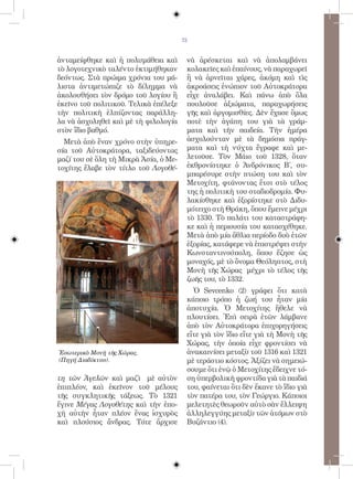 73


ἀνταμείφθηκε καὶ ἡ πολυμάθεια καὶ       νὰ ἀρέσκεται καὶ νὰ ἀπολαμβάνει
τὸ λογοτεχνικὸ ταλέντο ἐκτιμήθηκαν      κολακεῖες καὶ ἐπαίνους, νὰ παραχωρεῖ
δεόντως. Στὰ πρώιμα χρόνια του μά-      ἢ νὰ ἀρνεῖται χάρες, ἀκόμη καὶ τὶς
λιστα ἀντιμετώπιζε τὸ δίλημμα νὰ        ἀκροάσεις ἐνώπιον τοῦ Αὐτοκράτορα
ἀκολουθήσει τὸν δρόμο τοῦ λογίου ἢ      εἶχε ἀναλάβει. Καὶ πάνω ἀπὸ ὅλα
ἐκεῖνο τοῦ πολιτικοῦ. Τελικὰ ἐπέλεξε    πουλοῦσε ἀξιώματα, παραχωρήσεις
τὴν πολιτικὴ ἐλπίζοντας παράλλη-        γῆς καὶ ἀργομισθίες. Δὲν ἔχασε ὅμως
λα νὰ ἀσχοληθεῖ καὶ μὲ τὴ φιλολογία     ποτὲ τὴν ἀγάπη του γιὰ τὰ γράμ-
στὸν ἴδιο βαθμό.                        ματα καὶ τὴν παιδεία. Τὴν ἡμέρα
  Μετὰ ἀπὸ ἕναν χρόνο στὴν ὑπηρε-       ἀσχολούνταν μὲ τὰ δημόσια πράγ-
σία τοῦ Αὐτοκράτορα, ταξιδεύοντας       ματα καὶ τὴ νύχτα ἔγραφε καὶ με-
μαζί του σὲ ὅλη τὴ Μικρὰ Ἀσία, ὁ Με-    λετοῦσε. Τὸν Μάιο τοῦ 1328, ὅταν
τοχίτης ἔλαβε τὸν τίτλο τοῦ Λογοθέ-     ἐκθρονίστηκε ὁ Ἀνδρόνικος Β΄, συ-
                                        μπαρέσυρε στὴν πτώση του καὶ τὸν
                                        Μετοχίτη, φτάνοντας ἔτσι στὸ τέλος
                                        της ἡ πολιτικὴ του σταδιοδρομία. Φυ-
                                        λακίσθηκε καὶ ἐξορίστηκε στὸ Διδυ-
                                        μότειχο στὴ Θράκη, ὅπου ἔμεινε μέχρι
                                        τὸ 1330. Τὸ παλάτι του καταστράφη-
                                        κε καὶ ἡ περιουσία του κατασχέθηκε.
                                        Μετὰ ἀπὸ μία ἄθλια περίοδο δυὸ ἐτῶν
                                        ἐξορίας, κατάφερε νὰ ἐπιστρέψει στὴν
                                        Κωνσταντινούπολη, ὅπου ἔζησε ὡς
                                        μοναχός, μὲ τὸ ὄνομα Θεόληπτος, στὴ
                                        Μονὴ τῆς Χώρας μέχρι τὸ τέλος τῆς
                                        ζωῆς του, τὸ 1332.
                                          Ὁ Sevcenko (2) γράφει ὅτι κατὰ
                                        κάποιο τρόπο ἡ ζωή του ἦταν μία
                                        ἀποτυχία. Ὁ Μετοχίτης ἤθελε νὰ
                                        πλουτίσει. Ἐπὶ σειρὰ ἐτῶν λάμβανε
                                        ἀπὸ τὸν Αὐτοκράτορα ἐπιχορηγήσεις
                                        εἴτε γιὰ τὸν ἴδιο εἴτε γιὰ τὴ Μονὴ τῆς
                                        Χώρας, τὴν ὁποία εἶχε φροντίσει νὰ
Ἐσωτερικὸ Μονὴ τῆς Χώρας.               ἀνακαινίσει μεταξὺ τοῦ 1316 καὶ 1321
(Πηγή Διαδίκτυο).                       μὲ τεράστιο κόστος. Ἀξίζει νὰ σημειώ-
                                        σουμε ὅτι ἐνῷ ὁ Μετοχίτης ἔδειχνε τό-
τη τῶν Ἀγελῶν καὶ μαζὶ μὲ αὐτὸν         ση ὑπερβολικὴ φροντίδα γιὰ τὰ παιδιά
ἐπιπλέον, καὶ ἐκεῖνον τοῦ μέλους        του, φαίνεται ὅτι δὲν ἔκανε τὸ ἴδιο γιὰ
τῆς συγκλητικῆς τάξεως. Τὸ 1321         τὸν πατέρα του, τὸν Γεώργιο. Κάποιοι
ἔγινε Μέγας Λογοθέτης καὶ τὴν ἐπο-      μελετητὲς θεωροῦν αὐτὸ σὰν ἔλλειψη
χὴ αὐτὴν ἦταν πλέον ἕνας ἰσχυρὸς        ἀλληλεγγύης μεταξὺ τῶν ἀτόμων στὸ
καὶ πλούσιος ἄνδρας. Τότε ἄρχισε        Βυζάντιο (4).
 