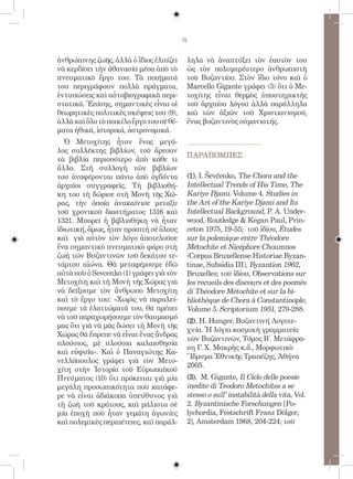 75


ἀνθρώπινης ζωῆς, ἀλλὰ ὁ ἴδιος ἐλπίζει      ληλα νὰ ἀναπτύξει τὸν ἑαυτὸν του
νὰ κερδίσει τὴν ἀθανασία μέσα ἀπὸ τὸ       ὡς τὸν πολυμερέστερο ἀνθρωπιστὴ
πνευματικὸ ἔργο του. Τὰ ποιήματά           τοῦ Βυζαντίου. Στὸν ἴδιο τόνο καὶ ὁ
του περιγράφουν πολλὰ πράγματα,            Marcello Gigante γράφει (3) ὅτι ὁ Με-
ἐντυπώσεις καὶ αὐτοβιογραφικὰ περι-        τοχίτης εἶναι θερμὸς ὑποστηρικτὴς
στατικά. Ἐπίσης, σημαντικὲς εἶναι οἱ       τοῦ ἀρχαίου λόγου ἀλλὰ παράλληλα
θεωρητικὲς πολιτικὲς σκέψεις του (9),      καὶ τῶν ἀξιῶν τοῦ Χριστιανισμοῦ,
ἀλλὰ καὶ ὅλο τὸ ποικίλο ἔργο του σὲ θέ-    ἕνας βυζαντινὸς οὐμανιστής.
ματα ἠθικά, ἱστορικά, ἀστρονομικά.
   Ὁ Μετοχίτης ἦταν ἕνας μεγά-
λος συλλέκτης βιβλίων, τοῦ ἄρεσαν
                                           ΠΑΡΑΠΟΜΠEΣ
τὰ βιβλία περισσότερο ἀπὸ κάθε τι
ἄλλο. Στὴ συλλογὴ τῶν βιβλίων
του ἀναφέρονται πάνω ἀπὸ ὀγδόντα           (1). I. Ševčenko, The Chora and the
ἀρχαῖοι συγγραφεῖς. Τὴ βιβλιοθή-           Intellectual Trends of His Time, The
κη του τὴ δώρισε στὴ Μονὴ τῆς Χώ-          Kariye Djami. Volume 4. Studies in
ρας, τὴν ὁποία ἀνακαίνισε μεταξὺ           the Art of the Kariye Djami and Its
τοῦ χρονικοῦ διαστήματος 1316 καὶ          Intellectual Background, P. A. Under-
1321. Μπορεῖ ἡ βιβλιοθήκη νὰ ἦταν          wood, Routledge  Kegan Paul, Prin-
ἰδιωτική, ὅμως, ἦταν προσιτὴ σὲ ὅλους      ceton 1975, 19-55; τοῦ ἰδίου, Études
καὶ γιὰ αὐτὸν τὸν λόγο ἀποτελοῦσε          sur la polemique entre Théodore
ἕνα σημαντικὸ πνευματικὸ φάρο στὴ          Métochite et Nicéphore Choumnos
ζωὴ τῶν Βυζαντινῶν τοῦ δεκάτου τε-         (Corpus Bruxellense Historiae Byzan-
τάρτου αἰώνα. Θὰ μεταφέρουμε ἐδῶ           tinae, Subsidia III), Byzantion 1962,
αὐτὰ ποὺ ὁ Sevcenko (1) γράφει γιὰ τὸν     Bruxelles; τοῦ ἰδίου, Observations sur
Μετοχίτη καὶ τὴ Μονὴ τῆς Χώρας γιὰ         les recueils des discours et des poemès
νὰ δείξουμε τὸν ἄνθρωπο Μετοχίτη           di Théodore Métochite et sur la bi-
καὶ τὸ ἔργο του: «Χωρὶς νὰ παραλεί-        bliothèque de Chora à Constantinople,
πουμε τὰ ἐλαττώματά του, θὰ πρέπει         Volume 5. Scriptorium 1951, 279-288.
νὰ τοῦ παραχωρήσουμε τὸν θαυμασμό
                                           (2). H. Hunger, Βυζαντινή Λογοτε-
μας ὅτι γιὰ νὰ μᾶς δώσει τὴ Μονὴ τῆς
                                           χνία. Ἡ λόγια κοσμικὴ γραμματεία
Χώρας θὰ ἔπρεπε νὰ εἶναι ἕνας ἄνδρας
                                           τῶν Βυζαντινῶν, Τόμος Β΄. Μετάφρα-
πλούσιος, μὲ πλούσια καλαισθησία
                                           ση Γ. Χ. Μακρὴς κ.ἄ., Μορφωτικὸ
καὶ εὐφυΐα». Καὶ ὁ Παναγιώτης Κα-
                                           Ἵδρυμα Ἐθνικῆς Τραπέζης, Ἀθήνα
νελλόπουλος γράφει γιὰ τὸν Μετο-
                                           2005.
χίτη στὴν Ἱστορία τοῦ Εὐρωπαϊκοῦ
Πνεύματος (10) ὅτι πρόκειται γιὰ μία       (3). M. Gigante, Il Ciclo delle poesie
μεγάλη προσωπικότητα ποὺ κατάφε-           inedite di Teodoro Metochites a se
ρε νὰ εἶναι ἀδιάκοπα ὑπεύθυνος γιὰ         stesso o sull’ instabilità della vita, Vol.
τὴ ζωὴ τοῦ κράτους, καὶ μάλιστα σὲ         2. Byzantinische Forschungen [Po-
μία ἐποχὴ ποὺ ἦταν γεμάτη ἀγωνίες          lychordia, Festschrift Franz Dölger,
καὶ πολεμικὲς περιπέτειες, καὶ παράλ-      2], Amsterdam 1968, 204-224; τοῦ
 