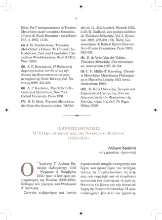 76


ἰδίου, Per l’ interpretazione di Teodoro     des im 14. Jahrhundert, Munich 1952,
Metochites quale umanista bizantino,         3-25; R. Guilland, Les poésies inédites
Rivista di Studi Bizantini e neoellenici     de Théodore Métochite, Vol. 3, Byzan-
N.S. 4, 1967, 11-25.                         tion 1926, 262-302 ; Ch. Diehl, Les
(4). J. M. Featherstone, Theodore            mosaïques de Kahrié Djami dans son
Metochites’ s Poems ‘To Himself’. In-        livre Etudes Byzantines, Paris 1905,
troduction, Text and Translation (By-        392-431.
zantina Windobonensia, Band XXIII),          (8). E. de Vries-Van der Velden,
Wien 2000.                                   Théodore Métochite. Une réévaluati-
(5). J. O. Rosenquist, Ἡ Βυζαντινὴ           on, Amsterdam 1987, 31-104.
Λογοτεχνία ἀπὸ τὸν 6ο αἰ. ὣς τὴν             (9). C. G. Müller-T. Kiessling, Theodo-
ἅλωση τῆς Κωνσταντινουπόλεως,                ri Metochitae Miscellanea Philosophi-
μεταφραστὴς Ἰωάν. Βάσσης, ἔκδ. Κα-           ca et Historica, Leipzig 1821 (ανατ.
νάκης 2008, 221-224.                         Amsterdam 1966).
(6). Α. P. Kazhdan, The Oxford Dic-          (10). Π. Κανελλόπουλος, Ἱστορία τοῦ
tionary of Byzantium, New York:              Εὐρωπαϊκοῦ Πνεύματος, Ἀπὸ τὸν
Oxford University Press 1991.                Αὐγουστῖνο ὣς τὸν Φραγκίσκο τῆς
(7). H. G. Beck, Theodor Metochites,         Ἀσσίζης, τόμος 1ος, ἔκδ. Τὸ Βῆμα,
die Krise des byzantinischen Weltbil-        Ἀθήνα 2010.




                   ΙΩΑΝΝΗΣ ΒΑΤΑΤΖΗΣ
        Ὁ Ἕλλην αὐτοκράτορας τῆς Νικαίας στὸ Βυζάντιο
                        (1222-1254)

                                                               Λάζαρου Ἀραβανῆ
                                                          συγγραφέως - ἐρευνητῆ




Ο
          ̔ Ἰωάννης Γ΄ Δούκας Βα-            στρατιωτικός ὑπῆρξε συνεχιστὴς τοῦ
          τάτζης (Διδυμότειχο 1193           ἔργου τοῦ προκατόχου του πετυχαί-
          - Νυμφαῖο 3 Νοεμβρίου              νοντας νὰ ὑπερδιπλασιάσει τὶς κτή-
          1254) ἦταν ὁ δεύτερος αὐ-          σεις ποὺ παρέλαβε καὶ νὰ ἀνορθώσει
τοκράτορας τῆς Νικαίας (1222-1254),          κοινωνικὰ καὶ οἰκονομικὰ τὸ κράτος,
διάδοχος καὶ γαμπρὸς τοῦ Θεοδώρου            θέτοντας τὶς βάσεις γιὰ τὴν ἀνακατά-
Α΄ Λάσκαρη.                                  ληψη τῆς Κωνσταντινούπολης. Ἡ τρια-
  Συνετὸς κυβερνήτης καὶ ἱκανὸς              νταδιάχρονη βασιλεία του χαρακτη-
 