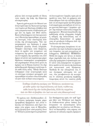 77


ρίζεται ἀπὸ συνεχῆ πρόοδο σὲ ὅλους       νὰ ἐπιτυγχάνουν ὑψηλὲς τιμὲς γιὰ τὰ
τους τομεῖς τῆς ζωῆς τῆς ἐξόριστης       προϊόντα τους. Ἀπὸ τὰ χρήματα ποὺ
αὐτοκρατορίας.                           ἀποκτήθηκαν ἀπὸ τὴν πώληση ἀβγῶν
  Ἀρκετὰ χρόνια μετὰ τὸν θάνατό του      ἀπὸ τὰ αὐτοκρατορικὰ ὀρνιθοτροφεῖα
ἀναγνωρίστηκε ὡς Ἅγιος καὶ ἡ μνήμη       ὁ αὐτοκράτορας κατόρθωσε σὲ σύντο-
του ἐτιμᾶτο μὲ ἰδιαίτερη εὐλάβεια ἀπὸ    μο χρονικὸ διάστημα ν᾿ ἀγοράσει «χά-
τοὺς μικρασιατικοὺς πληθυσμοὺς μέ-       ριν τῆς συζύγου πολυτελὲς στέμμα ἐκ
χρι καὶ τὶς ἀρχὲς τοῦ 20οῦ αἰώνα.        μαργαριτῶν». Φυσικὸ ἐπακόλουθο τῆς
Κατὰ τὰ διαλείμματα τῶν ἐκστρατειῶν      καθολικῆς αὐτῆς εὐημερίας ὑπῆρξε
του ὁ Βατάτζης ἀφοσιώθηκε, μὲ μεγά-      ἡ αὔξηση τῆς πολυτέλειας, καὶ οἱ
λη ἐπιτυχία, στὴν οἰκονομικὴ ἀνά-        εὐπατρίδες δαπανοῦσαν τὸ χρῆμα
πτυξη τῆς αὐτοκρατορίας. Ὑπὸ τὴν         τους σὲ μεταξωτὰ ἐνδύματα ἀπὸ τὴν
πατριαρχική του διοίκηση ἡ χώρα          Ἰταλία καὶ τὴν Ἀνατολή.
ἀπόλαυσε μεγάλη ὑλικὴ εὐημερία.            Ὁ αὐτοκράτορας ἀποφάσισε νὰ πε-
Ὑπῆρξεν οἰκονόμος τόσο ἐξαίρετος,        ριστείλει τὴν περὶ τὶς δαπάνες ἀμετρία
ὥστε τὸ προϊὸν τῶν κτημάτων τοῦ          τῶν ὑπηκόων του καὶ συγχρόνως νὰ
στέμματος ὄχι μόνον ἐπαρκοῦσε γιὰ        ἐνθαρρύνει ΕΘΝΙΚΑΣ ΒΙΟΜΗΧΑ-
τὴ συντήρηση τῆς τραπέζας του, ἀλλ᾿      ΝΙΑΣ ἐπὶ ζημίᾳ τῶν ξένων, οἱ ὁποῖοι
ἄφηνε σὲ αὐτὸν καὶ περίσσευμα χάριν      εἶχαν ὠφεληθεῖ ἀπὸ τὴν ἀτέλεια ποὺ
ἱδρύσεως νοσοκομείων, πτωχοκομείων       τοὺς εἶχε χορηγήσει ὁ προκάτοχός του.
καὶ γηροκομείων οὕτως ὥστε μετὰ τὶς      Γι᾿ αὐτὸ τοὺς ἀπαγόρευσε νὰ φοροῦν
ἡμέρες του ἡ Νίκαια λεγόταν ὅτι εἶχε     ξένα προϊόντα ἐπὶ ποινῇ τῆς ἀπώλειας
φιλανθρωπικὰ ἱδρύματα καλύτερα ἀ-        τοῦ κοινωνικοῦ τους ἀξιώματος.
πὸ κάθε ἄλλη πόλη. Ἔδειξε ἰδιαίτερο      Ἐπέδειξε δὲ τὴν εἰλικρίνειά του, ὅ-
ἐνδιαφέρον στὴν κτηνοτροφία κατὰ         ταν ἐπιτίμησε αὐστηρῶς τὸν γιό
τὸ σύστημα νεοτέρων μοναρχῶν καὶ         του, «ἅτε μεταβαίνοντα εἰς κυνηγέ-
προσπάθησε νὰ πείσει τοὺς εὐπατρίδες     σια ἐν πλούσιᾳ μεταξωτῇ περιβολῇ,
νὰ ζοῦν ἀπὸ τὰ δικά τους κτήματα.        ὑπομνήσας αὐτόν ὅτι τοιαύτη χλιδὴ

        Στάθηκε ἀληθινὸς πατέρας τῶν Ἑλλήνων, πατάσσοντας
        μὲ κάθε τρόπο τὴν ἐκμετάλλευση τοῦ λαοῦ, νιώθοντας
         κάθε λεπτὸ ὄχι σὰν ἁπλὸς βασιλιάς, ἀλλὰ ὡς ταγμένος
      ἀπὸ τὸν Θεὸ νὰ βοηθάει τὸν λαό του καὶ τοὺς ἀδικουμένους!

   Τὸ κράτος τῶν «Σελδσουκιδῶν» εἶ-      ἦτο δυσάρμοστος πρὸς τὸν καθ᾿ ἡμέ-
χε ἀνάγκη πρόχειρης ἀγορᾶς χάριν         ραν βίον τῶν Ἑλλήνων καὶ ὤφειλε
προμήθειας θρεμμάτων καὶ σίτου ἐ-        νὰ ἐπιδεικνύεται μόνον ὁσάκις ἦτο
ξαιτίας τῶν δηλώσεων, ποὺ εἶχαν ἐπι-     ἀναγκαῖον νὰ καταπλαγῶσι ξένοι
φέρει στὶς χώρες τους οἱ Μογγόλοι,       πρέσβεις ἐπὶ τῷ πλούτῳ τοῦ ἔθνους».
καὶ ἡ ζήτηση ἦταν τόσο μεγάλη, ὥστε      Ἀντὶ νὰ διασπαθίζει τοὺς πόρους τοῦ
οἱ Ἕλληνες γαιοκτήμονες μποροῦσαν        κράτους σὲ αὐλικὲς πομπὲς ἀφιέρωνε
 