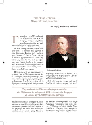 80




                        ΓΕΩΡΓΙΟΣ ΑΒΕΡΩΦ
                      Μέγας Ἐθνικὸς Εὐεργέτης

                                            Σύλλογος Ἠπειρωτῶν Κοζάνης




Γ
         εννήθηκε στὸ Μέτσοβο στὶς
         15 Αὐγούστου τοῦ 1818 καὶ
         ὑπῆρξε, ἂν ὄχι ὁ μεγαλύτε-
         ρος, ἕνας ἀπὸ τοὺς μεγαλύ-
τερους εὐεργέτες τῆς χώρας μας.
   Ἦταν ὁ νεότερος ἀπὸ τὰ ἑπτὰ ἀδέλ-
φια του. Τὰ παιδικά του χρόνια ἦ-
σαν δύσκολα. Βοσκὸς καὶ μαθητὴς
ταυτόχρονα. Γρήγορα ὅμως καὶ σὲ
ἡλικία 22 χρονῶν ἐγκαταλείπει τὴν
ἰδιαίτερη πατρίδα του καὶ μεταβαί-
νει στὸ Κάιρο, δίπλα στὸν ἀδερφὸ
τοῦ Ἀναστάσιο ὁ ὁποῖος ἐργαζόταν σὲ
ὑφασματοπωλεῖο ποὺ διατηροῦσε ὁ
θεῖος τους Ν. Στουρνάρας.
                                        Ὁ Γεώργιος Ἀβέρωφ
  Ἡ ἐργατικότητά του καὶ τὸ ἀνήσυχο
πνεῦμα του τὸν ὁδηγοῦν γρήγορα στὴν     τυχαῖο μάλιστα ὅτι κατὰ τὸ ἔτος 1870
Ἀλεξάνδρεια, ὅπου ἀσχολεῖται μὲ δική    ἀναγνωρίζεται στὴν Αἴγυπτο ὡς ὁ με-
του ἐμπορικὴ ἐπιχείρηση εἰσαγωγῶν       γαλύτερος ἔμπορός της.
- ἐξαγωγῶν. Ἀσχολεῖται ἐπίσης μὲ τὸ       Ἀπὸ τὴν ἐποχὴ ἐκείνη καὶ μετὰ
ἐμπόριο σίτου στὴ Ρωσία καὶ μέσα ἀπὸ    ἀρχίζει νὰ παίρνει σάρκα καὶ ὀστὰ


          Χρηματοδοτεῖ τὸν Ἐθνικοαπελευθερωτικὸ ἀγώνα
     τῶν Ἑλλήνων στὸν πόλεμο τοῦ 1897 ἐνάντια στοὺς Τούρκους
            μὲ τὸ ποσὸ τῶν 1.000.000 χρυσῶν φράγκων.


τὶς ἐπιχειρηματικές του δραστηριότη-    τὸ πλούσιο φιλανθρωπικό του ἔργο.
τες εἰσαγάγει καὶ ἐμπορεύεται μεγάλες   Ἀνεγείρει νοσοκομεῖο γιὰ τοὺς ἀπό-
ποσότητες χρυσονημάτων (τὰ γνωστὰ       ρους Ἕλληνες τῆς Ἀλεξανδρείας. Χρη-
ὡς μπρισίμ) τὰ ὁποῖα τοῦ ἀποδίδουν      ματοδοτεῖ πλήρως τὴν ἀνέγερση
τεράστια οἰκονομικὰ ὀφέλη. Δὲν εἶναι    ἐκκλησιῶν, δημοτικῶν σχολείων καὶ
 