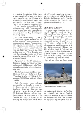 81


γυμνασίων. Ταυτόχρονα δίδει τερά-         τόκη δέκα χρόνια ἀργότερα μεταφέρε-
στια ποσὰ πρὸς εὐεργεσίες στὴν ἰδιαί-     ται μὲ τὸ εὔδρομο «ΜΙΑΟΥΛΗΣ» στὴν
τερη πατρίδα του, τὸ Μέτσοβο καὶ          Ἑλλάδα. Ὡς ἰδιαίτερη τιμὴ ἡ Πατρίδα
σιγὰ - σιγὰ ξεδιπλώνει τὴ δράση του       μας τοῦ ἀπένειμε τὸν τίτλο τοῦ «Με-
ὡς εὐεργέτη σὲ ὅλη τὴν Ἑλλάδα.            γάλου Ἐθνικοῦ Εὐεργέτη».
Ἱδρύει τὴν Ἀβερώφεια Γεωργικὴ Σχο-
λὴ στὴ Λάρισα, χρηματοδοτεῖ τὴν
ἀποπεράτωση τοῦ Πολυτεχνείου              ΘΩΡΗΚΤΟ «ΑΒΕΡΩΦ»
στὴν Ἀθήνα, ἔργο ποὺ ξεκίνησαν οἱ           Ἡ μεγαλύτερη προσφορὰ τοῦ Γε-
συμπατριῶτες του Μιχ. Τοσίτσας καὶ        ωργίου Ἀβέρωφ πρὸς τὴ Χώρα
Ν. Στουρνάρας.                            μας, θεωρεῖται ἀπὸ ἀρκετοὺς καὶ
  Μὲ δικές του δαπάνες κτίζεται ἡ         ὄχι ἄδικα ἡ συμμετοχή του στὴν
Στρατιωτικὴ Σχολὴ Εὐελπίδων, τὸ           ἀγορὰ ἑνὸς θωρακισμένου εὔδρομου
Ὠδεῖο Ἀθηνῶν, ἀναμορφώνεται τὸ            πολεμικοῦ πλοίου τοῦ πασίγνωστου
Παναθηναϊκὸ Στάδιο, ἀνεγείρονται          καὶ θρυλικοῦ «Ἀβέρωφ». Ἡ ἀγορὰ
οἱ ἐφηβικὲς καὶ γυναικεῖες φυλακὲς        αὐτὴ συντελέστηκε δέκα χρόνια μετὰ
στὴν Ἀθήνα οἱ ὁποῖες ἔφεραν τὸ ὄνομά      τὸν Ἑλληνοτουρκικὸ Πόλεμο τοῦ
του καὶ δίδονται χρήματα γιὰ τοὺς         1897 τὴν ἐποχὴ ποὺ τὸ Πολεμικό μας
ἀνδριάντες τοῦ Ρήγα Φεραίου καὶ           Ναυτικὸ διέθετε ἕναν ἀπαρχαιωμένο
τοῦ Πατριάρχη Γρηγορίου τοῦ Ε΄ ποὺ        στόλο ἀνήμπορο νὰ καλύψει τὶς τόσες
κοσμοῦν τὰ προπύλαια τοῦ Πανεπι-          ἀνάγκες τῆς Ἑλληνικῆς Πολιτείας στὶς
στημίου Ἀθηνῶν.                           ἑλληνικὲς καὶ ὄχι μόνο θάλασσες.

  Χρηματοδοτεῖ τὸν Ἐθνικοαπελευ-               Ἀρχικὰ τὸ πλοῖο τὸ ὁποῖο κατα-
θερωτικὸ ἀγώνα τῶν Ἑλλήνων στὸν
πόλεμο τοῦ 1897 ἐνάντια στοὺς Τούρ-
κους μὲ τὸ ποσὸ τῶν 1.000.000 χρυσῶν
φράγκων .
  Μετὰ τὴν πτώχευση τοῦ Ἑλληνικοῦ
Κράτους ἀπὸ τὴν Κυβέρνηση Χαρ.
Τρικούπη δανείζει τὸ Ἑλληνικὸ Δη-
μόσιο μὲ 70.000 λίρες, ποσὸ ποὺ τελικὰ
χαρίζει.
  Ἀπὸ τὶς πλέον σημαντικότερες
προσφορές του ὑπῆρξε ἡ συμμετο-
χή-δωρεά του γιὰ τὴν ἀπόκτηση τοῦ             Τὸ θρυλικὸ θωρηκτὸ «ΑΒΕΡΩΦ»
θρυλικοῦ θωρηκτοῦ «Ἀβέρωφ» γιὰ
τὸ ὁποῖο γίνεται ξεχωριστὴ μνεία.         σκευαζόταν στὸ Λιβόρνο τῆς Ἰταλίας
Ὁ Γεώργιος Ἀβέρωφ πέθανε στὴν             καὶ προορίζονταν γιὰ τὸ Ἰταλικὸ
Ἀλεξάνδρεια τῆς Αἰγύπτου στὶς 15          Πολεμικὸ Ναυτικό. Ἡ ἀκύρωση ὅμως
Ἰουλίου τοῦ 1899. Ἡ σορός του μὲ          τῆς παραγγελίας ἀπὸ τοὺς Ἰταλοὺς
ἐντολὴ τῆς Κυβέρνησης τοῦ Γ .Θεο-         καὶ ἡ ἄμεση προκαταβολὴ τοῦ 1/3
 