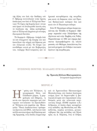 82


τῆς ἀξίας του ἀπὸ τὴν διαθήκη τοῦ        ἡρωικὰ κατορθώματα τῆς πατρίδας
Γ. Ἀβέρωφ συνετέλεσαν στὴν ἄμεση         μας κατὰ τὴ διάρκεια τόσο τοῦ Πρώ-
ἀπόκτησή του ἀπὸ τὸ Ἑλληνικὸ Ναυ-        του Βαλκανικοῦ πολέμου ὅσο καὶ
τικό. Τὸ ὕψος τῆς δωρεᾶς ἦταν τέτοιο     κατὰ τὸν Α΄ Παγκόσμιο πόλεμο.
ποὺ ἀρκεῖ νὰ ἀναλογισθεῖ κανεὶς πὼς
τὸ ὑπόλοιπο τῆς ἀξίας καλύφθηκε            Στὸν Β΄ Παγκόσμιο πόλεμο ἐκπρο-σω-
ἀπὸ τὸ Ἑλληνικὸ Δημόσιο μὲ σύναψη        πώντας τὴν Ἑλλάδα τὸ θωρηκτὸ «Ἀβέ-
ἐξωτερικοῦ δανείου.                      ρωφ» περιπολεῖ στὴν Ἀλεξάνδρεια τῆς
                                         Αἰγύπτου καὶ στὴν Βομβάη στὶς Ἰνδίες.
  Τὸ θωρηκτὸ «Ἀβέρωφ» ὑπῆρξε ἀπὸ
τὰ πιὸ σύγχρονά τῆς ἐποχῆς του καὶ       Παροπλίστηκε τὸ 1951 καὶ σήμερα βρί-
ἀποτέλεσε τὴν αἰχμὴ τοῦ δόρατος γιὰ      σκεται ἀγκυροβολημένο ὡς πλωτὸ
τὸν ἑλληνικὸ στόλο. Τὸ ὄνομά του         μουσεῖο, στὸ Φάληρο, ἀποτελώντας ἕνα
συνδέθηκε στενὰ μὲ τὸν Κυβερνήτη         ζωντανὸ μνημεῖο τῶν ἔνδοξων ναυτικῶν
του, ναύαρχο Κουντουριώτη καὶ τὰ         ἀγώνων τῆς πατρίδας μας.




     ΕΥΞΕΙΝΟΣ ΠΟΝΤΟΣ: ΧΙΛΙΑΔΕΣ ΕΤΗ ΕΛ ΛΗΝΙΚΟΣ

                                        Δρ. Ἐρατοῦς Ζέλλιου-Μαστοροκώστα,
                                                     ἱστορικοῦ-ἀρχαιολόγου


                               ΜΕΡΟΣ A΄




Η
           ̔ φύση τῶν Ἑλλήνων, ἡ         καὶ τὸ Ἀριστοτέλειο Πανεπιστήμιο
           γεωγραφικὴ θέση τοῦ           Θεσσαλονίκης, τῶν ὁποίων ἀπώτερος
           ἑλλαδικοῦ χώρου, ἡ μορ-       στόχος ἦταν νὰ διερευνηθεῖ ἡ βιο-
           φολογία τοῦ ἐδάφους, ἡ        λογικὴ ἱστορία τῶν εὐρωπαϊκῶν πλη-
πενία τῶν ὀρεινῶν περιοχῶν καὶ τῶν       θυσμῶν, μετὰ τὴν τελευταία παγε-
νησιῶν συντέλεσαν νὰ ἐξαπλωθοῦν          τωνικὴ ἐποχὴ (10.000 περίπου π.Χ.)
οἱ Ἕλληνες στὰ παράλια τῆς Μεσο-         ἄνθρωποι, οἱ ὁποῖοι εἶχαν καταφύγει
γείου. Ὅπως ἀποδεικνύουν πρόσφα-         στὶς πεδιάδες τῆς Θεσσαλίας καὶ Μα-
τες ἔρευνες τοῦ DNA, ποὺ ἔγιναν ἀπὸ      κεδονίας, κυρίως γυναῖκες, μετακι-
πολλὰ πανεπιστήμια τῆς Εὐρώπης καὶ       νήθηκαν διὰ τῆς κοιλάδας τοῦ Ἀξιοῦ
τῆς Ἀμερικῆς, στὶς ὁποῖες συμμετεῖχε     πρὸς τὴ Δ. Εὐρώπη, ἐνῷ οἱ ἄνδρες
 