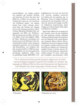 83


μετακινήθηκαν μὲ σκάφη κυρίως            ἐπιβεβαιώνουν ὅτι ἀπὸ τὴν 9η ἢ 8η
στὰ παράλια τῆς Ἰταλίας, Γαλλίας         π.Χ. χιλιετία πλοιάρια κινοῦνται
καὶ Ἰσπανίας. Γἰ αὐτὸ, ἕως πρὶν ἀπὸ     στὸ Αἰγαῖο καὶ στὰ παράλια τῆς Δ.
8000 ἔτη, τὸ DNA τῶν κατοίκων τῆς        Εὐρώπης. Ἴσως νὰ ὑπῆρχε θαλάσσια
Ἰταλίας ἦταν ὅμοιο μὲ τῶν κατοίκων       συγκοινωνία καὶ ἐνωρίτερα, διότι τὴ
τοῦ ἑλλαδικοῦ χώρου˙ τὴν ἀρχαία          12η π.Χ. χιλιετία θὰ ὑπῆρχε στὴ Θά-
ἐποχὴ ἕνας στοὺς τέσσερις κατοί-         σο ἀνθρώπινη ἐγκατάσταση, ἀφοῦ
κους ὅλης τῆς Ἰταλίας καὶ σήμερα         ὑπῆρχε μεταλλεῖο ὤχρας. Πῶς πῆγαν
ἕνας στοὺς τέσσερις κατοίκους τῆς Ν.     οἱ ἄνθρωποι στὴ Θάσο;
Ἰταλίας (Μεγάλης Ἑλλάδας) ἔχει τὴν         Ἀφοῦ εἶχαν φθάσει μὲ τὰ σκάφη ἕως
σφραγίδα τοῦ DNA τῶν Ἑλλήνων.            τὴν Ἰσπανία, γιατί νὰ μὴν δεχθοῦμε
Καὶ ἐπιστημονικὸ συνέδριο, ποὺ ἔγινε     ὅτι λίγο ἀργότερα κάποιοι τολμηροὶ
στὴ Μῆλο 12-15 Σεπτεμβρίου 2002,         Ἕλληνες θαλασσοπόροι θὰ ἔπλευσαν
μὲ θέμα «Θαλάσσιες μεταφορὲς καὶ         καὶ στὴ θάλασσα στὴν ὁποία ἔδωσαν
ἐπικοινωνίες στῆν Μεσόγειο: Ἀπό τὴν      τὴν ὀνομασία Ἄξεινο (ἄξενο) Πόντο.
παλαιολιθική ἐποχὴ στοὺς πρώιμους        Τῆς ἔδωσαν αὐτὴ τὴν ὀνομασία, ἐπειδὴ
ρωμαϊκοὺς χρόνους» καὶ ἡ μεταφορὰ        τὸν χειμώνα κυρίως καλύπτεται ἀπὸ
τῆς Παπυρέλλας, τοῦ σκάφους ποὺ          ἐπικίνδυνες ὁμίχλες καὶ ἐπικρατοῦν
εἶχε κατασκευασθεῖ τὸ 1989 καὶ χρη-      σφοδροὶ ἄνεμοι, οἱ ὁποῖοι κάνουν δύ-
σιμοποιήθηκε γιὰ τὴν ἀναπαράσταση        σκολη τὴ ναυσιπλοΐα καὶ προκαλοῦν
μεταφορᾶς ὀψιδιανοῦ λίθου κατὰ           πολλὰ ναυάγια. Γἰ αὐτό, ὅπως γρά-
τὴ μεσολιθικὴ ἐποχὴ (8000-7000 π. Χ.)    φει ὁ Στράβων, «μὴ πελαγίζειν... ἀλλὰ

  Γιὰ τὰ πλούσια μεταλλεῖα χρυσοῦ, ἀργυροῦ, σιδήρου καὶ τὴ συγκέ-
ντρωση μὲ δέρματα ψηγμάτων χρυσοῦ ὑπὸ τὶς ὄχθες τῶν ποταμῶν τῆς
περιοχῆς τοῦ Εὐξεινοῦ Πόντου ἔγινε καὶ ἡ ἐκστρατεία τῶν Ἀργοναυτῶν
   στὴν Κολχίδα στὴν ὁποία συμμετεῖχαν οἱ ἐκλεκτότεροι Ἕλληνες.




Ὁ Προμηθέας                                  Ὁ Ἡρακλῆς στὴν τέχνη
 