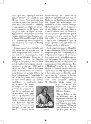 84


παρὰ γῆν πλεῖν», δηλαδὴ οἱ ναυτικοὶ    ἐξανθρωπιστὴς καὶ ἐκπολιτιστὴς
ἔπλεαν πλησίον τῶν παραλιῶν τοῦ        ἐξάπλωσε τὴν ἑλληνικὴ ἰσχὺ ἕως τὸν
Ἀξείνου Πόντου. Ἀλλὰ καὶ ἐπειδὴ στὰ    Καύκασο τῆς Σκυθίας, ἀλλὰ ἡττηθεὶς
παράλια κατοικοῦσαν ἡμιάγριοι βάρ-     ἀπὸ ἄγριο λαὸ καθηλώθηκε καὶ
βαροι λαοί, τοὺς ὁποίους οἱ Ἕλληνες    ἀπέθανε. Κατὰ τὸν Ἡσίοδο4, ἐπειδὴ ὁ
ἴσως γνώριζαν, ἀφοῦ ἔφθαναν μὲ σκά-    Προμηθεὺς ἔδωσε στοὺς ἀνθρώπους
φος στὰ παράλια της Μ. Ἀσίας, ποὺ      τὸ πῦρ, ὁ Ζεὺς τὸν ἔδεσε μὲ χάλκινες
βρέχονται ἀπὸ τὸ Αἰγαῖο πέλαγος.       ἁλυσίδες σὲ ἕναν κίονα καὶ ὅρισε ἀετὸ
Ἀργότερα κατ̓ εὐφημισμὸν ἀλλὰ καὶ      νὰ κατατρώγει τὸ ἧπαρ του τὴν ἡμέρα,
ἐξαιτίας τῆς πλούσιας ἐνδοχώρας τὴν    τὸ ὁποῖο ἀναγεννᾶτο τὴ νύκτα. Μετὰ
ὀνόμασαν Εὔξεινο Πόντο καὶ τὸ 1225     ἀπὸ πολλὰ ἔτη, τετρακόσια κατὰ τὸν
μ.Χ. συναντοῦμε στοὺς Μογγόλους        Αἰσχύλο, τὸν ἐλευθέρωσε ὁ Ἡρακλῆς
καὶ Τατάρους τὴν ὀνομασία Μαύρη        καὶ μὲ τὴν ἄδεια τοῦ Διὸς ἀνῆλθε στὸν
θάλασσα.                               Ὄλυμπο καὶ ἔγινε ἀθάνατος.
  Πάντως ὅλοι μένουμε ἔκθαμβοι πρὸ      Κατὰ τὴ μυθολογία καὶ ὁ Ἡρακλῆς,
τῶν ψηγμάτων τῆς ἱστορίας μας, τὰ ὁ ὁποῖος θεωρεῖται ὁ ἐλευθερωτὴς τῆς
ὁποῖα ἀναφέρονται στὸν Εὔξεινο Πό- ἀνθρωπότητας ἀπὸ τὰ ἄγρια θηρία, ὁ
ντο καὶ εἶναι κατεσπαρμένα στὴν ἄνθρωπος ποὺ δάμασε τὴ φύση καὶ
ἀχλὺ τῆς μυθολογίας. Ὅπως π.χ. ὁ ὑποχρέωσε αὐτὴν στὴν ἐξυπηρέτηση
Προμηθεύς, ὁ κατὰ τὸν Αἰσχύλο τοῦ ἀνθρώπου, ἔφθασε στὸν Πόντο,
αὐτόχθων ἄνθρωπος, ὁ διὰ τοῦ υἱοῦ ὅπου ἐλευθέρωσε τὸν Προμηθέα γιὰ
τοῦ Δευκαλίωνος γενάρχης τῆς ἀνθ- κάποιους ἀπὸ τοὺς ἄθλους του. Καὶ
ρωπότητας γενόμενος, ἀλλὰ καὶ ὁ ὁ Ἡρόδοτος5 ἀναφέρει ὅτι οἱ Σκύθες
εὐεργέτης αὐτῆς, διότι οἱ ἄνθρωποι ἔλαβαν τὸ ὄνομά τους ἀπὸ τὸν υἱὸ τοῦ
μετὰ τὸν κατακλυσμὸ τοῦ Δευκαλί- Ἡρακλέους καὶ τῆς Ἐχίδνας Σκύθη,
ωνος ζοῦσαν σὲ μεγάλη ἀθλιότητα, ὁ βασιλικὸς οἶκος τῶν Σκυθῶν κατά-
ὅπως τὰ ἄγρια ζῶα. Ὁ Προμηθεὺς δί- γεται ἀπὸ τὸν Ἡρακλέα, οἱ Σκύθες
δαξε στοὺς ἀνθρώπους «νήπιους ὄντας Καλλιπίδες εἶναι Ἑλληνοσκύθες καὶ
τὸ πρὶν ἔννους ἔθηκα καὶ φρένων στὸν Πόντο κατοικοῦν Ἕλληνες.
ἐπηβόλους2» νὰ οἰκοδομοῦν οἰκίες, Ὁ Ἡρακλῆς ἔλαβε μέρος καὶ
νὰ διαιροῦν τὸν χρόνο                            στὴν ἐκστρατεία τῶν
σὲ ἐποχὲς καὶ νὰ ρυθμί-                          Ἀργοναυτῶν, ἡ ὁποία
ζουν τὸν βίο τους κατὰ τὶς                       ἔγινε στὴν Κολχίδα6 τοῦ
ἐποχές, τὴν ἀρίθμηση καὶ                         Εὔξεινου Πόντου.
τὶς συνθέσεις τῶν γραμ-                            Καὶ ὁ Φρίξος, ὁ υἱὸς
μάτων, τὴ θεραπεία τῶν                           τοῦ Ἀδάμαντος καὶ τῆς
ἀσθενειῶν, τὴν ναυπηγική,                        Νεφέλης καὶ ἀδελφός τῆς
τὴν ἱστιοπλοΐα, τὴν ἐξόρυξη                      Ἕλλης, ἡ ὁποία πνίγηκε
τῶν θησαυρῶν τῆς γῆς                             στὴ θάλασσα ποὺ ἔλαβε
(χρυσοῦ, ἀργύρου, χαλκοῦ,                        τὸ ὀνομά της, Ἕλλης πό-
σιδήρου), τὴ μαντική καὶ                         ντος- Ἑλλήσποντος, ἀπὸ
ἄλλα3. Ὁ πρῶτος αὐτὸς            Ὁ Στράβων       τὴν Κεντρικὴ Ἑλλάδα
 