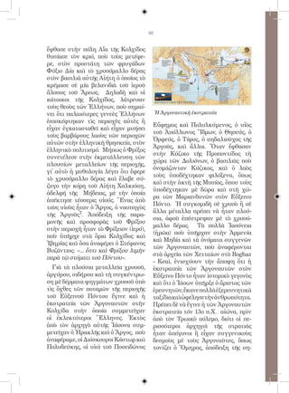 85


ἔφθασε στὴν πόλη Αἴα τῆς Κολχίδος
θυσίασε τὸν κριό, ποὺ τοὺς μετέφε-
ρε, στὸν προστάτη τῶν φρυγάδων
Φύξιο Δία καὶ τὸ χρυσόμαλλο δέρας
στὸν βασιλιὰ αὐτῆς Αἰήτη ὁ ὁποῖος τὸ
κρέμασε σὲ μία βελανιδιὰ τοῦ ἱεροῦ
ἄλσους τοῦ Ἄρεως. Δηλαδὴ καὶ οἱ
κάτοικοι τῆς Κολχίδος, λάτρευαν
τοὺς θεοὺς τῶν Ἑλλήνων, ποὺ σημαί-
νει ὅτι παλαιότερες γενεὲς Ἑλλήνων           Ἡ Ἀργοναυτικὴ ἐκστρατεία
ἐπισκέφτηκαν τὶς περιοχὲς αὐτὲς ἢ
                                         Εὔφημος καὶ Πολυλκύμενος, ὁ υἱὸς
εἶχαν ἐγκατασταθεῖ καὶ εἶχαν μυήσει
                                         τοῦ Ἀπόλλωνος Ἴδμων, ὁ Θησεύς, ὁ
τοὺς βαρβάρους λαοὺς τῶν περιοχῶν
                                         Ὀρφεύς, ὁ Τίφυς, ὁ πηδαλιοῦχος τῆς
αὐτῶν στὴν ἑλληνικὴ θρησκεία, στὸν
                                         Ἀργοῦς, καὶ ἄλλοι. Ὅταν ἔφθασαν
ἑλληνικὸ πολιτισμό. Μήπως ὁ Φρίξος
                                         στὴν Κύζικο τῆς Προποντίδος τὴ
συνετέλεσε στὴν ἐκμετάλλευση τῶν
                                         χώρα τῶν Δολιόνων, ὁ βασιλιᾶς ποὺ
πλουσίων μεταλλείων τῆς περιοχῆς,
                                         ὀνομάζονταν Κύζικος, καὶ ὁ λαὸς
γἰ αὐτὸ ἡ μυθολογία λέγει ὅτι ἔφερε
                                         τοὺς ὑποδέχτηκαν φιλόξενα, ὅπως
τὸ χρυσόμαλλο δέρας καὶ ἔλαβε σύ-
                                         καὶ στὴν ἀκτὴ τῆς Μυσίας, ὅπου τοὺς
ζυγο τὴν κόρη τοῦ Αἰήτη Χαλκιόπη,
                                         ὑποδέχτηκαν μὲ δῶρα καὶ στὴ χώ-
ἀδελφή τῆς Μήδειας, μὲ τὴν ὁποία
                                         ρα τῶν Μαριανδυνῶν στὸν Εὔξεινο
ἀπέκτησε τέσσερις υἱούς. Ἕνας ἀπὸ
                                         Πόντο. Ἡ συγκομιδὴ σὲ χρυσὸ ἢ σὲ
τοὺς υἱοὺς ἦταν ὁ Ἄργος, ὁ ναυπηγὸς
                                         ἄλλα μέταλλα πρέπει νὰ ἦταν πλού-
τῆς Ἀργοῦς7. Ἀπόδειξη τῆς παρα-
                                         σια, ἀφοῦ ἐπέστρεψαν μὲ τὸ χρυσό-
μονῆς καὶ προσφορᾶς τοῦ Φρίξου
                                         μαλλο δέρας. Τὰ πολλὰ Ἰασόνεια
στὴν περιοχὴ ἦταν τὸ Φρίξειον (ἱερό),
                                         (ἡρῶα) ποὺ ὑπῆρχαν στὴν Ἀρμενία
ποὺ ὑπῆρχε στὰ ὅρια Κολχίδος καὶ
                                         καὶ Μηδία καὶ τὰ ὀνόματα συγγενῶν
Ἰβηρίας καὶ ὅσα ἀναφέρει ὁ Στέφανος
                                         τῶν Ἀργοναυτῶν, ποὺ ἀναφέρονται
Βυζάντιος: «... ἔστι καὶ Φρίξου λιμὴν
                                         στὰ ἀρχεῖα τῶν Χετταίων στὸ Boghaz
παρὰ τῷ στόματι τοῦ Πόντου».
                                         - Κeui, ἐνισχύουν τὴν ἄποψη ὅτι ἡ
  Γιὰ τὰ πλούσια μεταλλεῖα χρυσοῦ,       ἐκστρατεία τῶν Ἀργοναυτῶν στὸν
ἀργύρου, σιδήρου καὶ τὴ συγκέντρω-       Εὔξεινο Πόντο ἦταν ἱστορικὸ γεγονὸς
ση μὲ δέρματα ψηγμάτων χρυσοῦ ὑπὸ        καὶ ὅτι ὁ Ἰάσων ὑπῆρξε ὁ ἄριστος τῶν
τὶς ὄχθες τῶν ποταμῶν τῆς περιοχῆς       ἐρευνητῶν, ἔκανε πολλὰ ἐξερευνητικὰ
τοῦ Εὐξεινοῦ Πόντου ἔγινε καὶ ἡ          ταξίδιακαὶὠφέλησετὴνἀνθρωπότητα.
ἐκστρατεία τῶν Ἀργοναυτῶν στὴν           Πρέπει δὲ νὰ ἔγινε ἡ τῶν Ἀργοναυτῶν
Κολχίδα στὴν ὁποία συμμετεῖχαν           ἐκστρατεία τόν 13ο π.Χ. αἰώνα, πρὶν
οἱ ἐκλεκτότεροι Ἕλληνες. Ἐκτὸς           ἀπὸ τὸν Τρωικὸ πόλεμο, διότι οἱ πε-
ἀπὸ τὸν ἀρχηγὸ αὐτῆς Ἰάσονα συμ-         ρισσότεροι ἀρχηγοὶ τῆς στρατιᾶς
μετεῖχαν ὁ Ἡρακλῆς καὶ ὁ Ἄργος, ποὺ      ἦταν ἀπόγονοι ἢ εἶχαν συγγενικοὺς
ἀναφέραμε, οἱ Διόσκουροι Κάστωρ καὶ      δεσμοὺς μὲ τοὺς Ἀργοναῦτες, ὅπως
Πολυδεύκης, οἱ υἱοὶ τοῦ Ποσειδῶνος       τονίζει ὁ Ὅμηρος, ἀπόδειξη τῆς ση-
 