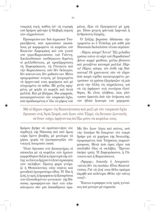 90


νεκρικὴ σιγή, καθὼς ἀπ̓ τὴ στροφὴ          μάτια, ἄξια νὰ ἐξαγοραστεῖ μὲ χρῆ-
τοῦ δρόμου φάνηκε ἡ θλιβερὴ πομπὴ          μα. Πόσο φτηνὴ φάνταζε ξαφνικὰ ἡ
τῶν αἰχμαλώτων.                            ἀνθρώπινη ὕπαρξη..
  Προπορεύονταν δυὸ ἀγριωποὶ Του-            Ὁ Σεΐζης βαροῦσε ἀδιάκοπα τὴν
ρκαλβανοί, ποὺ κρατοῦσαν πασσά-            τρομπέτα κι ὁ Τελάλης γιὰ κάθε μία
λους μὲ καρφωμένα τὰ κεφάλια τοῦ           Ναουσαία διαλαλοῦσε τέτοια περίπου:
Καπετὰν Ζαφειράκη καὶ τοῦ γυιοῦ              - Πάρτε, κόσμε! Ἄιντε! Ἕξι χιλιάδες
τοῦ γερο-Καρατάσσου, τοῦ Γιάννη.           γρόσια τοῦτο τὸ οὐρὶ τοῦ Παραδείσου!
Ἀκολουθοῦσαν πισθάγκωνα δεμένες
                                           Δέστε κορμὶ φειδίσιο, χείλια βύσσινο
οἱ μελλοθάνατες, μὲ προεξάρχουσες
                                           καὶ μεταξένια κατσαρὰ μαλλιά. Πάρ-
τὴ Ζαφειράκαινα, τὴ Γάτσαινα καὶ
                                           τε! Πάρτε, κόσμε, τὸν ἀνθὸ τῆς Νιά-
τὴν Καρατάσαινα, ποὺ δὲν ἔκλαιγαν,
δὲν κόπτονταν, δὲν μαδιοῦνταν. Μόνο        ουστας! Οἱ χριστιανοί, σὰν νὰ τὄχαν
προχωροῦσαν στητές, μὲ ξεσχισμένα          ἀπὸ καιρὸ σχέδιο καταστρωμένο, με-
τὰ ἀρχοντικά τους φορέματα καὶ μὲ          τροῦσαν τὰ γρόσια ἐξαγόραζαν τὴ μία
πληγωμένα τὰ πόδια. Μὲ χείλη σφιγ-         μετὰ τὴν ἄλλη τὶς αἰχμάλωτες, γιὰ
μένα, μὲ ψηλὰ τὸ κεφάλι καὶ λυτὰ           νὰ τὶς ἀφήσουν στὴ συνέχεια ἐλεύ-
μαλλιά. Καὶ μὲ βλέμμα, ἴδιο ρομφαία,       θερες. Κι εἶναι ἀλήθεια, πὼς γλύ-
κατακεραύνωναν τὸν τουρκικὸ ὄχλο,          τωσαν ἀρκετὲς ἀπὸ τὴν ἀτίμωση καὶ
ποὺ ἀραδιασμένος σ̓ ὅλο τὸ μῆκος τοῦ       τὸν ἠθικὸ ξεπεσμὸ τοῦ χαρεμιοῦ.

  Μὰ οἱ δήμιοι πῆραν τὶς Καπετάνισσες καὶ μαζὶ μὲ τὸν τουρκικὸ ὄχλο
  ἔφτασαν στὴ Ἁγιὰ Σοφιά, ποὺ ἦταν τότε Τζαμί, τὶς ἔκτισαν ζωντανὲς
        σὲ ἕναν τοῖχο, ἀφήνοντας ἀπ΄ἔξω μόνο τὰ κεφάλια τους.

δρόμου βγῆκε νὰ προϋπαντήσει τὸν           Μὰ δὲν ἦταν λίγες καὶ κεῖνες, ποὺ
πορθητὴ τῆς Νάουσας καὶ ποὺ ὅμως           τὴν ἐπαύριο θὰ ἔπαιρναν τὸν πικρὸ
τώρα ἔμενε βουβός, μὲ μετέωρα τὰ           δρόμο γιὰ τὰ χαρέμια τῆς Ἀνατολῆς,
χέρια, χωρὶς νὰ ζητοκραυγάζει τὸν          ἀγορασμένες ἀπὸ Τούρκους σωματέ-
νικητὴ Λουμποὺτ πασά.                      μπορους. Μετὰ ἀπὸ ὧρες εἶχαν πιὰ
  Ὅταν ἔφτασαν στὸ Διοικητήριο, οἱ         πουληθεῖ ὅλες οἱ σκλάβες. Ἔμεναν
πάσσαλοι μὲ τὰ κεφάλια τῶν ἡρώων           ἀκόμα τρεῖς; Ἡ Ζαφειράκαινα, ἡ Γά-
καρφώθηκαν δεξιὰ κι ἀριστερὰ τῆς πύ-       τσαινα καὶ ἡ Καρατάσαινα.
λης κι ἔπειτα ἄρχισε ὁ πλειστηριασμὸς        «Ἄφεριμ», ἔσκουξε ὁ Λουμπούτ·
τῶν σκλάβων. Πρώτη φορὰ γνώρι-             «αὐτὲς δὲν τὶς πουλάω. Εἶναι Καπετά-
ζε ἡ Θεσσαλονίκη τόσο σπάνιο καὶ
                                           νισσες. Γιὰ τὴ ζωή τους θέλω πράγμα
μοναδικὸ ἐμπορεύσιμο εἶδος. Ἡ ἴδια ἡ
                                           ἀκριβὸ καὶ πολύτιμο. Θέλω τὴν πίστη
ζωή, ἡ τιμή, ἡ ὀμορφιὰ κι ἡ ἀξιοπρέπεια
                                           τους!».
τῶν ἁλυσοδεμένων γυναικῶν τῆς Νά-
ουσας προσφέρονταν ἐκεῖ στὸ πλα-             Ἔπειτα στράφηκε στὶς τρεῖς γυναῖ-
κόστρωτο σὰν μία ὁποιαδήποτε πρα-          κες καὶ ρώτησε μὲ σημασία:
 