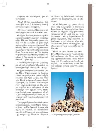 91


  -Δέχεστε νὰ τουρκέψετε, γιὰ νὰ            τὶς ἔκανε τὴ δελεαστικὴ πρόταση:
γλυτώσετε;                                  -Δέχεστε νὰ τουρκέψετε, γιὰ νὰ γλυ-
  -Ποτέ! Βγῆκε καρδιόβγαλτη ἀπὸ             τώσετε;
τὰ στήθια τους ἡ ἀπάντηση. Κοφτή,             Μὲ τὸ λιόγερμα τῆς τρίτης μέρας-
μονολεκτικὴ καὶ περήφανη.                   ὅπως μᾶς πληροφορεῖ ὁ ἱστορικὸς
  -Θάνατος στὶς σκύλες! Γρύλισε τότε ὁ      Τρικούπης- ἡ Γάτσαινα λύγισε. Ἀνα-
πασὰς ὀργισμένος καὶ κατακόκκινος.          λύθηκε σὲ λυγμοὺς. Δέχτηκε νὰ δια-
                                            πραγματευτεῖ τὴ ζωή της μὲ τοὺς
  Οἱ δήμιοι ἅρπαξαν βάναυσα τὴν Κα-         τυράννους... Μὰ ἡ Ζαφειράκαινα ἔ-
ρατάσαινα καὶ τὴν ἔκλεισαν σὲ σακὶ μὲ       φτασε περήφανη, ἀπροσκύνητη κι
φίδια. Πίστευε ὁ θηριώδης Λουμπούτ          ἀστέναχτη στὴν πέμπτη μέρα τῶν
πὼς ἔτσι τὸ τέλος της θὰ ἦταν ἀργό,         βασάνων της, ὅποτε μία τσιγγάνα τῆς
μαρτυρικό, μὲ φρικτοὺς πόνους καὶ βα-       κλώτσησε δυνατὰ τὸ κεφάλι καὶ τὴ
σάνους. Ὅμως τὰ ἑρπετὰ ἔχυσαν τόσο          λύτρωσε..
δηλητήριο στὶς φλέβες τῆς μάρτυρος,
ὥστε ἔπεσε σὲ κῶμα κι ἔτσι πέρασε             Ἦταν τὰ μέσα Μαΐου τοῦ 1822...
στὴν ἀγκαλιὰ τοῦ Θεοῦ ἤρεμα καὶ γα-         Ἑνὸς Μαΐου δροσεροῦ, γελαστοῦ καὶ
λήνια. Ὁ Λουμποὺτ ἐξαγριώθηκε καὶ           ἀνθοστόλιστου, σὰν ὅλους τοὺς Μαΐ-
ἔδωσε ἄλλη διαταγὴ:                         ους τῆς Θεσσαλονίκης. Ἑνὸς Μαΐου
                                            ὅμως ποὺ δὲν μπόρεσε νὰ ἀγγίξει τὶς
 - Τὶς ἄλλες δυὸ θάψτε τις ζωντανές.        καρδιὲς τῶν ἀνθρώπων, γιατί ἐκεῖ
Μὲ μόνο τὰ κεφάλια ἀπ̓ ἔξω, γιὰ νὰ τὶς      εἶχε κράτος ὁ τρόμος, τὸ πένθος καὶ ἡ
φᾶνε ἀργὰ-ἀργὰ τὰ ζούζουλα τῆς γῆς.         ἀγωνία.
  Οἱ χριστιανοὶ πάγωσαν ἀπὸ τὸν τρό-
μο. Μὰ οἱ δήμιοι πῆραν τὶς Καπετά-
νισσες καὶ μαζὶ μὲ τὸν τουρκικὸ ὄχλο
ἔφτασαν στὴ Ἁγια- Σοφιά, ποὺ ἦταν
τότε Τζαμί, καὶ κατὰ πληροφορία τοῦ
Πουκεβίλ, τὶς ἔκτισαν ζωντανὲς σὲ
ἕναν τοῖχο, ἀφήνοντας ἀπ̓ ἔξω μόνο
τὰ κεφάλια τους, σύμφωνα μὲ τὴν
προσταγὴ τοῦ ἀφέντη τους. Μάλι-
στα τὶς ἄλλειψαν τὰ πρόσωπα μὲ μέ-
λι, γιὰ νὰ ἔρχονται οἱ μέλισσες, νὰ τὶς
τσιμπᾶνε καὶ νὰ πολλαπλασιάζουν τὸ
μαρτύριο.
  Τρεῖς μέρες ἔμειναν ἐκεῖ οἱ δυὸ γυναῖ-
κες κι ὑπέμειναν σιωπηλὲς τὰ βασανι-
στήρια, τὴν ἴδια ὥρα ποὺ ὁ τουρκικὸς
ὄχλος τὶς ἔφτυνε, τὶς περιγελοῦσε
καὶ τὶς φοβέριζε, ἐνῷ ὁ ἐκπρόσωπος
τῆς τουρκικῆς ἐξουσίας διαρκῶς                  Tὸ μνημεῖο τῆς θυσίας στὴν Ἀραπίτσα.
 