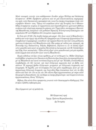 93


Ἀξιόν ποταμόν στενήν τινα καθήκουσαν ἄνωθεν μέχρι Πέλλης καί θαλάσσης
ἐκτήσαντο» (Β΄99). Προβαίνει μάλιστα καί σέ μιά ἑλκυστικότατη παραχώρη-
ση πρός τούς Σκοπιανούς προσφέροντάς τους ἕνα ἀκόμη ἐπιχείρημα ὑπέρ τῶν
στρεβλῶν θέσεών τους. Ὅμως στό κεφάλαιο αὐτό τῆς Ἱστορίας του ὁ Θουκυ-
δίδης ἀναφέρεται κυρίως σε ἀρχαιότατες καί ἀπροσδιορίστου χρονικοῦ βάθους
κτήσεις στήν εὑρύτερη περιοχή ἐκ μέρους τῶν Τημενιδῶν, πανάρχαιων ἱδρυτῶν
τῆς Μακεδονίας, ἀπογόνων τοῦ μυθικοῦ Ἡρακλῆ. Ἡ ἀνάγνωση ὁλόκληρου τοῦ
κεφαλαίου 99 τοῦ Β΄βιβλίου δέν ἐπιτρέπει παρανοήσεις.
	 3. Στίς σελ. 87-88 («Ἄς λεχθεῖ ἀκόμη μία φορά - δέν ἦταν ποτέ ἡ Μακεδονία»),
καθώς καί στήν ἀρχή τῆς σελίδας 85, ἐφαρμόζοντας ὁ ἐπιφανής ἀρχαιολόγος ἕνα
ὑπερβολικό συμψηφισμό, τοποθετεῖ τήν ἀρχαία Παιονία-τήν ἀπό τούς μυθικούς
χρόνους ἀνήκουσα στή Μακεδονία-στήν ἴδια μοῖρα μέ πόλεις και περιοχές τῆς
Ἀνατολῆς (π.χ. Παλαιστίνη, Τάξιλα, Βαβυλώνα, Αἴγυπτο κ. ἄ.) οἱ ὁποῖες εἶχαν
γίνει μακεδονικές κατά τή μεγάλη Πανελλήνια ἐκστρατεία τοῦ Μ. Ἀλεξάνδρου
καί ἑξῆς, ὅταν κατακλείει: «Ὅλες αὐτές εἶχαν γίνει μακεδονικές γιά μία περίοδο,
ἀλλά καμμία ἀπό αὐτές δέν ἦταν ποτέ ἡ Μακεδονία».
	 Χωρίς οὐδόλως νά ἔχει τέτοια πρόθεση, μέ τό νά θεωρεῖ ὁ κ. Miller ὁλόκληρο
συλλήβδην τό κράτος τῶν Σκοπίων ὡς Παιονία, ἄρα, ὅπως λέει, ὡς περιοχή ἄσχετη
μέ τή Μακεδονία καί κατά συνέπεια ἄσχετη καί μέ τήν Ἑλλάδα, ἀνεπαισθήτως
ὑποβαθμίζει, ἄν δέν ἀγνοεῖ, τήν ἐκεῖ ἑλληνική παρουσία ἀπό τά βάθη τῶν
αἰώνων. Ἡ περιοχή βρίθει ἑλληνικῶν μνημείων μέ ἑλληνικές ὀνομασίες καί
ἐπιγραφές. Ἡ Ἀχρίδα, γιά νά ἀναφέρω ἕνα καί μόνο παράδειγμα, ἦταν μέ τήν
ἀρχαιότερη ἑλληνική ὀνομασία της Λυχνιδός ἕδρα ἐπισκόπου ἀπό τόν 4ο ἤδη
αἰώνα καί ἀπό τόν 11ο κι ὥς τόν 18ο αἰώνα ἕδρα ἀρχιεπισκόπου μέ πάρα πολύ
διευρυμένη δικαιοδοσία -ὥς τή Σόφια κι ἀκόμη βορειότερα- καί ἐπιφανεστάτους
ἀρχιεπισκόπους, ὅλους Ἕλληνες.
	 Βέβαια, ὅλα αὐτά εἶναι προφανῶς γνωστά στόν διακεκριμένο Καθηγητή. Τοῦ
ἀνήκει ὁ βαθύς σεβασμός μας.


Σᾶς εὐχαριστῶ γιά τή φιλοξενία.
	
                                        Μέ ἐξαιρετική τιμή
	                                  Ἀρχιμ. Χρίστος Κυριαζόπουλος
	                                            Δρ Ἱστορίας
 