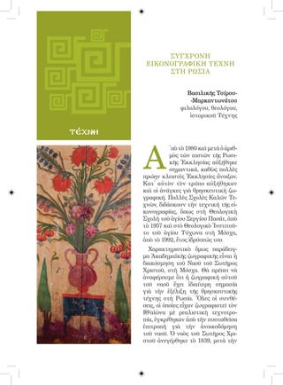 94




                   ΣΥΓΧΡΟΝΗ
              ΕΙΚΟΝΟΓΡΑΦΙΚΗ ΤΕΧΝΗ
                   ΣΤΗ ΡωσΙΑ


                              Βασιλικῆς Τσίρου-
                               -Μαρκαντωνάτου
                            φιλολόγου, θεολόγου,
                               ἱστορικοῦ Τέχνης

τέχνη



             Α
                       ̓ πὸ τὸ 1980 καὶ μετὰ ὁ ἀριθ-
                       μὸς τῶν πιστῶν τῆς Ρωσι-
                       κῆς Ἐκκλησίας αὐξήθηκε
                       σημαντικά, καθὼς πολλὲς
             πρώην κλειστὲς Ἐκκλησίες ἄνοιξαν.
             Κατ᾿ αὐτὸν τὸν τρόπο αὐξήθηκαν
             καὶ οἱ ἀνάγκες γιὰ θρησκευτικὴ ζω-
             γραφική. Πολλὲς Σχολὲς Καλῶν Τε-
             χνῶν, διδάσκουν τὴν τεχνική τῆς εἰ-
             κονογραφίας, ὅπως στὴ Θεολογικὴ
             Σχολὴ τοῦ ἁγίου Σεργίου Πασάτ, ἀπὸ
             τὸ 1957 καὶ στὸ Θεολογικὸ Ἰνστιτοῦ-
             το τοῦ ἁγίου Τύχωνα στὴ Μόσχα,
             ἀπὸ τὸ 1992, ἔτος ἱδρύσεώς του.
               Χαρακτηριστικὸ ὅμως παράδειγ-
             μα Ἀκαδημαϊκῆς ζωγραφικῆς εἶναι ἡ
             διακόσμηση τοῦ Ναοῦ τοῦ Σωτῆρος
             Χριστοῦ, στὴ Μόσχα. Θὰ πρέπει νὰ
             ἀναφέρουμε ὅτι ἡ ζωγραφικὴ αὐτοῦ
             τοῦ ναοῦ ἔχει ἰδιαίτερη σημασία
             γιὰ τὴν ἐξέλιξη τῆς θρησκευτικῆς
             τέχνης στὴ Ρωσία. Ὅλες οἱ συνθέ-
             σεις, οἱ ὁποῖες εἶχαν ζωγραφιστεῖ τὸν
             ΙΘ΄αἰῶνα μὲ ρεαλιστικὴ τεχνοτρο-
             πία, ἐγκρίθηκαν ἀπὸ τὴν συσταθεῖσα
             ἐπιτροπὴ γιὰ τὴν ἀνοικοδόμηση
             τοῦ ναοῦ. Ὁ ναὸς τοῦ Σωτῆρος Χρι-
             στοῦ ἀνεγέρθηκε τὸ 1839, μετὰ τὴν
 