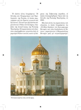 96


  Ἡ εἰκόνα αὐτὴ ἐπιγράφεται «Ἡ            ρκεια τῆς Σοβιετικῆς περιόδου, οἱ
Σύναξη τῶν Νεομαρτύρων καὶ Ὁμο-           ὁποῖοι ἀνακηρύχθηκαν Ἅγιοι ἀπὸ τὴ
λογητῶν τῆς Ρωσίας, οἱ ὁποῖοι μαρ-        Σύνοδο τῆς Ρωσικῆς Ἐκκλησίας, τὸ
τύρησαν γιὰ τὸν Χριστό, γνωστοὶ καὶ       2000.
ἄγνωστοι». Στὸ κέντρο τῆς εἰκόνας πα-       Μία ἀπὸ αὐτὲς τὶς παραστάσεις τοῦ
ριστάνεται ὁ Ναὸς τοῦ Σωτῆρος, σύμ-       πλαισίου, ἡ ὁποία ἐπιγράφεται ὡς
βολο τῆς ἀναγέννησης τῆς Ρωσικῆς          «Οἱ ἄθεοι δικάζουν τὸν ἅγιο μάρτυρα
Ἐκκλησίας. Οἱ παραστάσεις τοῦ πλαι-       Βενιαμὶν καὶ τοὺς ὑπολοίπους σὲ θά-
σίου περιλαμβάνουν γεγονότα ἀπὸ τὸ        νατο», παριστάνεται ὁ Μητροπολίτης
μαρτύριο Ρώσων πιστῶν, κατὰ τὴ διά-       Βενιαμὶν μαζὶ μὲ συγκατηγορούμε-




Ὁ ἀνακαινισμένος ναὸς τοῦ Σωτῆρος.
 