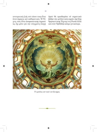 98


πνευματικὴ ζωὴ τοῦ τόπου τους εἶναι     ἀφοῦ θὰ προσδιορίσει σὲ σημαντικὸ
ἀναντίρρητη καὶ καθοριστική. Ἡ Τέ-      βαθμὸ τὴν μελλοντικὴ πορεία τῆς ὅλης
χνη τους εἶναι ἀποφασιστικῆς σημασί-    θρησκευτικῆς Τέχνης στὴ Ρωσία ἀλλὰ
ας, ὄχι μόνο γιὰ τὴν σύγχρονη ἐποχὴ     καὶ στὸν Ὀρθόδοξο κόσμο γενικότερα.




                       Ὁ τροῦλος τοῦ ναοῦ τοῦ Σωτῆρος.
 